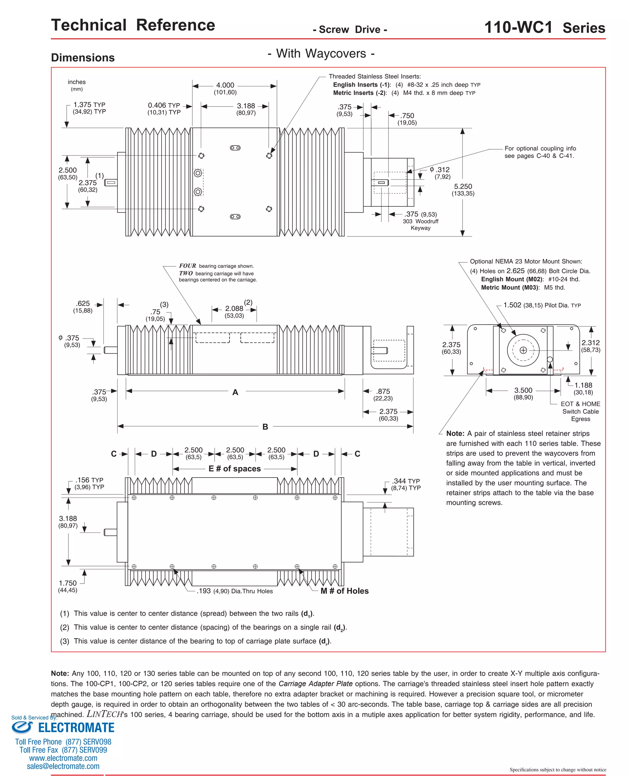 Technical Reference - Screw Drive - 110-WC1 Series 
1.375 TYP 
(34,92) TYP .750 
.375 
(9,53) 
inches 
(mm) 
- With Waycovers - 
Threaded Stainless Steel Inserts: 
English Inserts (-1): (4) #8-32 x .25 inch deep TYP 
Metric Inserts (-2): (4) M4 thd. x 8 mm deep TYP 
(2) This value is center to center distance (spacing) of the bearings on a single rail (d2). 
Optional NEMA 23 Motor Mount Shown: 
(4) Holes on 2.625 (66,68) Bolt Circle Dia. 
3.500 
(88,90) 
Note: Any 100, 110, 120 or 130 series table can be mounted on top of any second 100, 110, 120 series table by the user, in order to create X-Y multiple axis configura-tions. 
The 100-CP1, 100-CP2, or 120 series tables require one of the Carriage Adapter Plate options. The carriage's threaded stainless steel insert hole pattern exactly 
matches the base mounting hole pattern on each table, therefore no extra adapter bracket or machining is required. However a precision square tool, or micrometer 
depth gauge, is required in order to obtain an orthogonality between the two tables of < 30 arc-seconds. The table base, carriage top & carriage sides are all precision 
machined. LINTECH's 100 series, 4 bearing carriage, should be used for the bottom axis in a mutiple axes application for better system rigidity, performance, and life. 
Specifications subject to change without notice 
Dimensions 
A 
(3) This value is center distance of the bearing to top of carriage plate surface (dr). 
.375 
(9,53) 
(1) This value is center to center distance (spread) between the two rails (d1). 
5.250 
(133,35) 
.875 
(22,23) 
Note: A pair of stainless steel retainer strips 
are furnished with each 110 series table. These 
strips are used to prevent the waycovers from 
falling away from the table in vertical, inverted 
or side mounted applications and must be 
installed by the user mounting surface. The 
retainer strips attach to the table via the base 
mounting screws. 
C 
E # of spaces 
C 
.193 (4,90) Dia.Thru Holes M # of Holes 
.156 TYP 
(3,96) TYP 
3.188 
(80,97) 
1.750 
(44,45) 
2.500 
(63,5) 
2.500 
(63,5) 
2.500 
D (63,5) D 
.344 TYP 
(8,74) TYP 
4.000 
(101,60) 
3.188 
(80,97) 
2.375 
(60,32) 
2.500 
(63,50) 
0.406 TYP 
(10,31) TYP 
(19,05) 
.312 
(7,92) 
o 
.375 (9,53) 
303 Woodruff 
Keyway 
(1) 
For optional coupling info 
see pages C-40 & C-41. 
(2) 
B 
FOUR bearing carriage shown. 
TWO bearing carriage will have 
bearings centered on the carriage. 
.625 (3) 
(15,88) .75 
(19,05) 
2.088 
(53,03) 
.375 
(9,53) 
o 
2.375 
(60,33) 
1.502 (38,15) Pilot Dia. TYP 
2.375 
(60,33) 
2.312 
(58,73) 
English Mount (M02): #10-24 thd. 
Metric Mount (M03): M5 thd. 
1.188 
(30,18) 
EOT & HOME 
Switch Cable 
Egress 
Sold & Serviced By: 
ELECTROMATE 
Toll Free Phone (877) SERVO98 
Toll Free Fax (877) SERV099 
www.electromate.com 
sales@electromate.com 
 