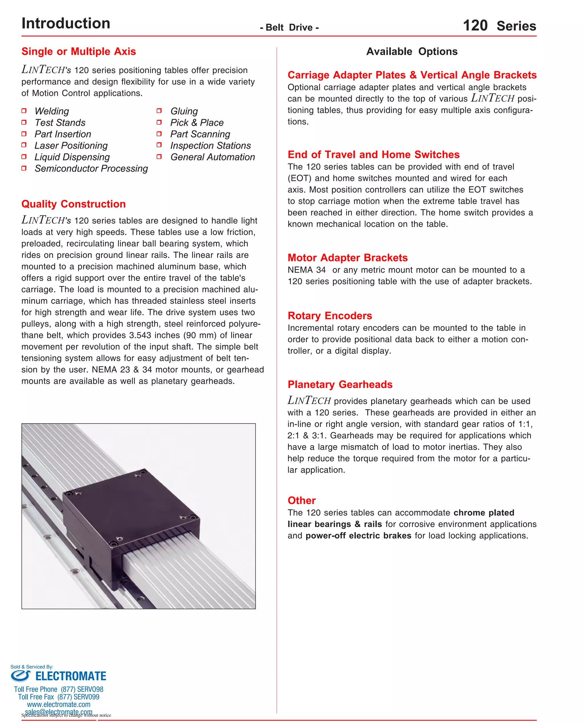 Single or Multiple Axis 
LINTECH's 120 series positioning tables offer precision 
performance and design flexibility for use in a wide variety 
of Motion Control applications. 
Welding 
Test Stands 
Part Insertion 
Laser Positioning 
Liquid Dispensing 
Semiconductor Processing 
Sold & Serviced By: 
Specifications subject to change without notice 
Available Options 
Gluing 
Pick & Place 
Part Scanning 
Inspection Stations 
General Automation 
Quality Construction 
LINTECH's 120 series tables are designed to handle light 
loads at very high speeds. These tables use a low friction, 
preloaded, recirculating linear ball bearing system, which 
rides on precision ground linear rails. The linear rails are 
mounted to a precision machined aluminum base, which 
offers a rigid support over the entire travel of the table's 
carriage. The load is mounted to a precision machined alu-minum 
carriage, which has threaded stainless steel inserts 
for high strength and wear life. The drive system uses two 
pulleys, along with a high strength, steel reinforced polyure-thane 
belt, which provides 3.543 inches (90 mm) of linear 
movement per revolution of the input shaft. The simple belt 
tensioning system allows for easy adjustment of belt ten-sion 
by the user. NEMA 23 & 34 motor mounts, or gearhead 
mounts are available as well as planetary gearheads. 
Carriage Adapter Plates & Vertical Angle Brackets 
Optional carriage adapter plates and vertical angle brackets 
can be mounted directly to the top of various LINTECH posi-tioning 
tables, thus providing for easy multiple axis configura-tions. 
End of Travel and Home Switches 
The 120 series tables can be provided with end of travel 
(EOT) and home switches mounted and wired for each 
axis. Most position controllers can utilize the EOT switches 
to stop carriage motion when the extreme table travel has 
been reached in either direction. The home switch provides a 
known mechanical location on the table. 
Motor Adapter Brackets 
NEMA 34 or any metric mount motor can be mounted to a 
120 series positioning table with the use of adapter brackets. 
Rotary Encoders 
Incremental rotary encoders can be mounted to the table in 
order to provide positional data back to either a motion con-troller, 
or a digital display. 
Planetary Gearheads 
LINTECH provides planetary gearheads which can be used 
with a 120 series. These gearheads are provided in either an 
in-line or right angle version, with standard gear ratios of 1:1, 
2:1 & 3:1. Gearheads may be required for applications which 
have a large mismatch of load to motor inertias. They also 
help reduce the torque required from the motor for a particu-lar 
application. 
Other 
The 120 series tables can accommodate chrome plated 
linear bearings & rails for corrosive environment applications 
and power-off electric brakes for load locking applications. 
Introduction - Belt Drive - 120 Series 
ELECTROMATE 
Toll Free Phone (877) SERVO98 
Toll Free Fax (877) SERV099 
www.electromate.com 
sales@electromate.com 
 