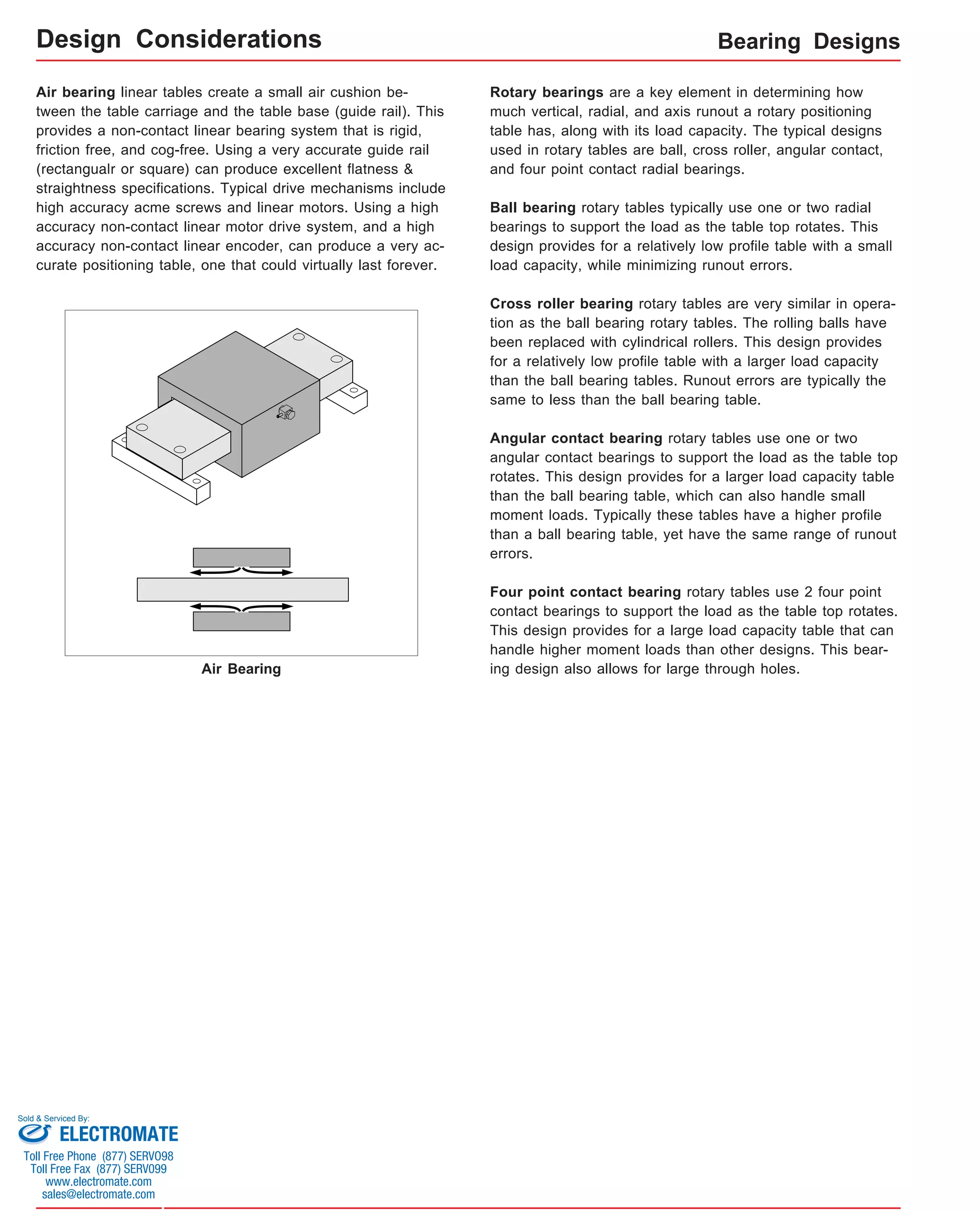 Bearing Designs 
Design Considerations 
Air Bearing 
Rotary bearings are a key element in determining how 
much vertical, radial, and axis runout a rotary positioning 
table has, along with its load capacity. The typical designs 
used in rotary tables are ball, cross roller, angular contact, 
and four point contact radial bearings. 
Ball bearing rotary tables typically use one or two radial 
bearings to support the load as the table top rotates. This 
design provides for a relatively low profile table with a small 
load capacity, while minimizing runout errors. 
Cross roller bearing rotary tables are very similar in opera-tion 
as the ball bearing rotary tables. The rolling balls have 
been replaced with cylindrical rollers. This design provides 
for a relatively low profile table with a larger load capacity 
than the ball bearing tables. Runout errors are typically the 
same to less than the ball bearing table. 
Angular contact bearing rotary tables use one or two 
angular contact bearings to support the load as the table top 
rotates. This design provides for a larger load capacity table 
than the ball bearing table, which can also handle small 
moment loads. Typically these tables have a higher profile 
than a ball bearing table, yet have the same range of runout 
errors. 
Four point contact bearing rotary tables use 2 four point 
contact bearings to support the load as the table top rotates. 
This design provides for a large load capacity table that can 
handle higher moment loads than other designs. This bear-ing 
design also allows for large through holes. 
Air bearing linear tables create a small air cushion be-tween 
the table carriage and the table base (guide rail). This 
provides a non-contact linear bearing system that is rigid, 
friction free, and cog-free. Using a very accurate guide rail 
(rectangualr or square) can produce excellent flatness & 
straightness specifications. Typical drive mechanisms include 
high accuracy acme screws and linear motors. Using a high 
accuracy non-contact linear motor drive system, and a high 
accuracy non-contact linear encoder, can produce a very ac-curate 
positioning table, one that could virtually last forever. 
Sold & Serviced By: 
ELECTROMATE 
Toll Free Phone (877) SERVO98 
Toll Free Fax (877) SERV099 
www.electromate.com 
sales@electromate.com 
 