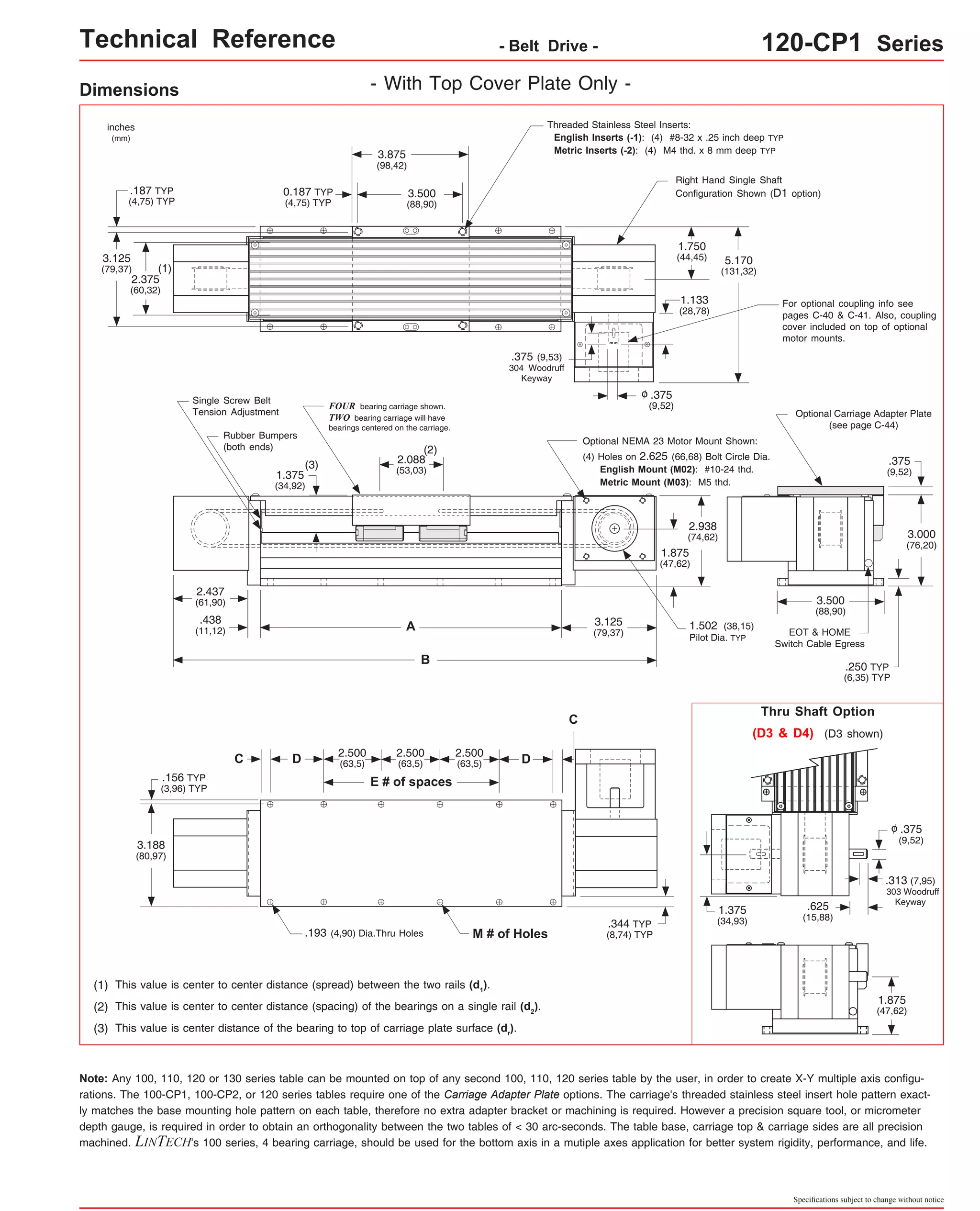Technical Reference - Belt Drive - 120-CP1 Series 
Threaded Stainless Steel Inserts: 
English Inserts (-1): (4) #8-32 x .25 inch deep TYP 
3.875 Metric Inserts (-2): (4) M4 thd. x 8 mm deep TYP 
(98,42) 
Right Hand Single Shaft 
Configuration Shown (D1 option) 
For optional coupling info see 
pages C-40 & C-41. Also, coupling 
cover included on top of optional 
motor mounts. 
Optional NEMA 23 Motor Mount Shown: 
(4) Holes on 2.625 (66,68) Bolt Circle Dia. 
Optional Carriage Adapter Plate 
(see page C-44) 
3.500 
(88,90) 
1.502 (38,15) 
Pilot Dia. TYP EOT & HOME 
Switch Cable Egress 
.375 
(9,52) 
.250 TYP 
(6,35) TYP 
Thru Shaft Option 
3.000 
(76,20) 
(D3 & D4) (D3 shown) 
.375 
(9,52) 
o 
.313 (7,95) 
303 Woodruff 
.625 Keyway 
(15,88) 
1.875 
(47,62) 
Specifications subject to change without notice 
Dimensions 
- With Top Cover Plate Only - 
3.500 
(88,90) 
FOUR bearing carriage shown. 
TWO bearing carriage will have 
bearings centered on the carriage. 
(2) 
2.088 
(53,03) 
A 
B 
2.500 
(63,5) 
0.187 TYP 
(4,75) TYP 
.375 (9,53) 
304 Woodruff 
Keyway 
(3) 
Single Screw Belt 
Tension Adjustment 
Rubber Bumpers 
(both ends) 
1.375 
(34,92) 
D (63,5) D 
E # of spaces 
C 
2.500 
(63,5) 
2.500 
.193 (4,90) Dia.Thru Holes M # of Holes 
.187 TYP 
(4,75) TYP 
(1) 
2.437 
(61,90) 
.438 
(11,12) 
.156 TYP 
(3,96) TYP 
inches 
(mm) 
3.125 
(79,37) 
2.375 
(60,32) 
3.188 
(80,97) 
(1) This value is center to center distance (spread) between the two rails (d1). 
(2) This value is center to center distance (spacing) of the bearings on a single rail (d2). 
(3) This value is center distance of the bearing to top of carriage plate surface (dr). 
Note: .375 
(9,52) 
o 
English Mount (M02): #10-24 thd. 
Metric Mount (M03): M5 thd. 
3.125 
(79,37) 
.344 TYP 
(8,74) TYP 
C 
5.170 
(131,32) 
1.750 
(44,45) 
1.133 
(28,78) 
2.938 
(74,62) 
1.875 
(47,62) 
1.375 
(34,93) 
Any 100, 110, 120 or 130 series table can be mounted on top of any second 100, 110, 120 series table by the user, in order to create X-Y multiple axis configu-rations. 
The 100-CP1, 100-CP2, or 120 series tables require one of the Carriage Adapter Plate options. The carriage's threaded stainless steel insert hole pattern exact-ly 
matches the base mounting hole pattern on each table, therefore no extra adapter bracket or machining is required. However a precision square tool, or micrometer 
depth gauge, is required in order to obtain an orthogonality between the two tables of < 30 arc-seconds. The table base, carriage top & carriage sides are all precision 
machined. LINTECH's 100 series, 4 bearing carriage, should be used for the bottom axis in a mutiple axes application for better system rigidity, performance, and life. 
 