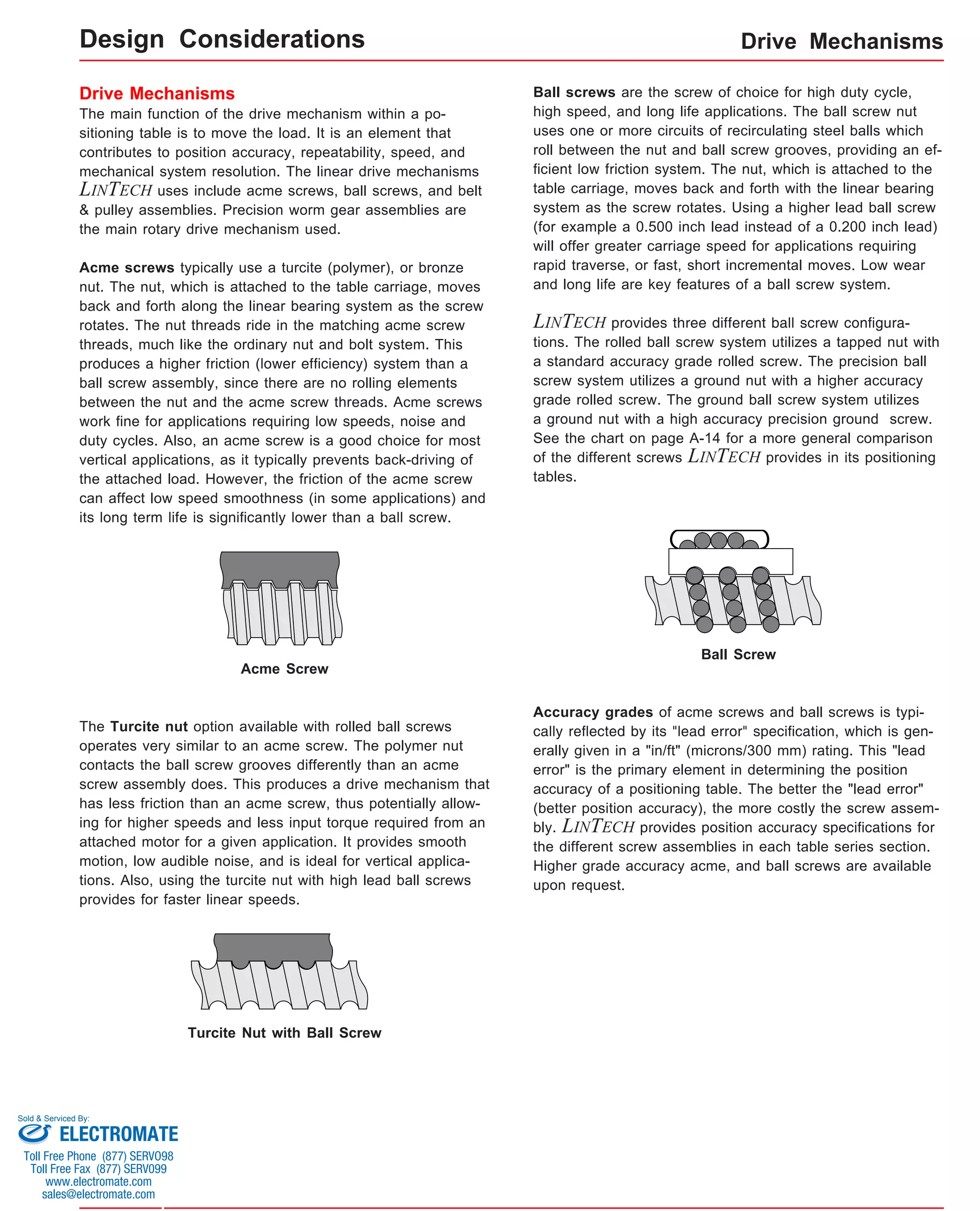 Drive Mechanisms 
Design Considerations 
Drive Mechanisms 
The main function of the drive mechanism within a po-sitioning 
table is to move the load. It is an element that 
contributes to position accuracy, repeatability, speed, and 
mechanical system resolution. The linear drive mechanisms 
LINTECH uses include acme screws, ball screws, and belt 
& pulley assemblies. Precision worm gear assemblies are 
the main rotary drive mechanism used. 
Acme screws typically use a turcite (polymer), or bronze 
nut. The nut, which is attached to the table carriage, moves 
back and forth along the linear bearing system as the screw 
rotates. The nut threads ride in the matching acme screw 
threads, much like the ordinary nut and bolt system. This 
produces a higher friction (lower efficiency) system than a 
ball screw assembly, since there are no rolling elements 
between the nut and the acme screw threads. Acme screws 
work fine for applications requiring low speeds, noise and 
duty cycles. Also, an acme screw is a good choice for most 
vertical applications, as it typically prevents back-driving of 
the attached load. However, the friction of the acme screw 
can affect low speed smoothness (in some applications) and 
its long term life is significantly lower than a ball screw. 
Ball screws are the screw of choice for high duty cycle, 
high speed, and long life applications. The ball screw nut 
uses one or more circuits of recirculating steel balls which 
roll between the nut and ball screw grooves, providing an ef-ficient 
low friction system. The nut, which is attached to the 
table carriage, moves back and forth with the linear bearing 
system as the screw rotates. Using a higher lead ball screw 
(for example a 0.500 inch lead instead of a 0.200 inch lead) 
will offer greater carriage speed for applications requiring 
rapid traverse, or fast, short incremental moves. Low wear 
and long life are key features of a ball screw system. 
LINTECH provides three different ball screw configura-tions. 
The rolled ball screw system utilizes a tapped nut with 
a standard accuracy grade rolled screw. The precision ball 
screw system utilizes a ground nut with a higher accuracy 
grade rolled screw. The ground ball screw system utilizes 
a ground nut with a high accuracy precision ground screw. 
See the chart on page A-14 for a more general comparison 
of the different screws LINTECH provides in its positioning 
tables. 
Acme Screw 
Ball Screw 
Accuracy grades of acme screws and ball screws is typi-cally 
reflected by its "lead error" specification, which is gen-erally 
given in a "in/ft" (microns/300 mm) rating. This "lead 
error" is the primary element in determining the position 
accuracy of a positioning table. The better the "lead error" 
(better position accuracy), the more costly the screw assem-bly. 
LINTECH provides position accuracy specifications for 
the different screw assemblies in each table series section. 
Higher grade accuracy acme, and ball screws are available 
upon request. 
The Turcite nut option available with rolled ball screws 
operates very similar to an acme screw. The polymer nut 
contacts the ball screw grooves differently than an acme 
screw assembly does. This produces a drive mechanism that 
has less friction than an acme screw, thus potentially allow-ing 
for higher speeds and less input torque required from an 
attached motor for a given application. It provides smooth 
motion, low audible noise, and is ideal for vertical applica-tions. 
Also, using the turcite nut with high lead ball screws 
provides for faster linear speeds. 
Turcite Nut with Ball Screw 
Sold & Serviced By: 
ELECTROMATE 
Toll Free Phone (877) SERVO98 
Toll Free Fax (877) SERV099 
www.electromate.com 
sales@electromate.com 
 