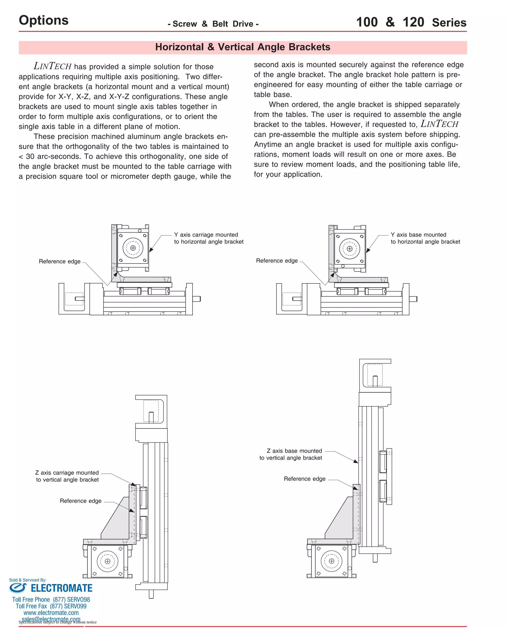 Options - Screw & Belt Drive - 100 & 120 Series 
Horizontal & Vertical Angle Brackets 
LINTECH has provided a simple solution for those 
applications requiring multiple axis positioning. Two differ-ent 
angle brackets (a horizontal mount and a vertical mount) 
provide for X-Y, X-Z, and X-Y-Z configurations. These angle 
brackets are used to mount single axis tables together in 
order to form multiple axis configurations, or to orient the 
single axis table in a different plane of motion. 
These precision machined aluminum angle brackets en-sure 
that the orthogonality of the two tables is maintained to 
< 30 arc-seconds. To achieve this orthogonality, one side of 
the angle bracket must be mounted to the table carriage with 
a precision square tool or micrometer depth gauge, while the 
second axis is mounted securely against the reference edge 
of the angle bracket. The angle bracket hole pattern is pre-engineered 
for easy mounting of either the table carriage or 
table base. 
When ordered, the angle bracket is shipped separately 
from the tables. The user is required to assemble the angle 
bracket to the tables. However, if requested to, LINTECH 
can pre-assemble the multiple axis system before shipping. 
Anytime an angle bracket is used for multiple axis configu-rations, 
moment loads will result on one or more axes. Be 
sure to review moment loads, and the positioning table life, 
for your application. 
Reference edge 
Z axis carriage mounted 
to vertical angle bracket 
Reference edge 
Sold & Serviced By: 
Specifications subject to change without notice 
Y axis carriage mounted 
to horizontal angle bracket 
Y axis base mounted 
to horizontal angle bracket 
Reference edge 
Z axis base mounted 
to vertical angle bracket 
Reference edge 
ELECTROMATE 
Toll Free Phone (877) SERVO98 
Toll Free Fax (877) SERV099 
www.electromate.com 
sales@electromate.com 
 