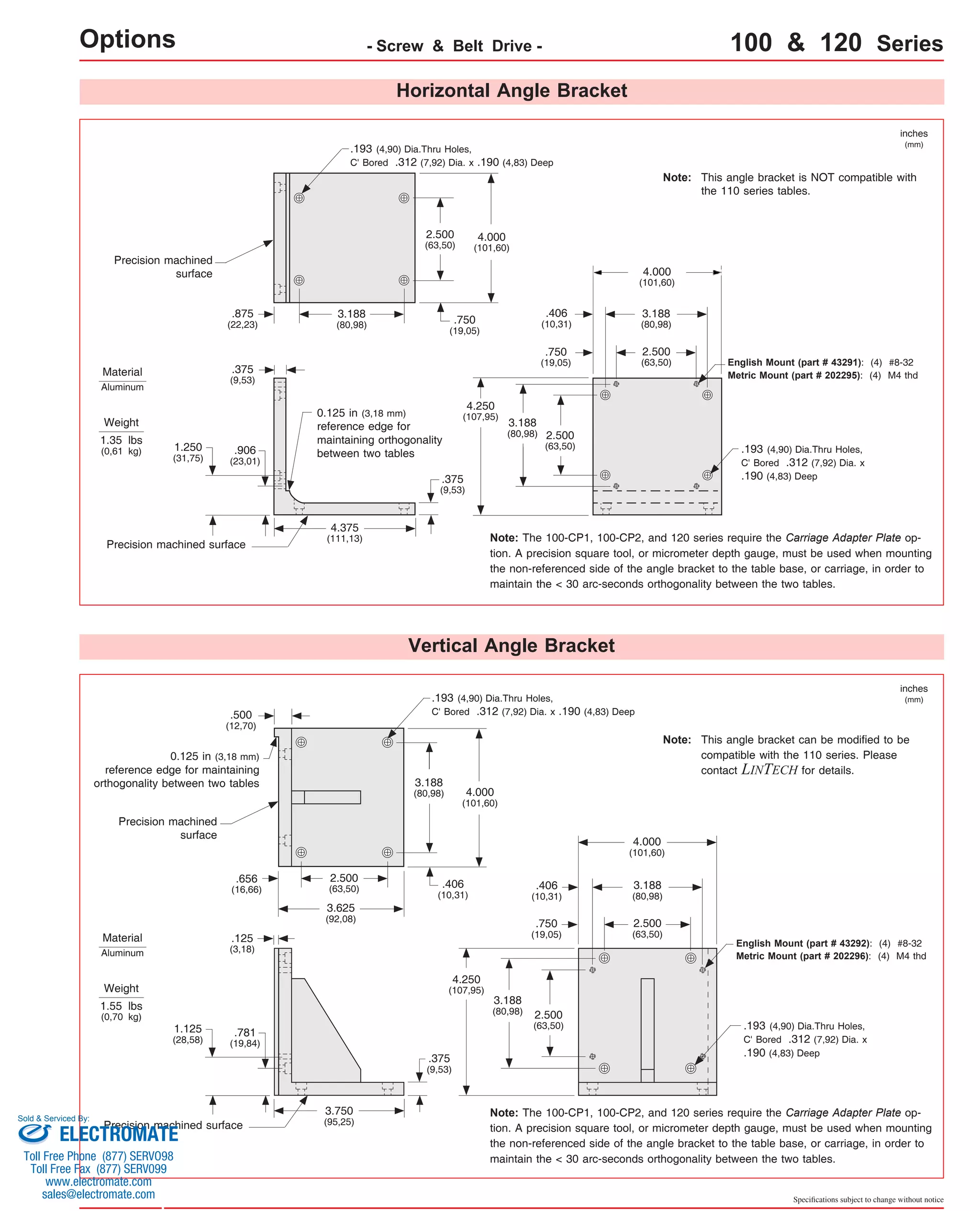 Options - Screw & Belt Drive - 100 & 120 Series 
Horizontal Angle Bracket 
4.000 
(101,60) 
0.125 in (3,18 mm) 
reference edge for 
maintaining orthogonality 
between two tables 
Vertical Angle Bracket 
4.375 
(111,13) 
.375 
(9,53) 
.375 
(9,53) 
Precision machined 
surface 
Precision machined surface 
inches 
(mm) 
3.188 
(80,98) 
Weight 
1.35 lbs 
(0,61 kg) .193 (4,90) Dia.Thru Holes, 
C' Bored .312 (7,92) Dia. x 
.190 (4,83) Deep 
.193 (4,90) Dia.Thru Holes, 
C' Bored .312 (7,92) Dia. x .190 (4,83) Deep 
English Mount (part # 43291): (4) #8-32 
Metric Mount (part # 202295): (4) M4 thd 
Note: The 100-CP1, 100-CP2, and 120 series require the Carriage Adapter Plate op-tion. 
A precision square tool, or micrometer depth gauge, must be used when mounting 
the non-referenced side of the angle bracket to the table base, or carriage, in order to 
maintain the < 30 arc-seconds orthogonality between the two tables. 
4.000 
(101,60) 
3.188 
(80,98) 
2.500 
(63,50) 
2.500 
(63,50) 
3.188 
(80,98) 4.000 
(101,60) 
3.188 
(80,98) 
4.250 
(107,95) 
.406 
(10,31) 
.750 
(19,05) 
2.500 
(63,50) 
3.625 
(92,08) 
3.750 
(95,25) 
.500 
(12,70) 
.656 
(16,66) 
.125 
(3,18) 
.406 
(10,31) 
.375 
(9,53) 
Precision machined 
surface 
Precision machined surface 
inches 
(mm) 
Weight 
1.55 lbs 
(0,70 kg) 
.193 (4,90) Dia.Thru Holes, 
C' Bored .312 (7,92) Dia. x 
.190 (4,83) Deep 
.193 (4,90) Dia.Thru Holes, 
C' Bored .312 (7,92) Dia. x .190 (4,83) Deep 
English Mount (part # 43292): (4) #8-32 
Metric Mount (part # 202296): (4) M4 thd 
Note: The 100-CP1, 100-CP2, and 120 series require the Carriage Adapter Plate op-tion. 
A precision square tool, or micrometer depth gauge, must be used when mounting 
the non-referenced side of the angle bracket to the table base, or carriage, in order to 
maintain the < 30 arc-seconds orthogonality between the two tables. 
Material 
Aluminum 
Material 
Aluminum 
Specifications subject to change without notice 
0.125 in (3,18 mm) 
reference edge for maintaining 
orthogonality between two tables 
.781 
(19,84) 
1.125 
(28,58) 
2.500 
(63,50) 
.406 
(10,31) 
.750 
(19,05) 
2.500 
(63,50) 
3.188 
(80,98) 
4.250 
(107,95) 
2.500 
(63,50) 
4.000 
(101,60) 
.750 
(19,05) 
3.188 
(80,98) 
.875 
(22,23) 
This angle bracket is NOT compatible with 
the 110 series tables. 
Note: 
This angle bracket can be modified to be 
compatible with the 110 series. Please 
contact LINTECH for details. 
Note: 
.906 
(23,01) 
1.250 
(31,75) 
Sold & Serviced By: 
ELECTROMATE 
Toll Free Phone (877) SERVO98 
Toll Free Fax (877) SERV099 
www.electromate.com 
sales@electromate.com 
 