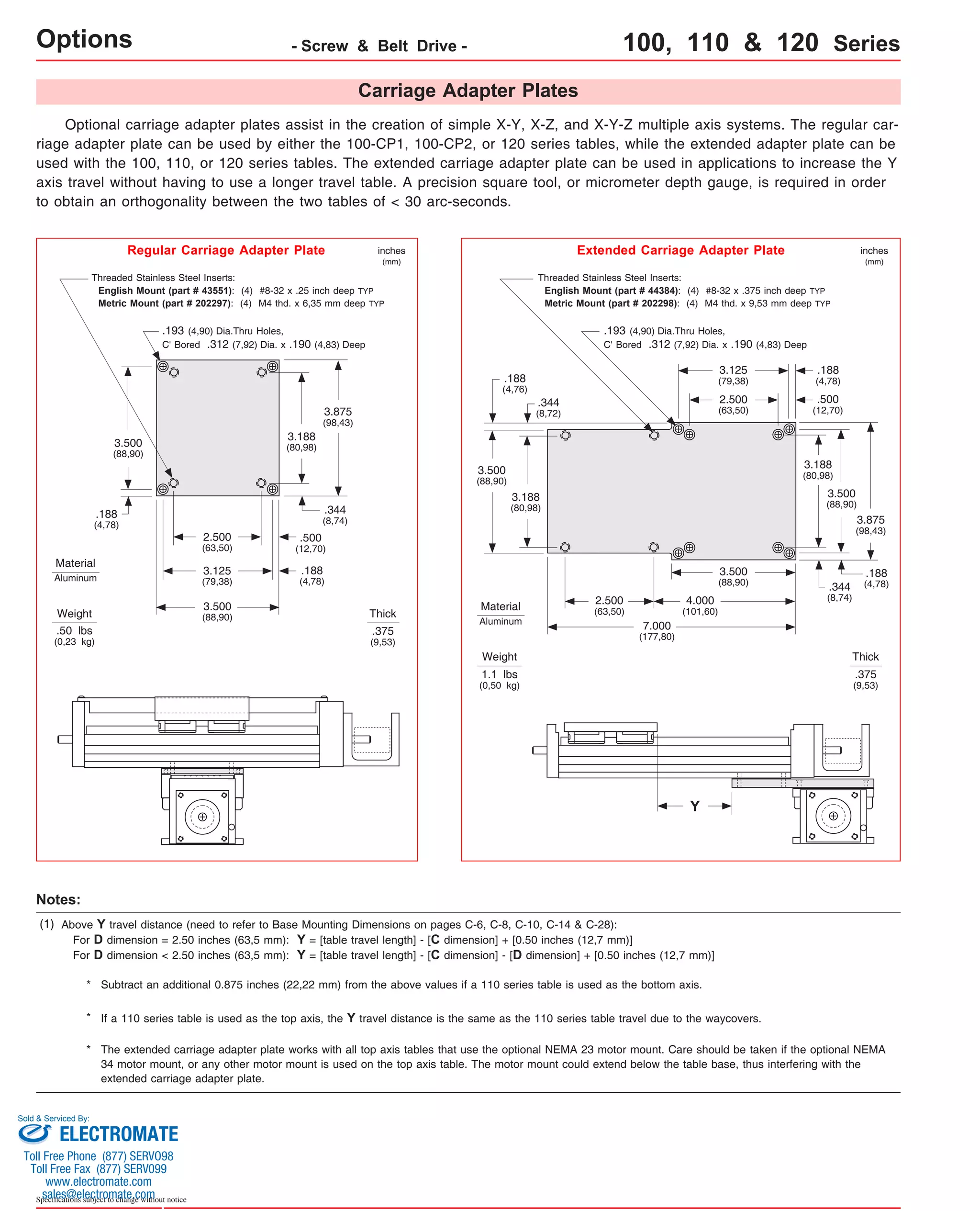 Options - Screw & Belt Drive - 100, 110 & 120 Series 
Carriage Adapter Plates 
Optional carriage adapter plates assist in the creation of simple X-Y, X-Z, and X-Y-Z multiple axis systems. The regular car-riage 
adapter plate can be used by either the 100-CP1, 100-CP2, or 120 series tables, while the extended adapter plate can be 
used with the 100, 110, or 120 series tables. The extended carriage adapter plate can be used in applications to increase the Y 
axis travel without having to use a longer travel table. A precision square tool, or micrometer depth gauge, is required in order 
to obtain an orthogonality between the two tables of < 30 arc-seconds. 
Threaded Stainless Steel Inserts: 
English Mount (part # 43551): (4) #8-32 x .25 inch deep TYP 
Metric Mount (part # 202297): (4) M4 thd. x 6,35 mm deep TYP 
.193 (4,90) Dia.Thru Holes, 
C' Bored .312 (7,92) Dia. x .190 (4,83) Deep 
3.875 
(98,43) 
3.188 
(80,98) 
.344 
(8,74) 
3.500 
(88,90) 
.188 
(4,78) 
2.500 
(63,50) 
3.125 
(79,38) 
3.500 
(88,90) 
.500 
(12,70) 
.188 
(4,78) 
Weight 
.50 lbs 
(0,23 kg) 
inches 
(mm) 
Thick 
.375 
(9,53) 
Regular Carriage Adapter Plate 
Threaded Stainless Steel Inserts: 
English Mount (part # 44384): (4) #8-32 x .375 inch deep TYP 
Metric Mount (part # 202298): (4) M4 thd. x 9,53 mm deep TYP 
.193 (4,90) Dia.Thru Holes, 
C' Bored .312 (7,92) Dia. x .190 (4,83) Deep 
Weight 
1.1 lbs 
(0,50 kg) 
inches 
(mm) 
Thick 
.375 
(9,53) 
Extended Carriage Adapter Plate 
3.875 
(98,43) 
.188 
(4,78) 
.500 
(12,70) 
3.188 
(80,98) 
.188 
(4,78) 
3.500 
(88,90) 
3.125 
(79,38) 
2.500 
(63,50) 
.344 
(8,74) 
3.500 
(88,90) 
4.000 
(101,60) 
7.000 
(177,80) 
2.500 
(63,50) 
3.188 
(80,98) 
3.500 
(88,90) 
.344 
(8,72) 
.188 
(4,76) 
Material 
Aluminum 
Material 
Aluminum 
* Subtract an additional 0.875 inches (22,22 mm) from the above values if a 110 series table is used as the bottom axis. 
* If a 110 series table is used as the top axis, the Y travel distance is the same as the 110 series table travel due to the waycovers. 
Sold & Serviced By: 
Specifications subject to change without notice 
Y 
Notes: 
(1) Above Y travel distance (need to refer to Base Mounting Dimensions on pages C-6, C-8, C-10, C-14 & C-28): 
For D dimension = 2.50 inches (63,5 mm): Y = [table travel length] - [C dimension] + [0.50 inches (12,7 mm)] 
For D dimension < 2.50 inches (63,5 mm): Y = [table travel length] - [C dimension] - [D dimension] + [0.50 inches (12,7 mm)] 
The extended carriage adapter plate works with all top axis tables that use the optional NEMA 23 motor mount. Care should be taken if the optional NEMA 
34 motor mount, or any other motor mount is used on the top axis table. The motor mount could extend below the table base, thus interfering with the 
extended carriage adapter plate. 
* 
ELECTROMATE 
Toll Free Phone (877) SERVO98 
Toll Free Fax (877) SERV099 
www.electromate.com 
sales@electromate.com 
 