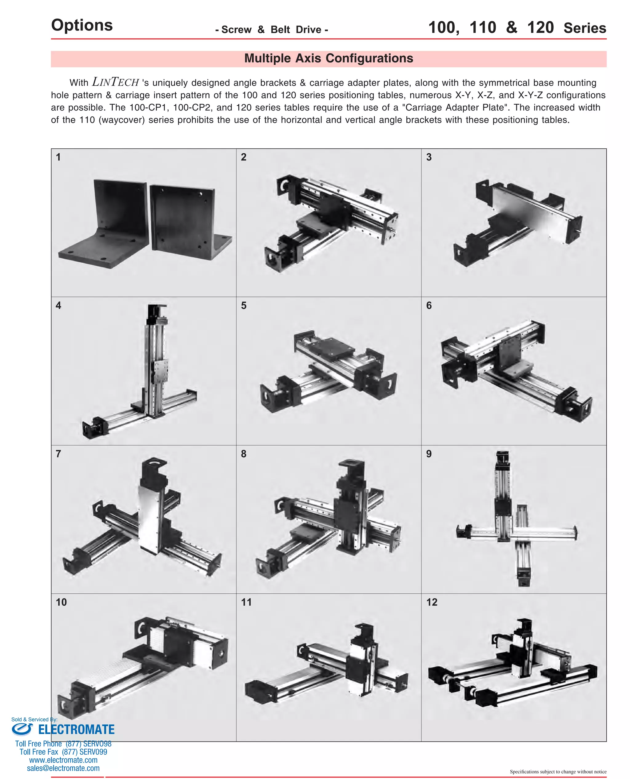 Options - Screw & Belt Drive - 100, 110 & 120 Series 
With Multiple Axis Configurations 
LINTECH 's uniquely designed angle brackets & carriage adapter plates, along with the symmetrical base mounting 
hole pattern & carriage insert pattern of the 100 and 120 series positioning tables, numerous X-Y, X-Z, and X-Y-Z configurations 
are possible. The 100-CP1, 100-CP2, and 120 series tables require the use of a "Carriage Adapter Plate". The increased width 
of the 110 (waycover) series prohibits the use of the horizontal and vertical angle brackets with these positioning tables. 
1 2 3 
4 5 6 
7 8 9 
10 11 12 
Specifications subject to change without notice 
Sold & Serviced By: 
ELECTROMATE 
Toll Free Phone (877) SERVO98 
Toll Free Fax (877) SERV099 
www.electromate.com 
sales@electromate.com 
 