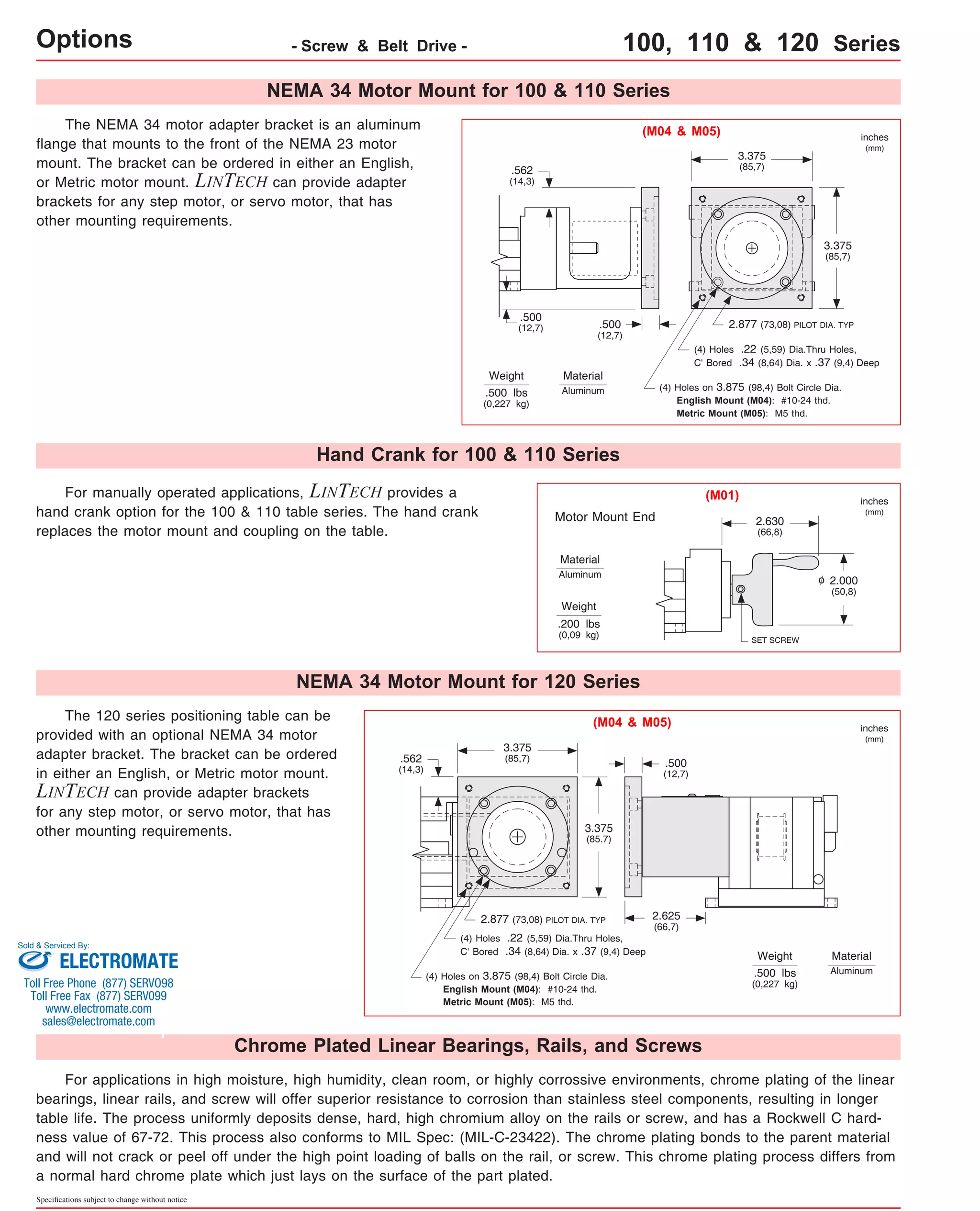 Options - Screw & Belt Drive - 100, 110 & 120 Series 
The 120 series positioning table can be 
provided with an optional NEMA 34 motor 
adapter bracket. The bracket can be ordered 
in either an English, or Metric motor mount. 
LINTECH can provide adapter brackets 
for any step motor, or servo motor, that has 
other mounting requirements. 
Sold & Serviced By: 
ELECTROMATE 
Toll Free Phone (877) SERVO98 
Toll Free Fax (877) SERV099 
www.electromate.com 
sales@electromate.com 
Specifications subject to change without notice 
2.877 (73,08) PILOT DIA. TYP 
For manually operated applications, LINTECH provides a 
hand crank option for the 100 & 110 table series. The hand crank 
replaces the motor mount and coupling on the table. 
(M04 & M05) 
Material 
Aluminum 
Motor Mount End 
The NEMA 34 motor adapter bracket is an aluminum 
flange that mounts to the front of the NEMA 23 motor 
mount. The bracket can be ordered in either an English, 
or Metric motor mount. LINTECH can provide adapter 
brackets for any step motor, or servo motor, that has 
other mounting requirements. 
Weight 
3.375 
(85,7) 
3.375 
(85,7) 
.500 
(12,7) 
.562 
(14,3) 
.500 
(12,7) 
(4) Holes .22 (5,59) Dia.Thru Holes, 
C' Bored .34 (8,64) Dia. x .37 (9,4) Deep 
(4) Holes on 3.875 (98,4) Bolt Circle Dia. 
English Mount (M04): #10-24 thd. 
Metric Mount (M05): M5 thd. 
.500 lbs 
(0,227 kg) 
SET SCREW 
2.000 
(50,8) 
2.630 
(66,8) 
Weight 
.200 lbs 
(0,09 kg) 
inches 
(mm) 
inches 
(mm) 
(M01) 
NEMA 34 Motor Mount for 100 & 110 Series 
Hand Crank for 100 & 110 Series 
Material 
Aluminum 
o 
NEMA 34 Motor Mount for 120 Series 
(M04 & M05) 
3.375 
(85,7) .500 
3.375 
(85.7) 
(12,7) 
.562 
(14,3) 
2.877 (73,08) PILOT DIA. TYP 
(4) Holes .22 (5,59) Dia.Thru Holes, 
C' Bored .34 (8,64) Dia. x .37 (9,4) Deep 
(4) Holes on 3.875 (98,4) Bolt Circle Dia. 
English Mount (M04): #10-24 thd. 
Metric Mount (M05): M5 thd. 
2.625 
(66,7) 
Chrome Plated Linear Bearings, Rails, and Screws 
Weight 
.500 lbs 
(0,227 kg) 
inches 
(mm) 
Material 
Aluminum 
For applications in high moisture, high humidity, clean room, or highly corrossive environments, chrome plating of the linear 
bearings, linear rails, and screw will offer superior resistance to corrosion than stainless steel components, resulting in longer 
table life. The process uniformly deposits dense, hard, high chromium alloy on the rails or screw, and has a Rockwell C hard-ness 
value of 67-72. This process also conforms to MIL Spec: (MIL-C-23422). The chrome plating bonds to the parent material 
and will not crack or peel off under the high point loading of balls on the rail, or screw. This chrome plating process differs from 
a normal hard chrome plate which just lays on the surface of the part plated. 
 
