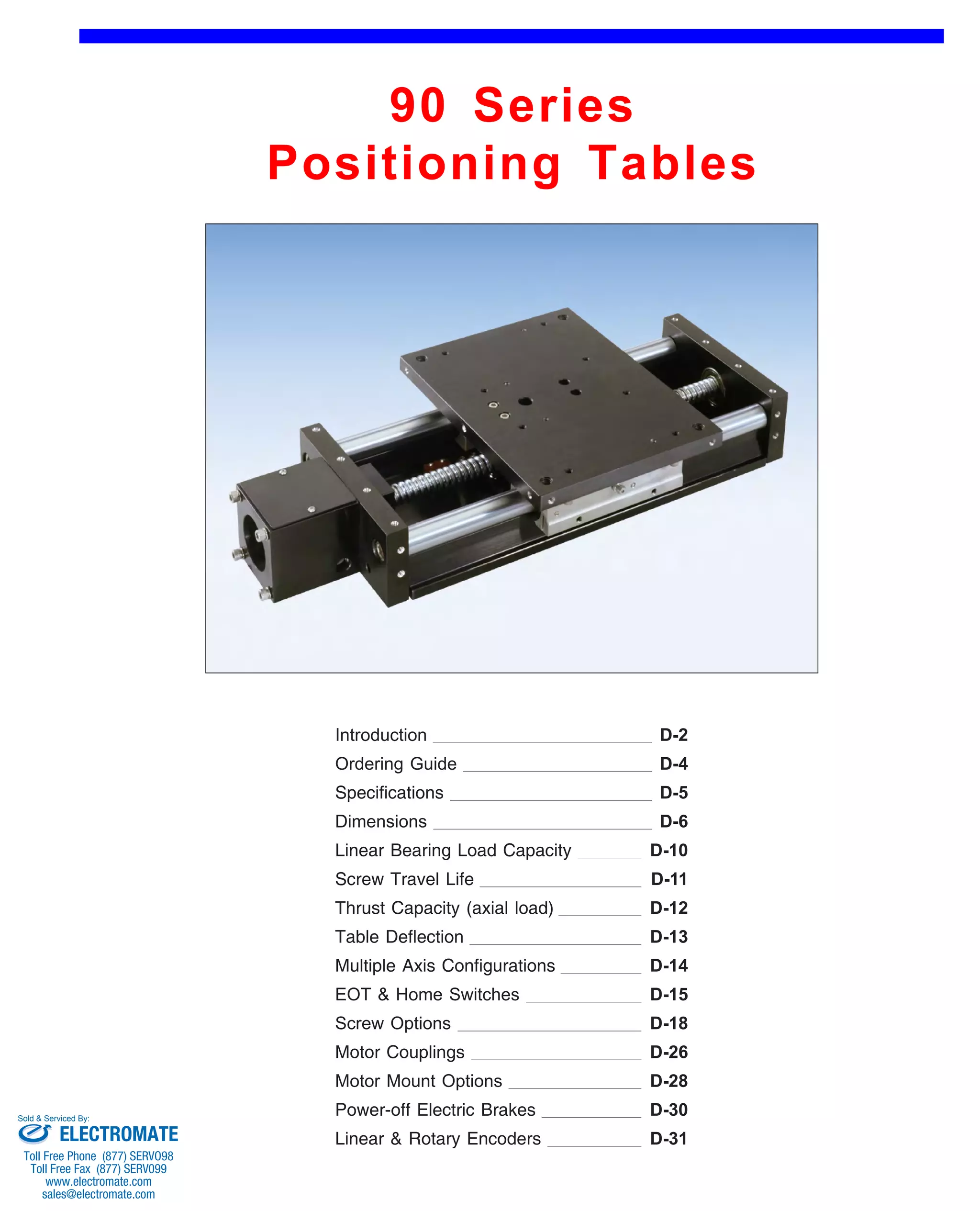 90 Series 
Positioning Tables 
Front (1st page) 
Introduction 
Ordering Guide 
D-2 
D-4 
Specifications D-5 
Dimensions D-6 
Linear Bearing Load Capacity 
Screw Travel Life 
D-10 
D-11 
Thrust Capacity (axial load) D-12 
Table Deflection D-13 
Multiple Axis Configurations 
EOT & Home Switches 
D-14 
D-15 
Screw Options D-18 
Motor Couplings D-26 
Motor Mount Options D-28 
Power-off Electric Brakes D-30 
Linear & Rotary Encoders D-31 
Sold & Serviced By: 
ELECTROMATE 
Toll Free Phone (877) SERVO98 
Toll Free Fax (877) SERV099 
www.electromate.com 
sales@electromate.com 
 