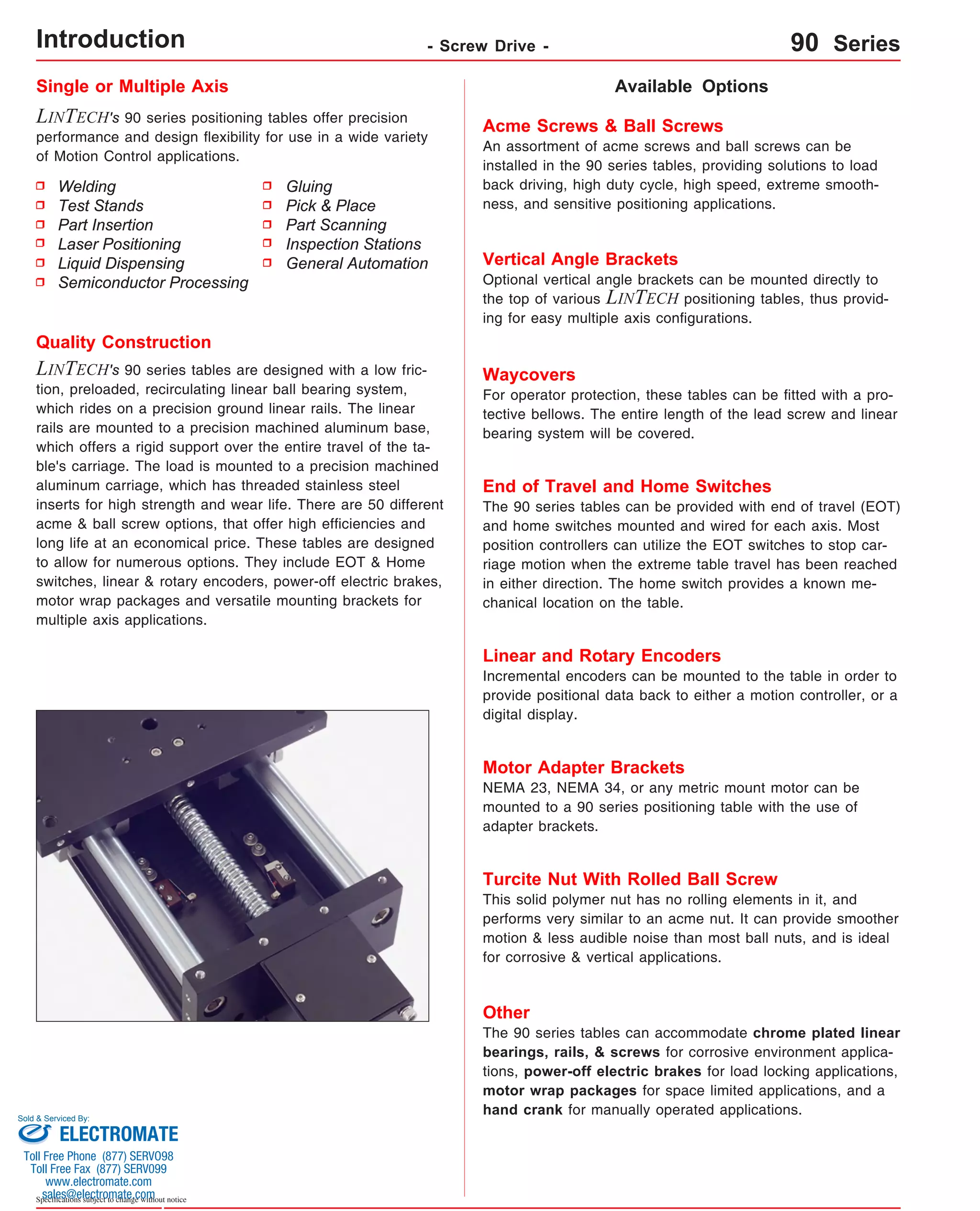 Single or Multiple Axis 
LINTECH's 90 series positioning tables offer precision 
performance and design flexibility for use in a wide variety 
of Motion Control applications. 
Available Options 
Acme Screws & Ball Screws 
An assortment of acme screws and ball screws can be 
installed in the 90 series tables, providing solutions to load 
back driving, high duty cycle, high speed, extreme smooth-ness, 
and sensitive positioning applications. 
Vertical Angle Brackets 
Optional vertical angle brackets can be mounted directly to 
the top of various LINTECH positioning tables, thus provid-ing 
for easy multiple axis configurations. 
Waycovers 
For operator protection, these tables can be fitted with a pro-tective 
bellows. The entire length of the lead screw and linear 
bearing system will be covered. 
Quality Construction 
LINTECH's 90 series tables are designed with a low fric-tion, 
preloaded, recirculating linear ball bearing system, 
which rides on a precision ground linear rails. The linear 
rails are mounted to a precision machined aluminum base, 
which offers a rigid support over the entire travel of the ta-ble's 
carriage. The load is mounted to a precision machined 
aluminum carriage, which has threaded stainless steel 
inserts for high strength and wear life. There are 50 different 
acme & ball screw options, that offer high efficiencies and 
long life at an economical price. These tables are designed 
to allow for numerous options. They include EOT & Home 
switches, linear & rotary encoders, power-off electric brakes, 
motor wrap packages and versatile mounting brackets for 
multiple axis applications. 
Sold & Serviced By: 
Specifications subject to change without notice 
Gluing 
Pick & Place 
Part Scanning 
Inspection Stations 
General Automation 
Welding 
Test Stands 
Part Insertion 
Laser Positioning 
Liquid Dispensing 
Semiconductor Processing 
End of Travel and Home Switches 
The 90 series tables can be provided with end of travel (EOT) 
and home switches mounted and wired for each axis. Most 
position controllers can utilize the EOT switches to stop car-riage 
motion when the extreme table travel has been reached 
in either direction. The home switch provides a known me-chanical 
location on the table. 
Linear and Rotary Encoders 
Incremental encoders can be mounted to the table in order to 
provide positional data back to either a motion controller, or a 
digital display. 
Motor Adapter Brackets 
NEMA 23, NEMA 34, or any metric mount motor can be 
mounted to a 90 series positioning table with the use of 
adapter brackets. 
Turcite Nut With Rolled Ball Screw 
This solid polymer nut has no rolling elements in it, and 
performs very similar to an acme nut. It can provide smoother 
motion & less audible noise than most ball nuts, and is ideal 
for corrosive & vertical applications. 
Other 
The 90 series tables can accommodate chrome plated linear 
bearings, rails, & screws for corrosive environment applica-tions, 
power-off electric brakes for load locking applications, 
motor wrap packages for space limited applications, and a 
hand crank for manually operated applications. 
Introduction - Screw Drive - 90 Series 
ELECTROMATE 
Toll Free Phone (877) SERVO98 
Toll Free Fax (877) SERV099 
www.electromate.com 
sales@electromate.com 
 