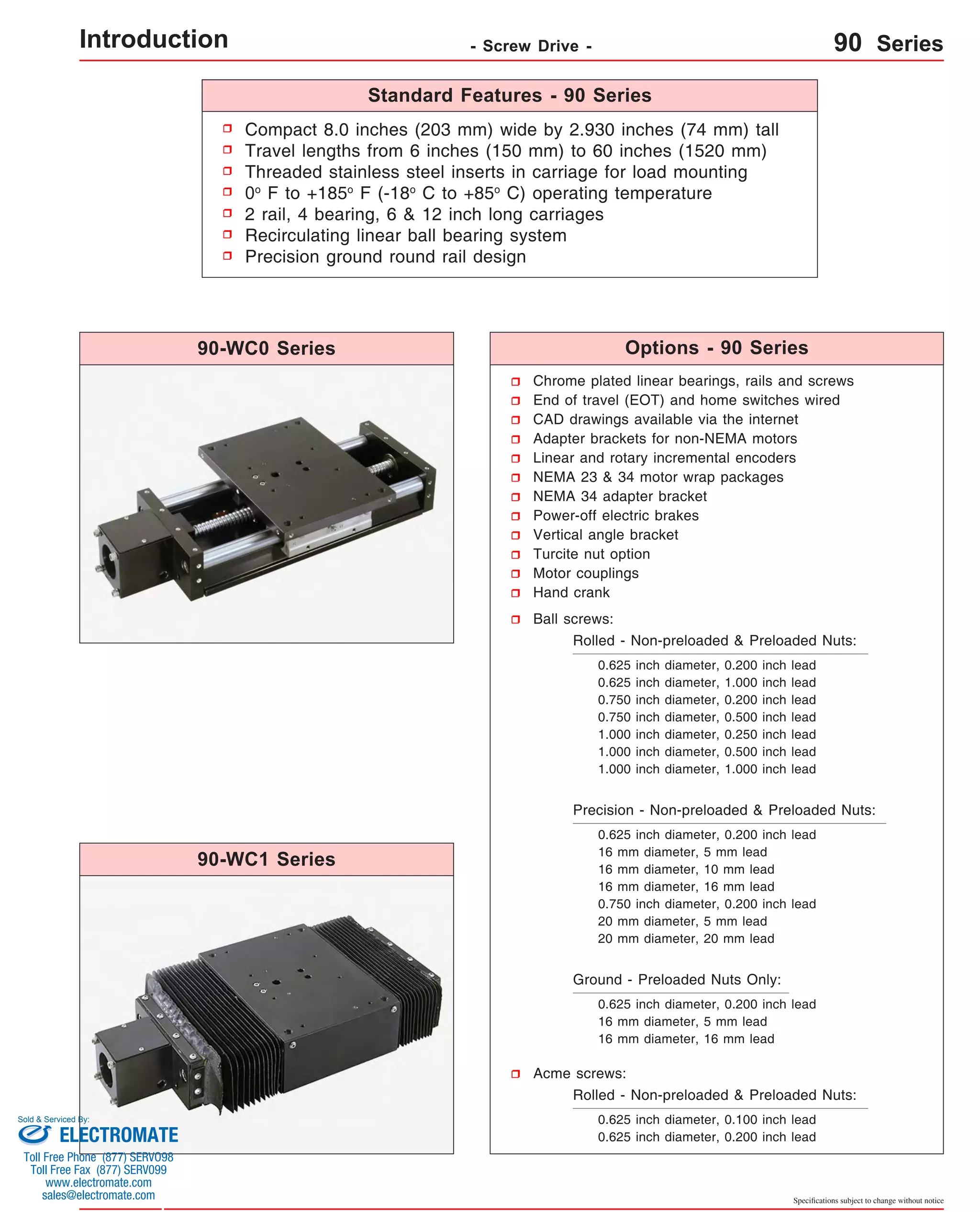 Specifications subject to change without notice 
Compact 8.0 inches (203 mm) wide by 2.930 inches (74 mm) tall 
Travel lengths from 6 inches (150 mm) to 60 inches (1520 mm) 
Threaded stainless steel inserts in carriage for load mounting 
0o F to +185o F (-18o C to +85o C) operating temperature 
2 rail, 4 bearing, 6 & 12 inch long carriages 
Recirculating linear ball bearing system 
Precision ground round rail design 
Chrome plated linear bearings, rails and screws 
End of travel (EOT) and home switches wired 
CAD drawings available via the internet 
Adapter brackets for non-NEMA motors 
Linear and rotary incremental encoders 
NEMA 23 & 34 motor wrap packages 
NEMA 34 adapter bracket 
Power-off electric brakes 
Vertical angle bracket 
Turcite nut option 
Motor couplings 
Hand crank 
Ball screws: 
Rolled - Non-preloaded & Preloaded Nuts: 
0.625 inch diameter, 0.200 inch lead 
0.625 inch diameter, 1.000 inch lead 
0.750 inch diameter, 0.200 inch lead 
0.750 inch diameter, 0.500 inch lead 
1.000 inch diameter, 0.250 inch lead 
1.000 inch diameter, 0.500 inch lead 
1.000 inch diameter, 1.000 inch lead 
Precision - Non-preloaded & Preloaded Nuts: 
0.625 inch diameter, 0.200 inch lead 
16 mm diameter, 5 mm lead 
16 mm diameter, 10 mm lead 
16 mm diameter, 16 mm lead 
0.750 inch diameter, 0.200 inch lead 
20 mm diameter, 5 mm lead 
20 mm diameter, 20 mm lead 
Ground - Preloaded Nuts Only: 
0.625 inch diameter, 0.200 inch lead 
16 mm diameter, 5 mm lead 
16 mm diameter, 16 mm lead 
Acme screws: 
Rolled - Non-preloaded & Preloaded Nuts: 
0.625 inch diameter, 0.100 inch lead 
0.625 inch diameter, 0.200 inch lead 
90-WC0 Series 
90-WC1 Series 
Standard Features - 90 Series 
Options - 90 Series 
Introduction - Screw Drive - 90 Series 
Sold & Serviced By: 
ELECTROMATE 
Toll Free Phone (877) SERVO98 
Toll Free Fax (877) SERV099 
www.electromate.com 
sales@electromate.com 
 