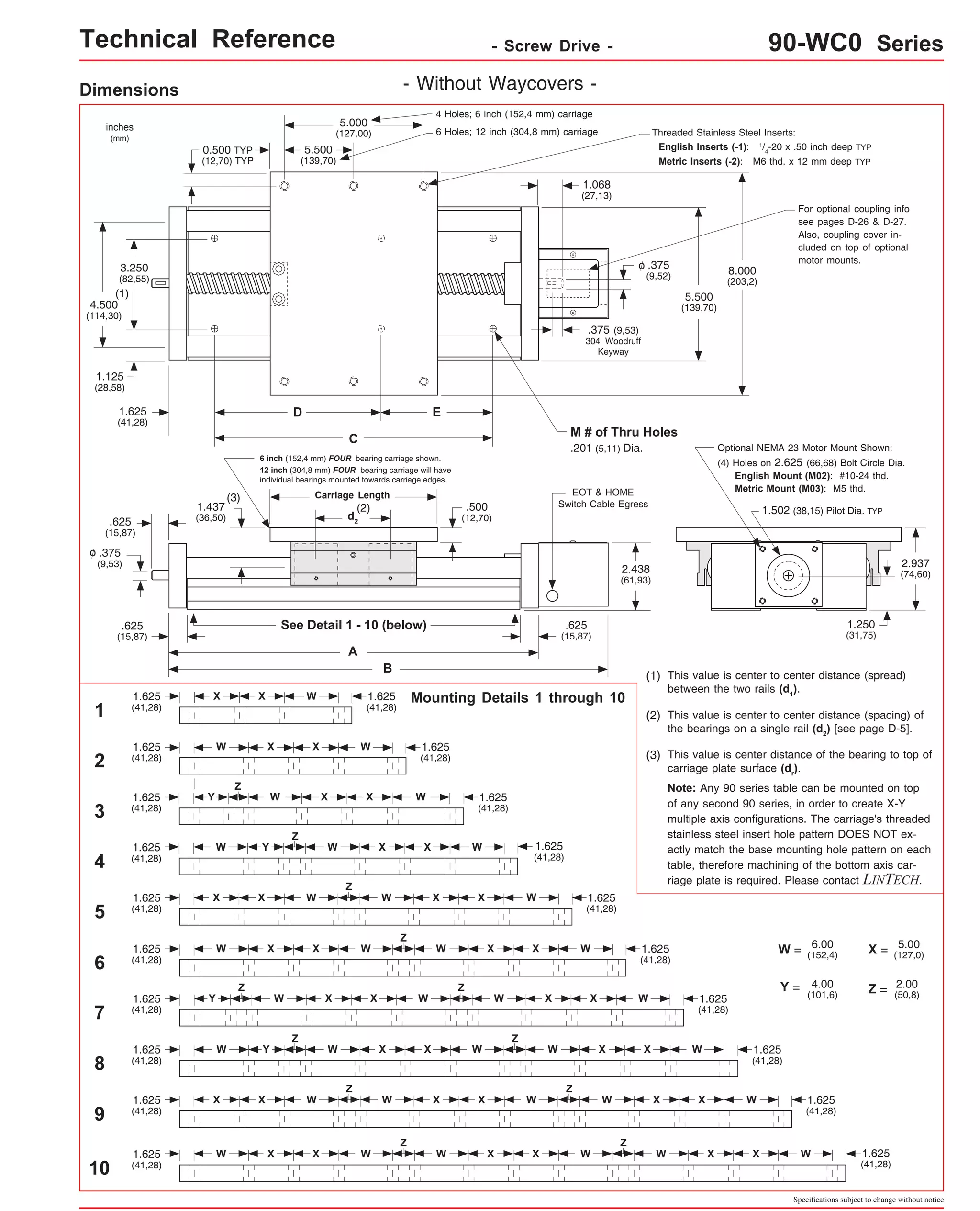 Technical Reference - Screw Drive - 90-WC0 Series 
Dimensions - Without Waycovers - 
1.125 
(28,58) 
1.625 D E 
(41,28) 
6 inch (152,4 mm) FOUR bearing carriage shown. 
12 inch (304,8 mm) FOUR bearing carriage will have 
individual bearings mounted towards carriage edges. 
X 
Optional NEMA 23 Motor Mount Shown: 
(1) This value is center to center distance (spread) 
between the two rails (d1). 
(2) This value is center to center distance (spacing) of 
the bearings on a single rail (d2) [see page D-5]. 
Specifications subject to change without notice 
(2) 
See Detail 1 - 10 (below) 
A 
B 
(3) 
Threaded Stainless Steel Inserts: 
English Inserts (-1): 1/4-20 x .50 inch deep TYP 
Metric Inserts (-2): M6 thd. x 12 mm deep TYP 
5.000 
(127,00) 
EOT & HOME 
Switch Cable Egress 1.502 (38,15) Pilot Dia. TYP 
5.500 
(139,70) 
3.250 
(82,55) 
4.500 
(114,30) 
5.500 
(139,70) 
.625 
(15,87) 
2.937 
(74,60) 
.500 
(12,70) 
(4) Holes on 2.625 (66,68) Bolt Circle Dia. 
English Mount (M02): #10-24 thd. 
Metric Mount (M03): M5 thd. 
inches 
(mm) 
.375 
(9,53) 
0.500 TYP 
(12,70) TYP 
1.250 
(31,75) 
o 
1.068 
(27,13) 
.375 
(9,52) 
o 
.375 (9,53) 
304 Woodruff 
Keyway 
(1) 
8.000 
(203,2) 
d2 
.625 
(15,87) 
C 
M # of Thru Holes 
.201 (5,11) Dia. 
Mounting Details 1 through 10 
1.625 
(41,28) 
W W 1.625 
(41,28) 
X 
2 
3 
4 
5 
7 
9 
10 
1.437 
(36,50) 
2.438 
(61,93) 
4 Holes; 6 inch (152,4 mm) carriage 
Carriage Length 
6 Holes; 12 inch (304,8 mm) carriage 
.625 
(15,87) 
For optional coupling info 
see pages D-26 & D-27. 
Also, coupling cover in-cluded 
on top of optional 
motor mounts. 
X 
1.625 
(41,28) 
Z 
Z 
Z 
Z 
Z Z 
Z 
W 1.625 
(41,28) 
X X W 
Z 
W X X W W X X W 
1.625 
(41,28) 
1.625 
(41,28) 
1.625 
(41,28) 
W 1.625 
(41,28) 
X X W W X X W 
1.625 
(41,28) 
W 1.625 
(41,28) 
X X W W X X 
1.625 
(41,28) 
W 1.625 
(41,28) 
W Y X X W 
1.625 
(41,28) 
W 1.625 
(41,28) 
Y X X 
(3) This value is center distance of the bearing to top of 
carriage plate surface (dr). 
Note: Any 90 series table can be mounted on top 
of any second 90 series, in order to create X-Y 
multiple axis configurations. The carriage's threaded 
stainless steel insert hole pattern DOES NOT ex-actly 
match the base mounting hole pattern on each 
table, therefore machining of the bottom axis car-riage 
plate is required. Please contact LINTECH. 
W = 6.00 
(152,4) X = 5.00 
(127,0) 
Y = 4.00 
(101,6) Z = 2.00 
(50,8) 
Z 
Z Z 
1.625 
(41,28) 
W 1.625 
(41,28) 
X 
1 
Y 
6 
1.625 
(41,28) 
W 1.625 
(41,28) 
X X W W X X 
8 
1.625 
(41,28) 
W 1.625 
(41,28) 
X X W W X X W 
Y 
W 
W 
W 
X X W 
Z 
W X X W W X X W 
 