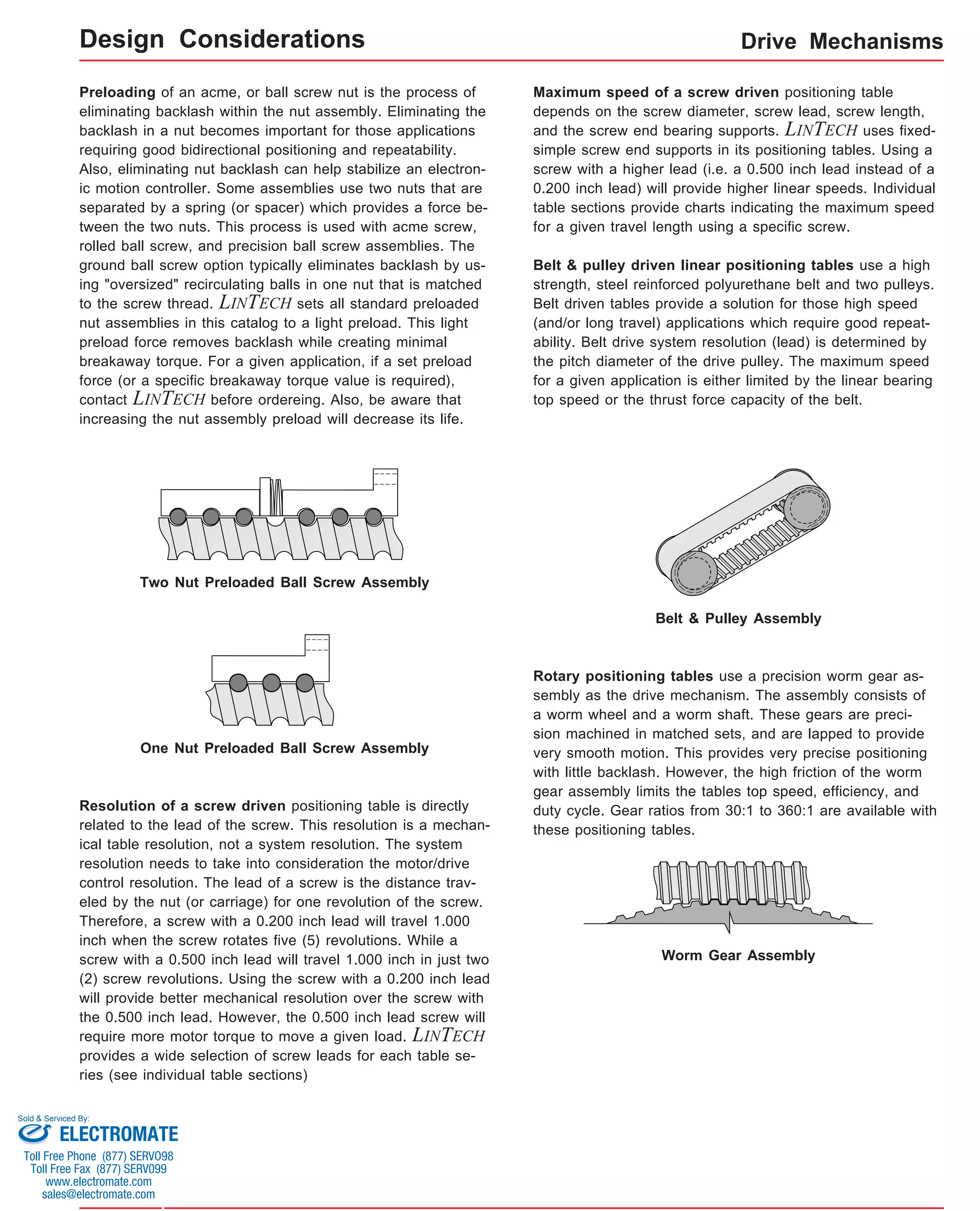 Drive Mechanisms 
Rotary positioning tables use a precision worm gear as-sembly 
as the drive mechanism. The assembly consists of 
a worm wheel and a worm shaft. These gears are preci-sion 
machined in matched sets, and are lapped to provide 
very smooth motion. This provides very precise positioning 
with little backlash. However, the high friction of the worm 
gear assembly limits the tables top speed, efficiency, and 
duty cycle. Gear ratios from 30:1 to 360:1 are available with 
these positioning tables. 
Preloading of an acme, or ball screw nut is the process of 
eliminating backlash within the nut assembly. Eliminating the 
backlash in a nut becomes important for those applications 
requiring good bidirectional positioning and repeatability. 
Also, eliminating nut backlash can help stabilize an electron-ic 
motion controller. Some assemblies use two nuts that are 
separated by a spring (or spacer) which provides a force be-tween 
the two nuts. This process is used with acme screw, 
rolled ball screw, and precision ball screw assemblies. The 
ground ball screw option typically eliminates backlash by us-ing 
"oversized" recirculating balls in one nut that is matched 
to the screw thread. LINTECH sets all standard preloaded 
nut assemblies in this catalog to a light preload. This light 
preload force removes backlash while creating minimal 
breakaway torque. For a given application, if a set preload 
force (or a specific breakaway torque value is required), 
contact LINTECH before ordereing. Also, be aware that 
increasing the nut assembly preload will decrease its life. 
Two Nut Preloaded Ball Screw Assembly 
One Nut Preloaded Ball Screw Assembly 
Resolution of a screw driven positioning table is directly 
related to the lead of the screw. This resolution is a mechan-ical 
table resolution, not a system resolution. The system 
resolution needs to take into consideration the motor/drive 
control resolution. The lead of a screw is the distance trav-eled 
by the nut (or carriage) for one revolution of the screw. 
Therefore, a screw with a 0.200 inch lead will travel 1.000 
inch when the screw rotates five (5) revolutions. While a 
screw with a 0.500 inch lead will travel 1.000 inch in just two 
(2) screw revolutions. Using the screw with a 0.200 inch lead 
will provide better mechanical resolution over the screw with 
the 0.500 inch lead. However, the 0.500 inch lead screw will 
require more motor torque to move a given load. LINTECH 
provides a wide selection of screw leads for each table se-ries 
(see individual table sections) 
Maximum speed of a screw driven positioning table 
depends on the screw diameter, screw lead, screw length, 
and the screw end bearing supports. LINTECH uses fixed-simple 
screw end supports in its positioning tables. Using a 
screw with a higher lead (i.e. a 0.500 inch lead instead of a 
0.200 inch lead) will provide higher linear speeds. Individual 
table sections provide charts indicating the maximum speed 
for a given travel length using a specific screw. 
Belt & pulley driven linear positioning tables use a high 
strength, steel reinforced polyurethane belt and two pulleys. 
Belt driven tables provide a solution for those high speed 
(and/or long travel) applications which require good repeat-ability. 
Belt drive system resolution (lead) is determined by 
the pitch diameter of the drive pulley. The maximum speed 
for a given application is either limited by the linear bearing 
top speed or the thrust force capacity of the belt. 
Belt & Pulley Assembly 
Worm Gear Assembly 
Design Considerations 
Sold & Serviced By: 
ELECTROMATE 
Toll Free Phone (877) SERVO98 
Toll Free Fax (877) SERV099 
www.electromate.com 
sales@electromate.com 
 