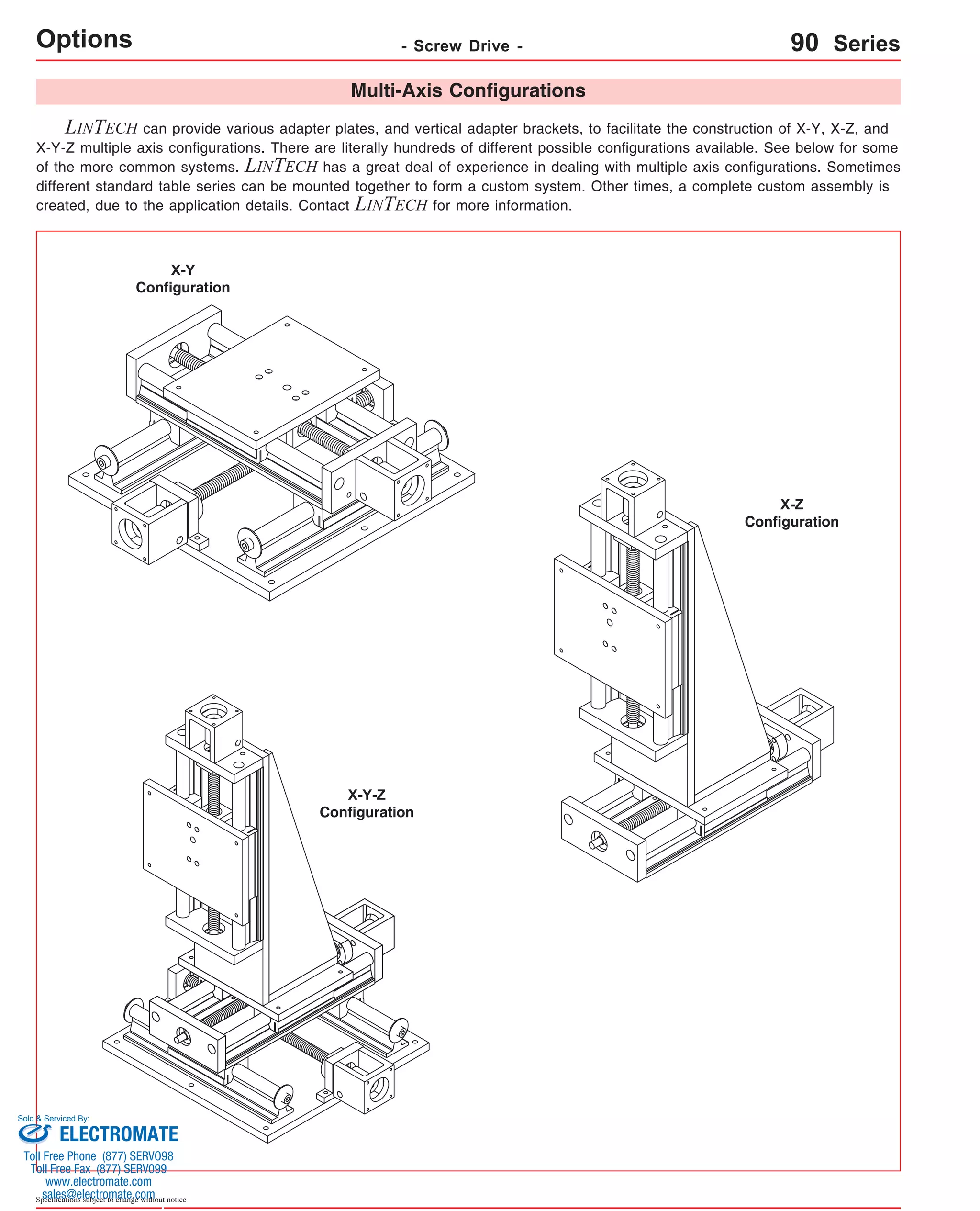 Options - Screw Drive - 
LINTECH can provide various adapter plates, and vertical adapter brackets, to facilitate the construction of X-Y, X-Z, and 
X-Y-Z multiple axis configurations. There are literally hundreds of different possible configurations available. See below for some 
of the more common systems. LINTECH has a great deal of experience in dealing with multiple axis configurations. Sometimes 
different standard table series can be mounted together to form a custom system. Other times, a complete custom assembly is 
created, due to the application details. Contact LINTECH for more information. 
Sold & Serviced By: 
Specifications subject to change without notice 
Multi-Axis Configurations 
X-Y 
Configuration 
90 Series 
X-Z 
Configuration 
X-Y-Z 
Configuration 
ELECTROMATE 
Toll Free Phone (877) SERVO98 
Toll Free Fax (877) SERV099 
www.electromate.com 
sales@electromate.com 
 