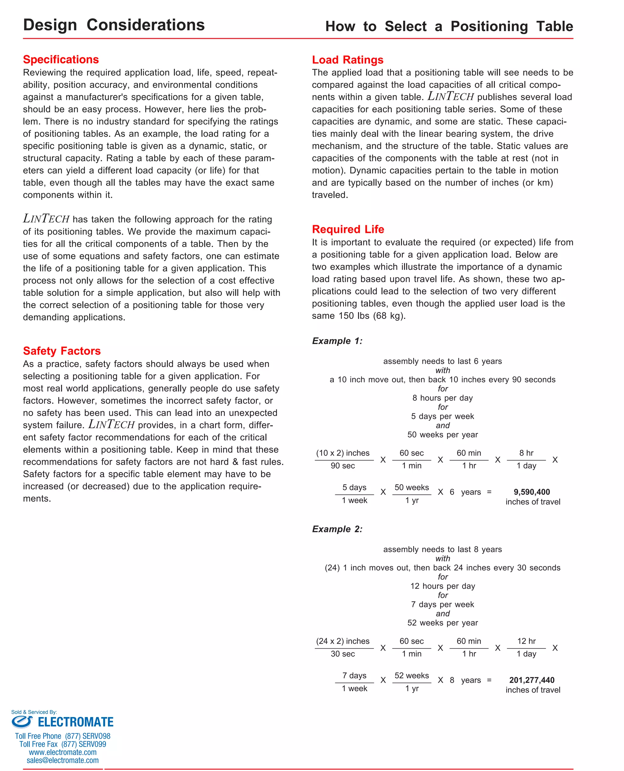 Specifications 
Reviewing the required application load, life, speed, repeat-ability, 
position accuracy, and environmental conditions 
against a manufacturer's specifications for a given table, 
should be an easy process. However, here lies the prob-lem. 
There is no industry standard for specifying the ratings 
of positioning tables. As an example, the load rating for a 
specific positioning table is given as a dynamic, static, or 
structural capacity. Rating a table by each of these param-eters 
can yield a different load capacity (or life) for that 
table, even though all the tables may have the exact same 
components within it. 
LINTECH has taken the following approach for the rating 
of its positioning tables. We provide the maximum capaci-ties 
for all the critical components of a table. Then by the 
use of some equations and safety factors, one can estimate 
the life of a positioning table for a given application. This 
process not only allows for the selection of a cost effective 
table solution for a simple application, but also will help with 
the correct selection of a positioning table for those very 
demanding applications. 
How to Select a Positioning Table 
Load Ratings 
The applied load that a positioning table will see needs to be 
compared against the load capacities of all critical compo-nents 
within a given table. LINTECH publishes several load 
capacities for each positioning table series. Some of these 
capacities are dynamic, and some are static. These capaci-ties 
mainly deal with the linear bearing system, the drive 
mechanism, and the structure of the table. Static values are 
capacities of the components with the table at rest (not in 
motion). Dynamic capacities pertain to the table in motion 
and are typically based on the number of inches (or km) 
traveled. 
Safety Factors 
As a practice, safety factors should always be used when 
selecting a positioning table for a given application. For 
most real world applications, generally people do use safety 
factors. However, sometimes the incorrect safety factor, or 
no safety has been used. This can lead into an unexpected 
system failure. LINTECH provides, in a chart form, differ-ent 
safety factor recommendations for each of the critical 
elements within a positioning table. Keep in mind that these 
recommendations for safety factors are not hard & fast rules. 
Safety factors for a specific table element may have to be 
increased (or decreased) due to the application require-ments. 
Required Life 
It is important to evaluate the required (or expected) life from 
a positioning table for a given application load. Below are 
two examples which illustrate the importance of a dynamic 
load rating based upon travel life. As shown, these two ap-plications 
could lead to the selection of two very different 
positioning tables, even though the applied user load is the 
same 150 lbs (68 kg). 
Example 1: 
(10 x 2) inches 
90 sec 
X 
60 sec 
1 min 
X 
60 min 
1 hr 
X 
8 hr 
1 day 
X 
5 days 
1 week 
X 50 weeks 
1 yr 
X 6 years = 9,590,400 
inches of travel 
assembly needs to last 6 years 
with 
a 10 inch move out, then back 10 inches every 90 seconds 
for 
8 hours per day 
for 
5 days per week 
and 
50 weeks per year 
(24 x 2) inches 
30 sec 
X 
60 sec 
1 min 
X 
60 min 
1 hr 
X 
12 hr 
1 day 
X 
7 days 
1 week 
X 52 weeks 
1 yr 
X 8 years = 201,277,440 
inches of travel 
assembly needs to last 8 years 
with 
(24) 1 inch moves out, then back 24 inches every 30 seconds 
for 
12 hours per day 
for 
7 days per week 
and 
52 weeks per year 
Example 2: 
Design Considerations 
Sold & Serviced By: 
ELECTROMATE 
Toll Free Phone (877) SERVO98 
Toll Free Fax (877) SERV099 
www.electromate.com 
sales@electromate.com 
 
