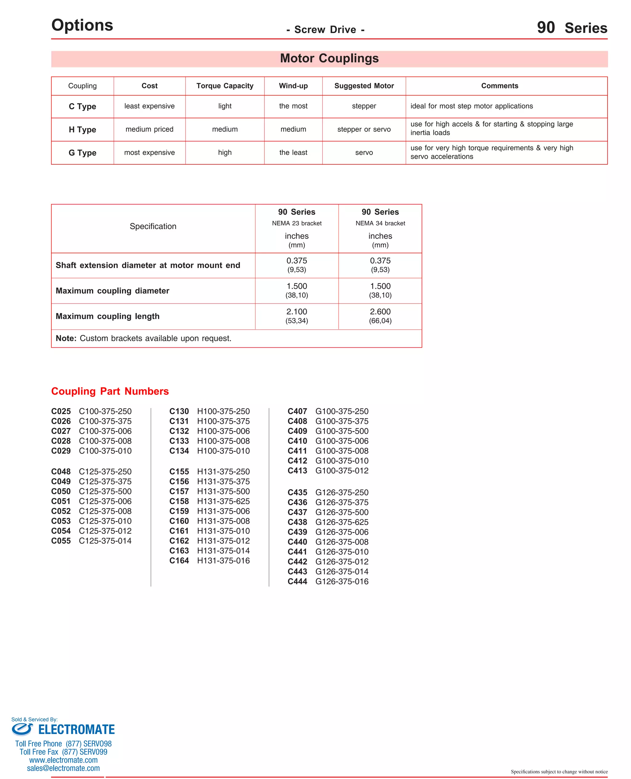 Coupling Cost Torque Capacity Wind-up Suggested Motor Comments 
C Type least expensive light the most stepper ideal for most step motor applications 
Specifications subject to change without notice 
Options - Screw Drive - 90 Series 
H Type medium priced medium medium stepper or servo 
NEMA 23 bracket 
NEMA 34 bracket 
inches 
(mm) 
0.375 
(9,53) 
G100-375-250 
G100-375-375 
G100-375-500 
G100-375-006 
G100-375-008 
G100-375-010 
G100-375-012 
C407 
C408 
C409 
C410 
C411 
C412 
C413 
G126-375-250 
G126-375-375 
G126-375-500 
G126-375-625 
G126-375-006 
G126-375-008 
G126-375-010 
G126-375-012 
G126-375-014 
G126-375-016 
C435 
C436 
C437 
C438 
C439 
C440 
C441 
C442 
C443 
C444 
C100-375-250 
C100-375-375 
C100-375-006 
C100-375-008 
C100-375-010 
C025 
C026 
C027 
C028 
C029 
C125-375-250 
C125-375-375 
C125-375-500 
C125-375-006 
C125-375-008 
C125-375-010 
C125-375-012 
C125-375-014 
C048 
C049 
C050 
C051 
C052 
C053 
C054 
C055 
H100-375-250 
H100-375-375 
H100-375-006 
H100-375-008 
H100-375-010 
C130 
C131 
C132 
C133 
C134 
H131-375-250 
H131-375-375 
H131-375-500 
H131-375-625 
H131-375-006 
H131-375-008 
H131-375-010 
H131-375-012 
H131-375-014 
H131-375-016 
C155 
C156 
C157 
C158 
C159 
C160 
C161 
C162 
C163 
C164 
Coupling Part Numbers 
Motor Couplings 
Shaft extension diameter at motor mount end 
Maximum coupling diameter 
Maximum coupling length 
Note: Custom brackets available upon request. 
90 Series 
1.500 
(38,10) 
2.100 
(53,34) 
Specification 
inches 
(mm) 
0.375 
(9,53) 
90 Series 
1.500 
(38,10) 
2.600 
(66,04) 
use for high accels & for starting & stopping large 
inertia loads 
use for very high torque requirements & very high 
servo accelerations 
G Type most expensive high the least servo 
Sold & Serviced By: 
ELECTROMATE 
Toll Free Phone (877) SERVO98 
Toll Free Fax (877) SERV099 
www.electromate.com 
sales@electromate.com 
 