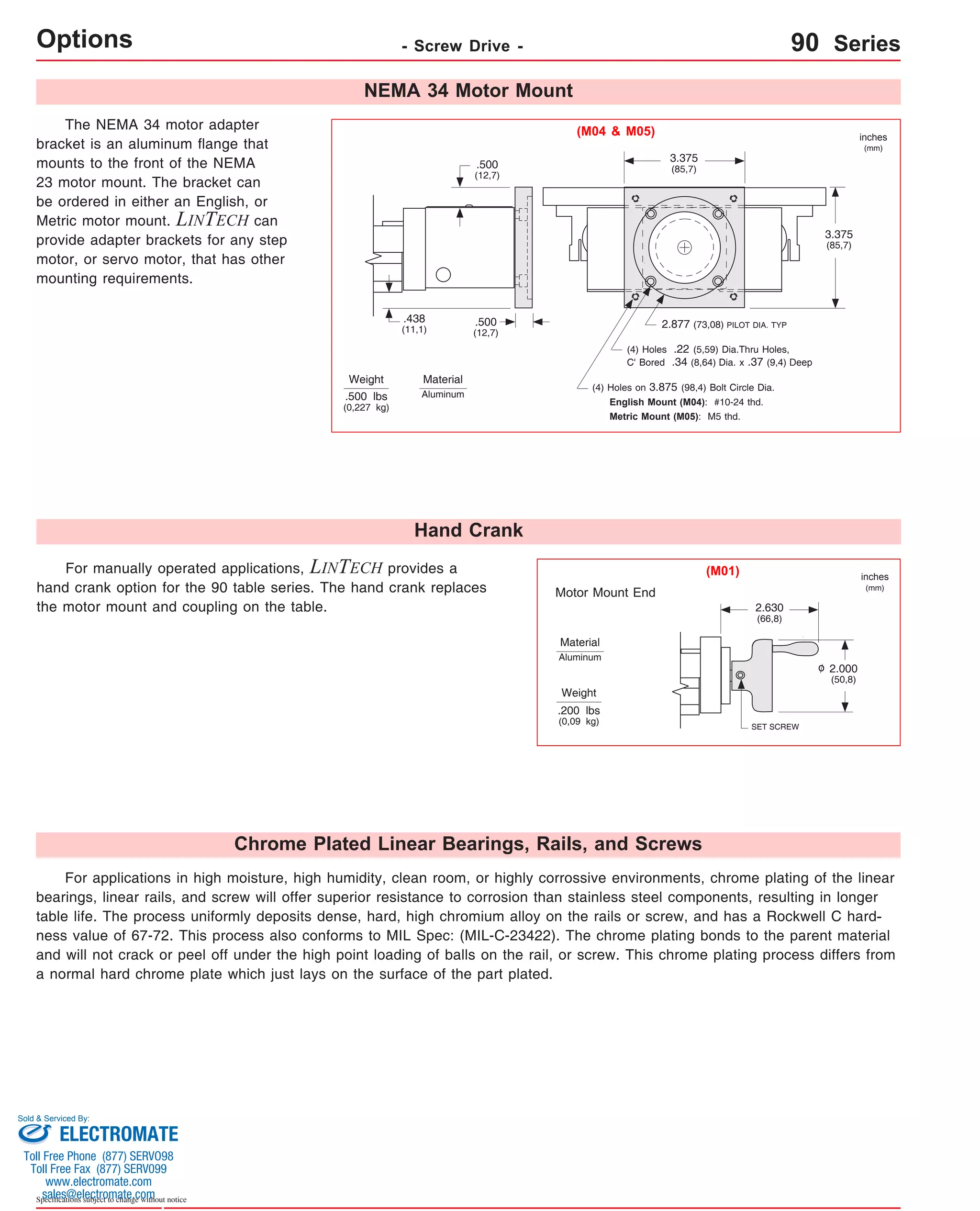 Options - Screw Drive - 90 Series 
Sold & Serviced By: 
Specifications subject to change without notice 
2.877 (73,08) PILOT DIA. TYP 
For manually operated applications, LINTECH provides a 
.500 
(12,7) 
hand crank option for the 90 table series. The hand crank replaces 
the motor mount and coupling on the table. 
Motor Mount End 
The NEMA 34 motor adapter 
bracket is an aluminum flange that 
mounts to the front of the NEMA 
23 motor mount. The bracket can 
be ordered in either an English, or 
Metric motor mount. LINTECH can 
provide adapter brackets for any step 
motor, or servo motor, that has other 
mounting requirements. 
Weight 
3.375 
(85,7) 
3.375 
(85,7) 
.500 
(12,7) 
.438 
(11,1) 
(4) Holes .22 (5,59) Dia.Thru Holes, 
C' Bored .34 (8,64) Dia. x .37 (9,4) Deep 
(4) Holes on 3.875 (98,4) Bolt Circle Dia. 
English Mount (M04): #10-24 thd. 
Metric Mount (M05): M5 thd. 
.500 lbs 
(0,227 kg) 
SET SCREW 
2.000 
(50,8) 
2.630 
(66,8) 
Weight 
.200 lbs 
(0,09 kg) 
inches 
(mm) 
inches 
(mm) 
(M01) 
(M04 & M05) 
NEMA 34 Motor Mount 
Hand Crank 
Material 
Aluminum 
Material 
Aluminum 
o 
Chrome Plated Linear Bearings, Rails, and Screws 
For applications in high moisture, high humidity, clean room, or highly corrossive environments, chrome plating of the linear 
bearings, linear rails, and screw will offer superior resistance to corrosion than stainless steel components, resulting in longer 
table life. The process uniformly deposits dense, hard, high chromium alloy on the rails or screw, and has a Rockwell C hard-ness 
value of 67-72. This process also conforms to MIL Spec: (MIL-C-23422). The chrome plating bonds to the parent material 
and will not crack or peel off under the high point loading of balls on the rail, or screw. This chrome plating process differs from 
a normal hard chrome plate which just lays on the surface of the part plated. 
ELECTROMATE 
Toll Free Phone (877) SERVO98 
Toll Free Fax (877) SERV099 
www.electromate.com 
sales@electromate.com 
 