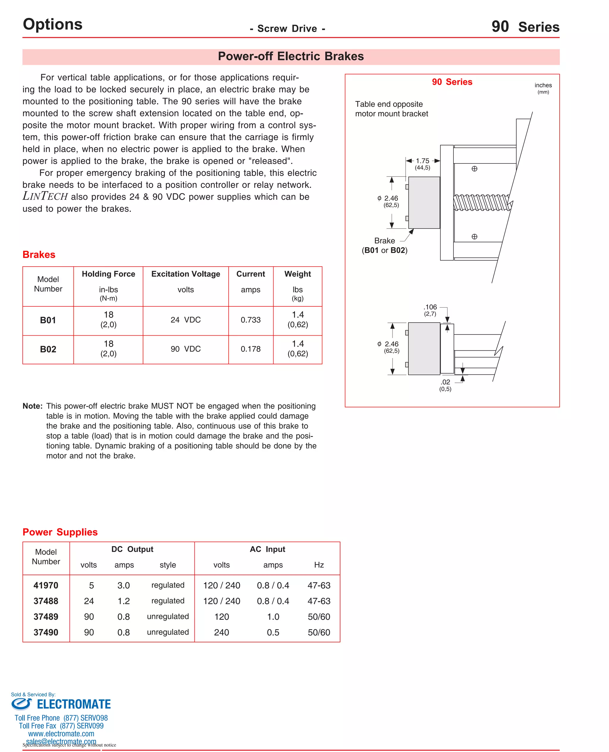 Options - Screw Drive - 90 Series 
For vertical table applications, or for those applications requir-ing 
the load to be locked securely in place, an electric brake may be 
mounted to the positioning table. The 90 series will have the brake 
mounted to the screw shaft extension located on the table end, op-posite 
the motor mount bracket. With proper wiring from a control sys-tem, 
this power-off friction brake can ensure that the carriage is firmly 
held in place, when no electric power is applied to the brake. When 
power is applied to the brake, the brake is opened or "released". 
For proper emergency braking of the positioning table, this electric 
brake needs to be interfaced to a position controller or relay network. 
LINTECH also provides 24 & 90 VDC power supplies which can be 
used to power the brakes. 
B02 90 VDC 0.178 (62,5) 1.4 
41970 5 3.0 120 / 240 0.8 / 0.4 47-63 
Sold & Serviced By: 
Specifications subject to change without notice 
Table end opposite 
motor mount bracket 
Brake 
(B01 or B02) 
90 Series 
24 VDC 
Model 
Number 
B01 
Holding Force Excitation Voltage 
volts 
Current 
amps 
0.733 
Weight 
Brakes 
lbs 
(kg) 
in-lbs 
(N-m) 
1.4 
(0,62) 
18 
(2,0) 
2.46 
(62,5) 
1.75 
(44,5) 
2.46 
(0,62) 
18 
(2,0) 
inches 
(mm) 
.02 
(0,5) 
This power-off electric brake MUST NOT be engaged when the positioning 
table is in motion. Moving the table with the brake applied could damage 
the brake and the positioning table. Also, continuous use of this brake to 
stop a table (load) that is in motion could damage the brake and the posi-tioning 
table. Dynamic braking of a positioning table should be done by the 
motor and not the brake. 
Note: 
Power-off Electric Brakes 
o 
o 
Model 
Number 
37488 
37489 
24 
90 
37490 90 
DC Output 
volts amps 
1.2 
0.8 
0.8 
AC Input 
volts 
120 / 240 
amps 
120 
240 
0.8 / 0.4 
1.0 
0.5 
Power Supplies 
Hz 
47-63 
50/60 
50/60 
style 
regulated 
regulated 
unregulated 
unregulated 
.106 
(2,7) 
ELECTROMATE 
Toll Free Phone (877) SERVO98 
Toll Free Fax (877) SERV099 
www.electromate.com 
sales@electromate.com 
 