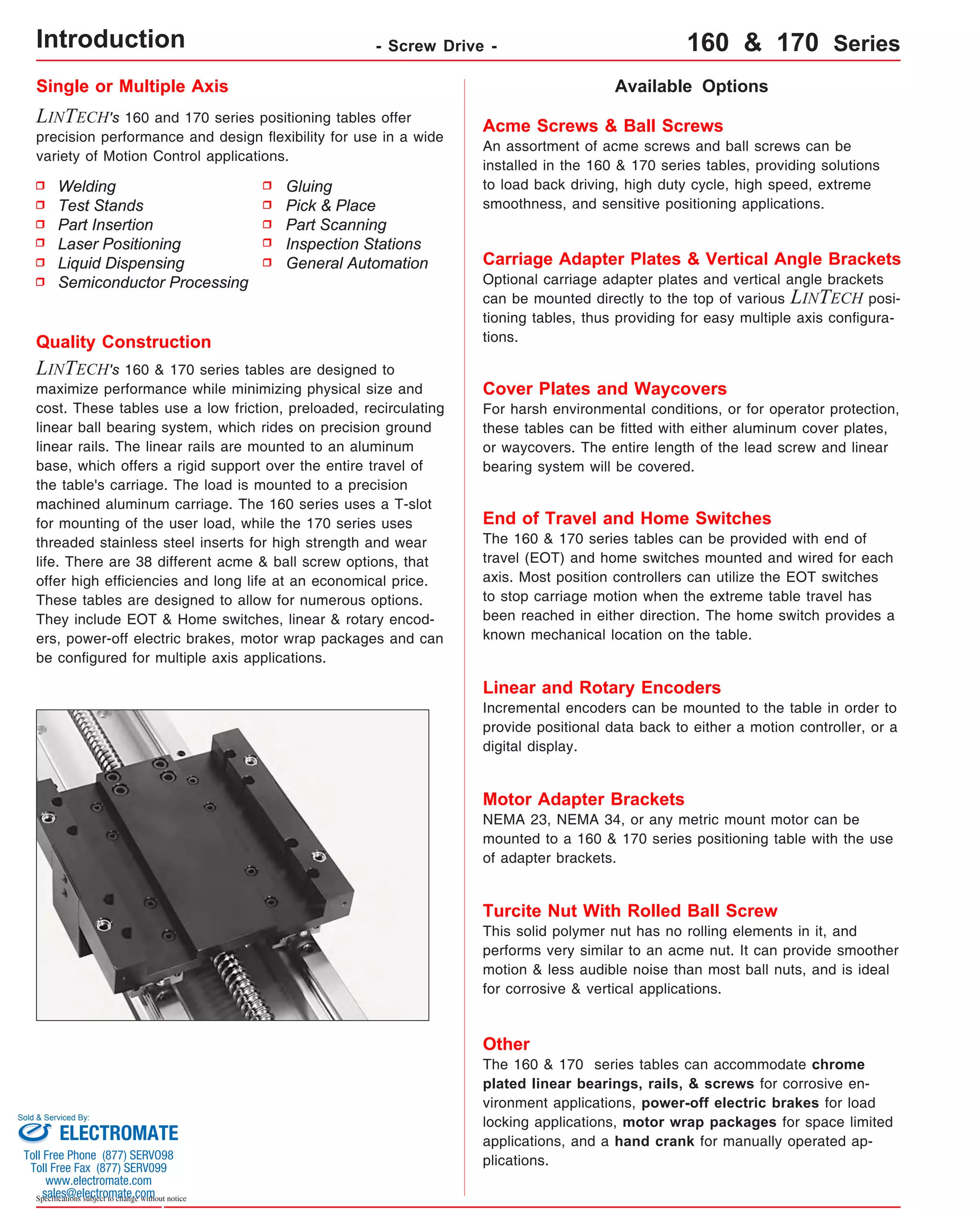 Single or Multiple Axis 
LINTECH's 160 and 170 series positioning tables offer 
precision performance and design flexibility for use in a wide 
variety of Motion Control applications. 
Available Options 
Acme Screws & Ball Screws 
An assortment of acme screws and ball screws can be 
installed in the 160 & 170 series tables, providing solutions 
to load back driving, high duty cycle, high speed, extreme 
smoothness, and sensitive positioning applications. 
Carriage Adapter Plates & Vertical Angle Brackets 
Optional carriage adapter plates and vertical angle brackets 
can be mounted directly to the top of various LINTECH posi-tioning 
tables, thus providing for easy multiple axis configura-tions. 
Cover Plates and Waycovers 
For harsh environmental conditions, or for operator protection, 
these tables can be fitted with either aluminum cover plates, 
or waycovers. The entire length of the lead screw and linear 
bearing system will be covered. 
Quality Construction 
LINTECH's 160 & 170 series tables are designed to 
maximize performance while minimizing physical size and 
cost. These tables use a low friction, preloaded, recirculating 
linear ball bearing system, which rides on precision ground 
linear rails. The linear rails are mounted to an aluminum 
base, which offers a rigid support over the entire travel of 
the table's carriage. The load is mounted to a precision 
machined aluminum carriage. The 160 series uses a T-slot 
for mounting of the user load, while the 170 series uses 
threaded stainless steel inserts for high strength and wear 
life. There are 38 different acme & ball screw options, that 
offer high efficiencies and long life at an economical price. 
These tables are designed to allow for numerous options. 
They include EOT & Home switches, linear & rotary encod-ers, 
power-off electric brakes, motor wrap packages and can 
be configured for multiple axis applications. 
Sold & Serviced By: 
Specifications subject to change without notice 
Gluing 
Pick & Place 
Part Scanning 
Inspection Stations 
General Automation 
Welding 
Test Stands 
Part Insertion 
Laser Positioning 
Liquid Dispensing 
Semiconductor Processing 
End of Travel and Home Switches 
The 160 & 170 series tables can be provided with end of 
travel (EOT) and home switches mounted and wired for each 
axis. Most position controllers can utilize the EOT switches 
to stop carriage motion when the extreme table travel has 
been reached in either direction. The home switch provides a 
known mechanical location on the table. 
Linear and Rotary Encoders 
Incremental encoders can be mounted to the table in order to 
provide positional data back to either a motion controller, or a 
digital display. 
Motor Adapter Brackets 
NEMA 23, NEMA 34, or any metric mount motor can be 
mounted to a 160 & 170 series positioning table with the use 
of adapter brackets. 
Turcite Nut With Rolled Ball Screw 
This solid polymer nut has no rolling elements in it, and 
performs very similar to an acme nut. It can provide smoother 
motion & less audible noise than most ball nuts, and is ideal 
for corrosive & vertical applications. 
Other 
The 160 & 170 series tables can accommodate chrome 
plated linear bearings, rails, & screws for corrosive en-vironment 
applications, power-off electric brakes for load 
locking applications, motor wrap packages for space limited 
applications, and a hand crank for manually operated ap-plications. 
Introduction - Screw Drive - 160 & 170 Series 
ELECTROMATE 
Toll Free Phone (877) SERVO98 
Toll Free Fax (877) SERV099 
www.electromate.com 
sales@electromate.com 
 