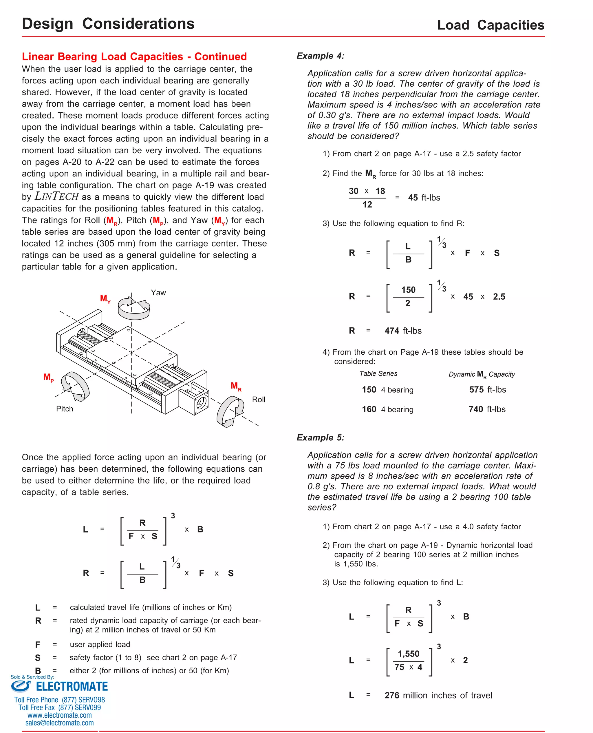 Load Capacities 
Design Considerations 
Linear Bearing Load Capacities - Continued 
When the user load is applied to the carriage center, the 
forces acting upon each individual bearing are generally 
shared. However, if the load center of gravity is located 
away from the carriage center, a moment load has been 
created. These moment loads produce different forces acting 
upon the individual bearings within a table. Calculating pre-cisely 
the exact forces acting upon an individual bearing in a 
moment load situation can be very involved. The equations 
on pages A-20 to A-22 can be used to estimate the forces 
acting upon an individual bearing, in a multiple rail and bear-ing 
table configuration. The chart on page A-19 was created 
by LINTECH as a means to quickly view the different load 
capacities for the positioning tables featured in this catalog. 
The ratings for Roll (MR), Pitch (MP), and Yaw (MY) for each 
table series are based upon the load center of gravity being 
located 12 inches (305 mm) from the carriage center. These 
ratings can be used as a general guideline for selecting a 
particular table for a given application. 
Once the applied force acting upon an individual bearing (or 
carriage) has been determined, the following equations can 
be used to either determine the life, or the required load 
capacity, of a table series. 
L = 
R 
F 
3 
x B 
x S 
L = calculated travel life (millions of inches or Km) 
R = rated dynamic load capacity of carriage (or each bear-ing) 
at 2 million inches of travel or 50 Km 
F = user applied load 
S = safety factor (1 to 8) see chart 2 on page A-17 
B = either 2 (for millions of inches) or 50 (for Km) 
Application calls for a screw driven horizontal applica-tion 
with a 30 lb load. The center of gravity of the load is 
located 18 inches perpendicular from the carriage center. 
Maximum speed is 4 inches/sec with an acceleration rate 
of 0.30 g's. There are no external impact loads. Would 
like a travel life of 150 million inches. Which table series 
should be considered? 
1) From chart 2 on page A-17 - use a 2.5 safety factor 
2) Find the MR force for 30 lbs at 18 inches: 
R = 
L 
F 
1 
x 
B 
x S 
3 
R = 
L 
F 
1 
x 
B 
x S 
3 
30 x 18 
12 
= 45 ft-lbs 
3) Use the following equation to find R: 
R = 
150 
45 
1 
x 
2 
x 2.5 
3 
R = 474 ft-lbs 
4) From the chart on Page A-19 these tables should be 
considered: 
Table Series Dynamic MCapacity 
R 150 4 bearing 
575 ft-lbs 
160 4 bearing 
740 ft-lbs 
MR 
MP 
MY 
Example 4: 
Application calls for a screw driven horizontal application 
with a 75 lbs load mounted to the carriage center. Maxi-mum 
speed is 8 inches/sec with an acceleration rate of 
0.8 g's. There are no external impact loads. What would 
the estimated travel life be using a 2 bearing 100 table 
series? 
1) From chart 2 on page A-17 - use a 4.0 safety factor 
2) From the chart on page A-19 - Dynamic horizontal load 
capacity of 2 bearing 100 series at 2 million inches 
is 1,550 lbs. 
3) Use the following equation to find L: 
L = 276 million inches of travel 
Example 5: 
L = 
R 
F 
3 
x B 
x S 
L = 
1,550 
75 
3 
x 2 
x 4 
Yaw 
Roll 
Pitch 
Sold & Serviced By: 
ELECTROMATE 
Toll Free Phone (877) SERVO98 
Toll Free Fax (877) SERV099 
www.electromate.com 
sales@electromate.com 
 