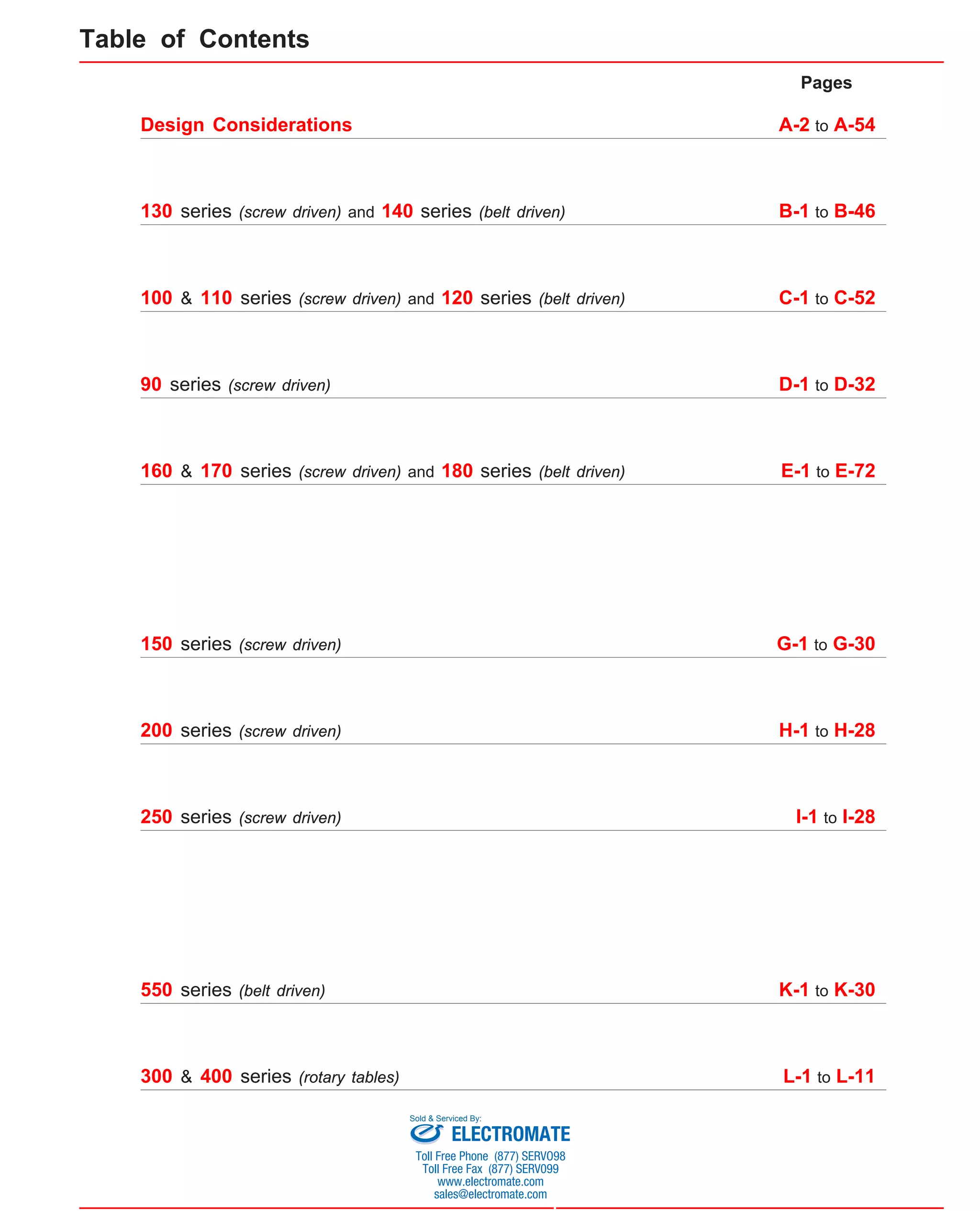 Pages 
A-2 to A-54 
Table of Contents 
Design Considerations 
130 series (screw driven) and 140 series (belt driven) B-1 to B-46 
100 & 110 series (screw driven) and 120 series (belt driven) C-1 to C-52 
90 series (screw driven) D-1 to D-32 
160 & 170 series (screw driven) and 180 series (belt driven) E-1 to E-72 
150 series (screw driven) G-1 to G-30 
200 series (screw driven) H-1 to H-28 
250 series (screw driven) I-1 to I-28 
550 series (belt driven) K-1 to K-30 
300 & 400 series (rotary tables) L-1 to L-11 
Sold & Serviced By: 
ELECTROMATE 
Toll Free Phone (877) SERVO98 
Toll Free Fax (877) SERV099 
www.electromate.com 
sales@electromate.com 
 