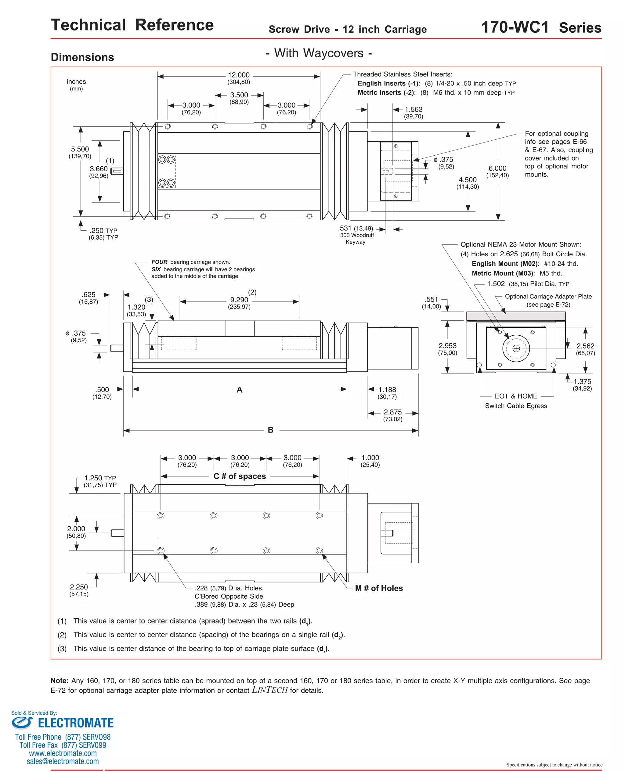 Technical Reference Screw Drive - 12 inch Carriage 170-WC1 Series 
Threaded Stainless Steel Inserts: 
English Inserts (-1): (8) 1/4-20 x .50 inch deep TYP 
Metric Inserts (-2): (8) M6 thd. x 10 mm deep TYP 
6.000 
(152,40) 
For optional coupling 
info see pages E-66 
& E-67. Also, coupling 
cover included on 
top of optional motor 
mounts. 
Optional NEMA 23 Motor Mount Shown: 
(4) Holes on 2.625 (66,68) Bolt Circle Dia. 
English Mount (M02): #10-24 thd. 
Metric Mount (M03): M5 thd. 
1.502 (38,15) Pilot Dia. TYP 
Optional Carriage Adapter Plate 
(see page E-72) 
EOT & HOME 
Switch Cable Egress 
2.562 
(65,07) 
1.375 
(34,92) 
Specifications subject to change without notice 
Dimensions - With Waycovers - 
inches 
(mm) 
12.000 
(304,80) 
3.500 
(88,90) 
5.500 
(139,70) 
(1) 
3.660 
(92,96) 
.250 TYP 
(6,35) TYP 
3.000 
(76,20) 
3.000 
(76,20) 
FOUR bearing carriage shown. 
SIX bearing carriage will have 2 bearings 
added to the middle of the carriage. 
(2) 
9.290 
(235,97) 
A 
B 
(3) 
.625 
(15,87) 
.500 
(12,70) 
1.320 
(33,53) 
.375 
(9,52) 
o 
1.250 TYP 
(31,75) TYP 
2.000 
(50,80) 
2.250 
(57,15) 
3.000 
(76,20) 
3.000 
(76,20) 
3.000 
(76,20) 
C # of spaces 
.228 (5,79) D ia. Holes, 
C'Bored Opposite Side 
.389 (9,88) Dia. x .23 (5,84) Deep 
(1) This value is center to center distance (spread) between the two rails (d1). 
.531 (13,49) 
303 Woodruff 
(2) This value is center to center distance (spacing) of the bearings on a single rail (d2). 
(3) This value is center distance of the bearing to top of carriage plate surface (dr). 
4.500 
(114,30) 
1.563 
(39,70) 
.375 
(9,52) 
o 
Keyway 
1.188 
(30,17) 
2.875 
(73,02) 
.551 
(14,00) 
2.953 
(75,00) 
1.000 
(25,40) 
M # of Holes 
Note: Any 160, 170, or 180 series table can be mounted on top of a second 160, 170 or 180 series table, in order to create X-Y multiple axis configurations. See page 
E-72 for optional carriage adapter plate information or contact LINTECH for details. 
Sold & Serviced By: 
ELECTROMATE 
Toll Free Phone (877) SERVO98 
Toll Free Fax (877) SERV099 
www.electromate.com 
sales@electromate.com 
 