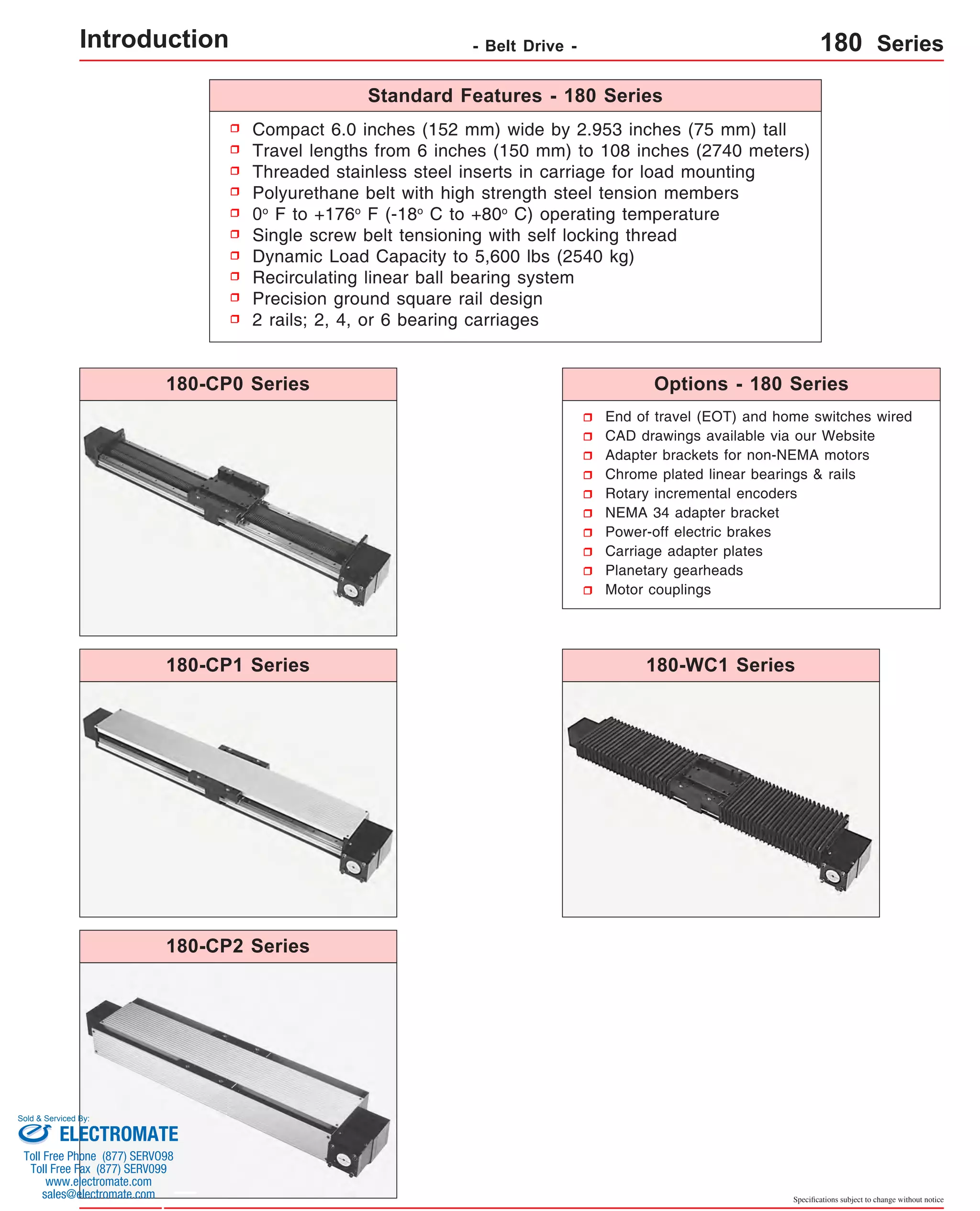 Introduction - Belt Drive - 180 Series 
Compact 6.0 inches (152 mm) wide by 2.953 inches (75 mm) tall 
Travel lengths from 6 inches (150 mm) to 108 inches (2740 meters) 
Threaded stainless steel inserts in carriage for load mounting 
Polyurethane belt with high strength steel tension members 
0o F to +176o F (-18o C to +80o C) operating temperature 
Single screw belt tensioning with self locking thread 
Dynamic Load Capacity to 5,600 lbs (2540 kg) 
Recirculating linear ball bearing system 
Precision ground square rail design 
2 rails; 2, 4, or 6 bearing carriages 
Options - 180 Series 
Specifications subject to change without notice 
Standard Features - 180 Series 
End of travel (EOT) and home switches wired 
CAD drawings available via our Website 
Adapter brackets for non-NEMA motors 
Chrome plated linear bearings & rails 
Rotary incremental encoders 
NEMA 34 adapter bracket 
Power-off electric brakes 
Carriage adapter plates 
Planetary gearheads 
Motor couplings 
180-CP0 Series 
180-CP1 Series 
180-CP2 Series 
180-WC1 Series 
Sold & Serviced By: 
ELECTROMATE 
Toll Free Phone (877) SERVO98 
Toll Free Fax (877) SERV099 
www.electromate.com 
sales@electromate.com 
 