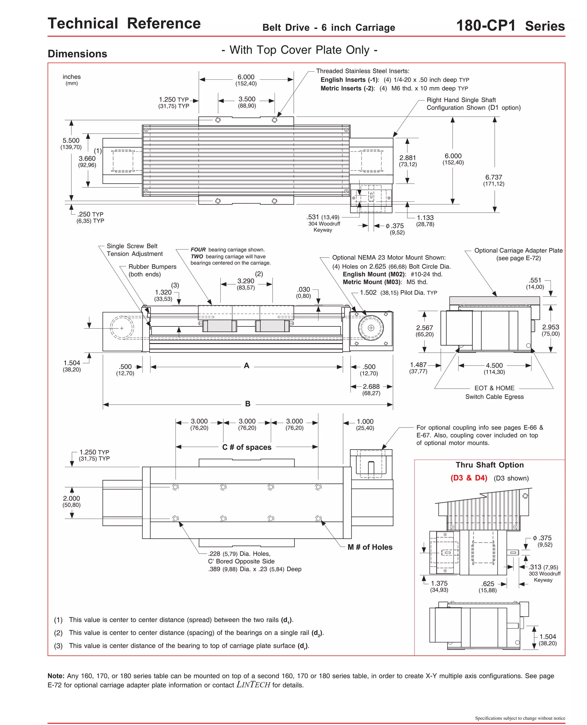Technical Reference Belt Drive - 6 inch Carriage 180-CP1 Series 
2.881 
(73,12) 
Right Hand Single Shaft 
Configuration Shown (D1 option) 
6.737 
(171,12) 
Optional Carriage Adapter Plate 
(see page E-72) 
Single Screw Belt 
Tension Adjustment 
Rubber Bumpers 
(both ends) 
.030 
(0,80) 
1.504 
(38,20) 4.500 
(114,30) 
EOT & HOME 
Threaded Stainless Steel Inserts: 
English Inserts (-1): (4) 1/4-20 x .50 inch deep TYP 
Metric Inserts (-2): (4) M6 thd. x 10 mm deep TYP 
Switch Cable Egress 
.551 
(14,00) 
2.953 
(75,00) 
For optional coupling info see pages E-66 & 
E-67. Also, coupling cover included on top 
of optional motor mounts. 
Thru Shaft Option 
(D3 & D4) (D3 shown) 
.375 
(9,52) 
o 
.313 (7,95) 
303 Woodruff 
Keyway .625 
(15,88) 
1.504 
(38,20) 
Specifications subject to change without notice 
Dimensions - With Top Cover Plate Only - 
6.000 
(152,40) 
3.500 
(88,90) 
FOUR bearing carriage shown. 
TWO bearing carriage will have 
bearings centered on the carriage. 
(2) 
3.290 
(83,57) 
A 
B 
1.250 TYP 
(31,75) TYP 
(3) 
.375 
(9,52) 
o 
.531 (13,49) 
304 Woodruff 
6.000 
(152,40) 
1.133 
(28,78) 
Optional NEMA 23 Motor Mount Shown: 
(4) Holes on 2.625 (66,68) Bolt Circle Dia. 
English Mount (M02): #10-24 thd. 
Metric Mount (M03): M5 thd. 
1.502 (38,15) Pilot Dia. TYP 
inches 
(mm) 
5.500 
(139,70) 
(1) 
3.660 
(92,96) 
.250 TYP 
(6,35) TYP 
.500 
(12,70) 
1.320 
(33,53) 
2.567 
(65,20) 
Keyway 
.500 
(12,70) 
2.688 
(68,27) 
1.250 TYP 
(31,75) TYP 
2.000 
(50,80) 
3.000 
(76,20) 
C # of spaces 
3.000 
(76,20) 
3.000 
(76,20) 
.228 (5,79) Dia. Holes, 
C' Bored Opposite Side 
.389 (9,88) Dia. x .23 (5,84) Deep 
(1) This value is center to center distance (spread) between the two rails (d1). 
(2) This value is center to center distance (spacing) of the bearings on a single rail (d2). 
(3) This value is center distance of the bearing to top of carriage plate surface (dr). 
1.000 
(25,40) 
1.487 
(37,77) 
1.375 
(34,93) 
M # of Holes 
Note: Any 160, 170, or 180 series table can be mounted on top of a second 160, 170 or 180 series table, in order to create X-Y multiple axis configurations. See page 
E-72 for optional carriage adapter plate information or contact LINTECH for details. 
 