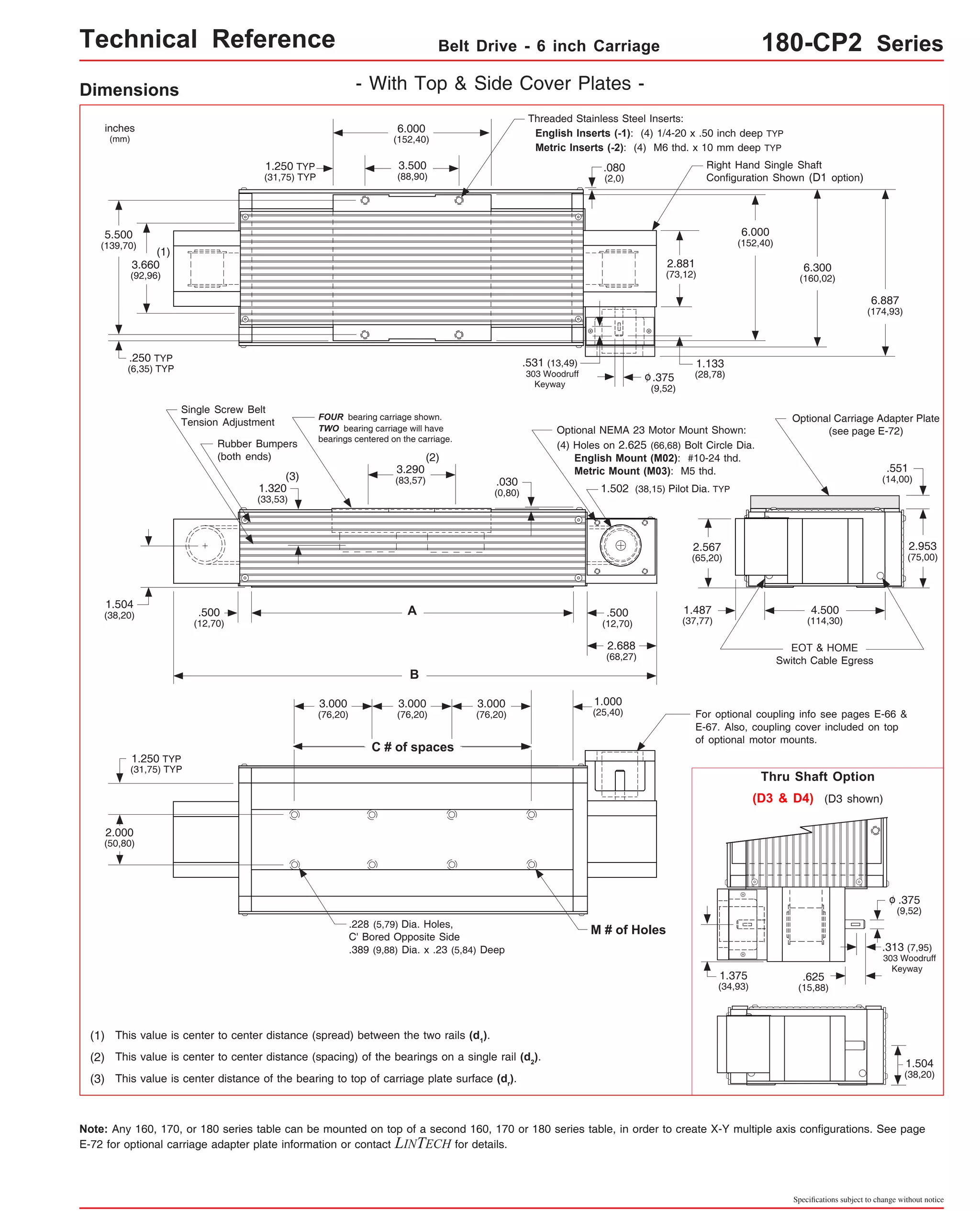 Technical Reference Belt Drive - 6 inch Carriage 180-CP2 Series 
Right Hand Single Shaft 
Configuration Shown (D1 option) 
6.300 
(160,02) 
Optional Carriage Adapter Plate 
.551 
(14,00) 
2.953 
(75,00) 
6.887 
(174,93) 
(see page E-72) 
4.500 
(114,30) 
EOT & HOME 
Switch Cable Egress 
For optional coupling info see pages E-66 & 
E-67. Also, coupling cover included on top 
of optional motor mounts. 
Thru Shaft Option 
(D3 & D4) (D3 shown) 
.375 
(9,52) 
o 
.313 (7,95) 
303 Woodruff 
Keyway 
.625 
(15,88) 
1.504 
(38,20) 
Specifications subject to change without notice 
Dimensions - With Top & Side Cover Plates - 
6.000 
(152,40) 
3.500 
(88,90) 
FOUR bearing carriage shown. 
TWO bearing carriage will have 
bearings centered on the carriage. 
(2) 
3.290 
(83,57) 
A 
B 
1.250 TYP 
(31,75) TYP 
Rubber Bumpers 
(both ends) 
(3) 
Threaded Stainless Steel Inserts: 
English Inserts (-1): (4) 1/4-20 x .50 inch deep TYP 
Metric Inserts (-2): (4) M6 thd. x 10 mm deep TYP 
o 
2.881 
(73,12) 
.375 
(9,52) 
.531 (13,49) 
303 Woodruff 
Keyway 
1.133 
(28,78) 
.080 
(2,0) 
6.000 
(152,40) 
Optional NEMA 23 Motor Mount Shown: 
(4) Holes on 2.625 (66,68) Bolt Circle Dia. 
English Mount (M02): #10-24 thd. 
Metric Mount (M03): M5 thd. 
1.502 (38,15) Pilot Dia. TYP 
inches 
(mm) 
5.500 
(139,70) 
(1) 
3.660 
(92,96) 
.250 TYP 
(6,35) TYP 
Single Screw Belt 
Tension Adjustment 
.500 
(12,70) 
1.320 
(33,53) 
2.567 
(65,20) 
.500 
(12,70) 
2.688 
(68,27) 
1.504 
(38,20) 
1.250 TYP 
(31,75) TYP 
2.000 
(50,80) 
3.000 
(76,20) 
C # of spaces 
.030 
(0,80) 
3.000 
(76,20) 
3.000 
(76,20) 
.228 (5,79) Dia. Holes, 
C' Bored Opposite Side 
.389 (9,88) Dia. x .23 (5,84) Deep 
(1) This value is center to center distance (spread) between the two rails (d1). 
(2) This value is center to center distance (spacing) of the bearings on a single rail (d2). 
(3) This value is center distance of the bearing to top of carriage plate surface (dr). 
1.000 
(25,40) 
1.487 
(37,77) 
1.375 
(34,93) 
M # of Holes 
Note: Any 160, 170, or 180 series table can be mounted on top of a second 160, 170 or 180 series table, in order to create X-Y multiple axis configurations. See page 
E-72 for optional carriage adapter plate information or contact LINTECH for details. 
 