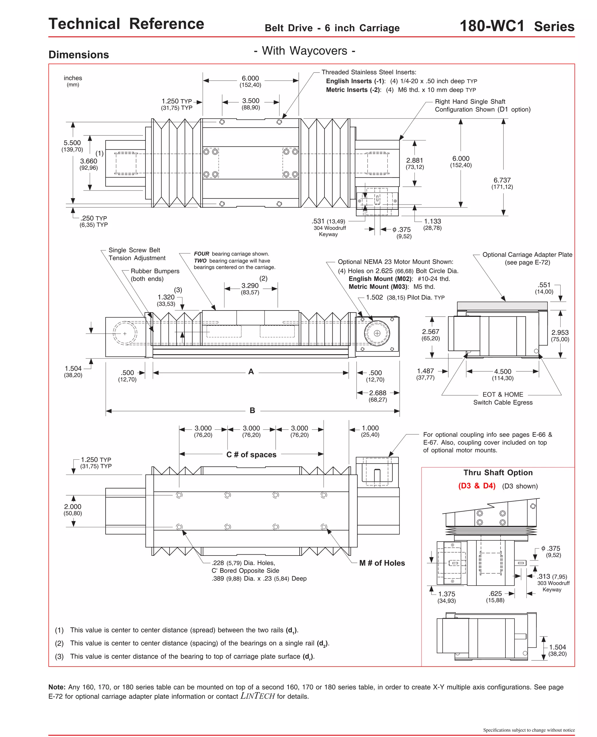 Technical Reference Belt Drive - 6 inch Carriage 180-WC1 Series 
2.881 
(73,12) 
Right Hand Single Shaft 
Configuration Shown (D1 option) 
6.737 
(171,12) 
Optional Carriage Adapter Plate 
(see page E-72) 
Single Screw Belt 
Tension Adjustment 
Rubber Bumpers 
(both ends) 
1.504 
(38,20) 4.500 
(114,30) 
EOT & HOME 
Threaded Stainless Steel Inserts: 
English Inserts (-1): (4) 1/4-20 x .50 inch deep TYP 
Metric Inserts (-2): (4) M6 thd. x 10 mm deep TYP 
Switch Cable Egress 
.551 
(14,00) 
2.953 
(75,00) 
6.000 
(152,40) 
1.133 
(28,78) 
1.487 
(37,77) 
For optional coupling info see pages E-66 & 
E-67. Also, coupling cover included on top 
of optional motor mounts. 
Thru Shaft Option 
(D3 & D4) (D3 shown) 
.375 
(9,52) 
o 
.313 (7,95) 
303 Woodruff 
Keyway .625 
(15,88) 
1.504 
(38,20) 
Specifications subject to change without notice 
Dimensions - With Waycovers - 
6.000 
(152,40) 
3.500 
(88,90) 
FOUR bearing carriage shown. 
TWO bearing carriage will have 
bearings centered on the carriage. 
(2) 
3.290 
(83,57) 
A 
B 
1.250 TYP 
(31,75) TYP 
(3) 
.375 
(9,52) 
o 
.531 (13,49) 
304 Woodruff 
Optional NEMA 23 Motor Mount Shown: 
(4) Holes on 2.625 (66,68) Bolt Circle Dia. 
English Mount (M02): #10-24 thd. 
Metric Mount (M03): M5 thd. 
1.502 (38,15) Pilot Dia. TYP 
inches 
(mm) 
5.500 
(139,70) 
(1) 
3.660 
(92,96) 
.250 TYP 
(6,35) TYP 
.500 
(12,70) 
1.320 
(33,53) 
2.567 
(65,20) 
Keyway 
.500 
(12,70) 
2.688 
(68,27) 
1.250 TYP 
(31,75) TYP 
2.000 
(50,80) 
3.000 
(76,20) 
C # of spaces 
3.000 
(76,20) 
3.000 
(76,20) 
.228 (5,79) Dia. Holes, 
C' Bored Opposite Side 
.389 (9,88) Dia. x .23 (5,84) Deep 
(1) This value is center to center distance (spread) between the two rails (d1). 
(2) This value is center to center distance (spacing) of the bearings on a single rail (d2). 
(3) This value is center distance of the bearing to top of carriage plate surface (dr). 
1.000 
(25,40) 
M # of Holes 
1.375 
(34,93) 
Note: Any 160, 170, or 180 series table can be mounted on top of a second 160, 170 or 180 series table, in order to create X-Y multiple axis configurations. See page 
E-72 for optional carriage adapter plate information or contact LINTECH for details. 
 