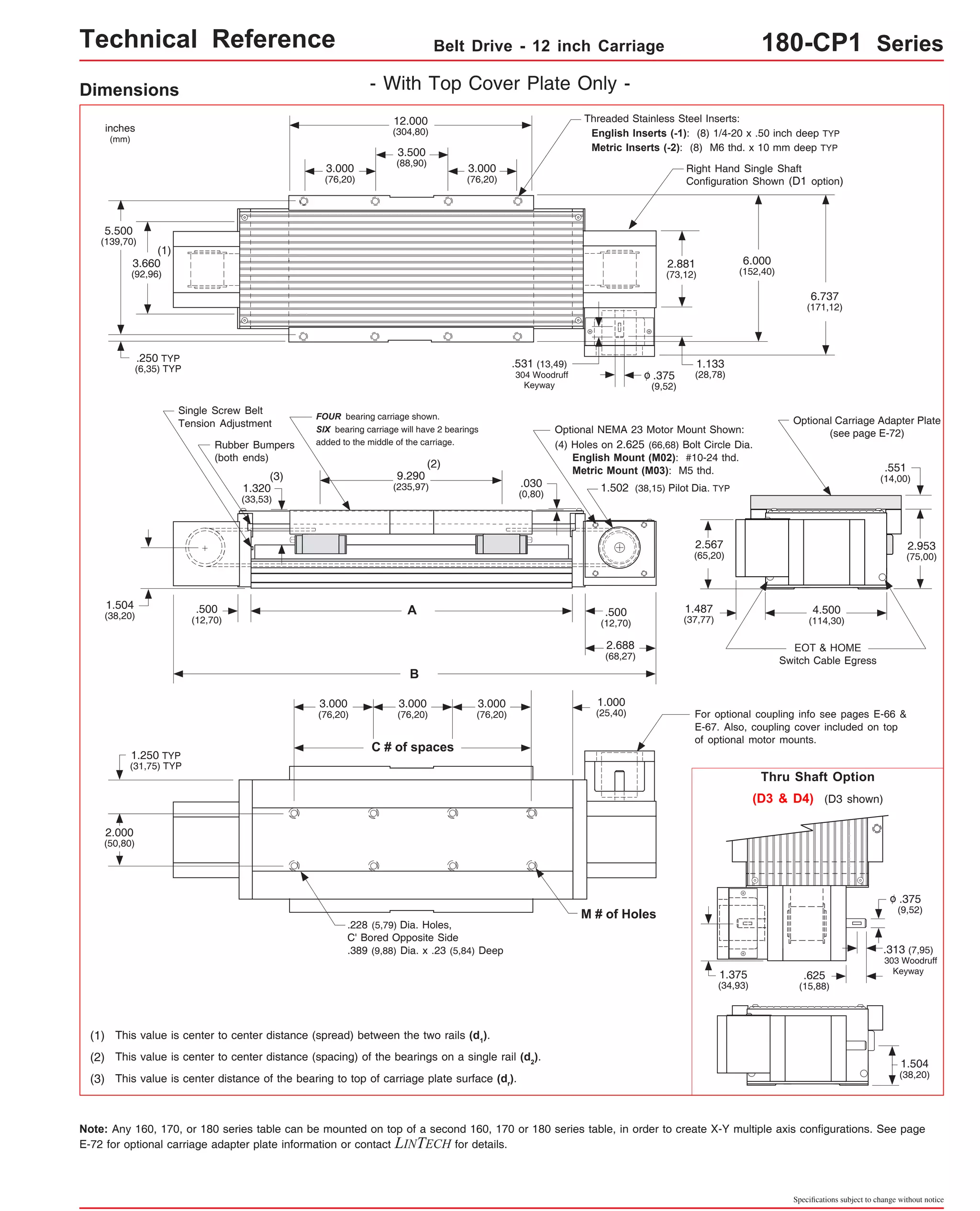 Technical Reference Belt Drive - 12 inch Carriage 180-CP1 Series 
Threaded Stainless Steel Inserts: 
English Inserts (-1): (8) 1/4-20 x .50 inch deep TYP 
Metric Inserts (-2): (8) M6 thd. x 10 mm deep TYP 
Right Hand Single Shaft 
Configuration Shown (D1 option) 
6.737 
(171,12) 
Optional Carriage Adapter Plate 
(see page E-72) 
4.500 
(114,30) 
EOT & HOME 
Switch Cable Egress 
.551 
(14,00) 
2.953 
(75,00) 
2.881 
(73,12) 
.375 
(9,52) 
o 
.531 (13,49) 
304 Woodruff 
6.000 
(152,40) 
1.133 
(28,78) 
Optional NEMA 23 Motor Mount Shown: 
(4) Holes on 2.625 (66,68) Bolt Circle Dia. 
English Mount (M02): #10-24 thd. 
Metric Mount (M03): M5 thd. 
1.502 (38,15) Pilot Dia. TYP 
2.567 
(65,20) 
1.487 
(37,77) 
For optional coupling info see pages E-66 & 
E-67. Also, coupling cover included on top 
of optional motor mounts. 
Thru Shaft Option 
(D3 & D4) (D3 shown) 
.375 
(9,52) 
o 
.313 (7,95) 
303 Woodruff 
.625 Keyway 
(15,88) 
1.504 
(38,20) 
Specifications subject to change without notice 
Dimensions - With Top Cover Plate Only - 
inches 
(mm) 
5.500 
(139,70) 
(1) 
3.660 
(92,96) 
.250 TYP 
(6,35) TYP 
1.504 
(38,20) 
Single Screw Belt 
Tension Adjustment 
1.250 TYP 
(31,75) TYP 
2.000 
(50,80) 
12.000 
(304,80) 
3.500 
(88,90) 
3.000 
(76,20) 
3.000 
(76,20) 
FOUR bearing carriage shown. 
SIX bearing carriage will have 2 bearings 
added to the middle of the carriage. 
(2) 
9.290 
(235,97) 
A 
B 
3.000 
(76,20) 
C # of spaces 
3.000 
(76,20) 
3.000 
(76,20) 
.228 (5,79) Dia. Holes, 
C' Bored Opposite Side 
.389 (9,88) Dia. x .23 (5,84) Deep 
Rubber Bumpers 
(both ends) 
.500 
(12,70) 
(3) 
1.320 
(33,53) 
(1) This value is center to center distance (spread) between the two rails (d1). 
Keyway 
.030 
(0,80) 
(2) This value is center to center distance (spacing) of the bearings on a single rail (d2). 
(3) This value is center distance of the bearing to top of carriage plate surface (dr). 
1.375 
(34,93) 
.500 
(12,70) 
2.688 
(68,27) 
1.000 
(25,40) 
M # of Holes 
Note: Any 160, 170, or 180 series table can be mounted on top of a second 160, 170 or 180 series table, in order to create X-Y multiple axis configurations. See page 
E-72 for optional carriage adapter plate information or contact LINTECH for details. 
 