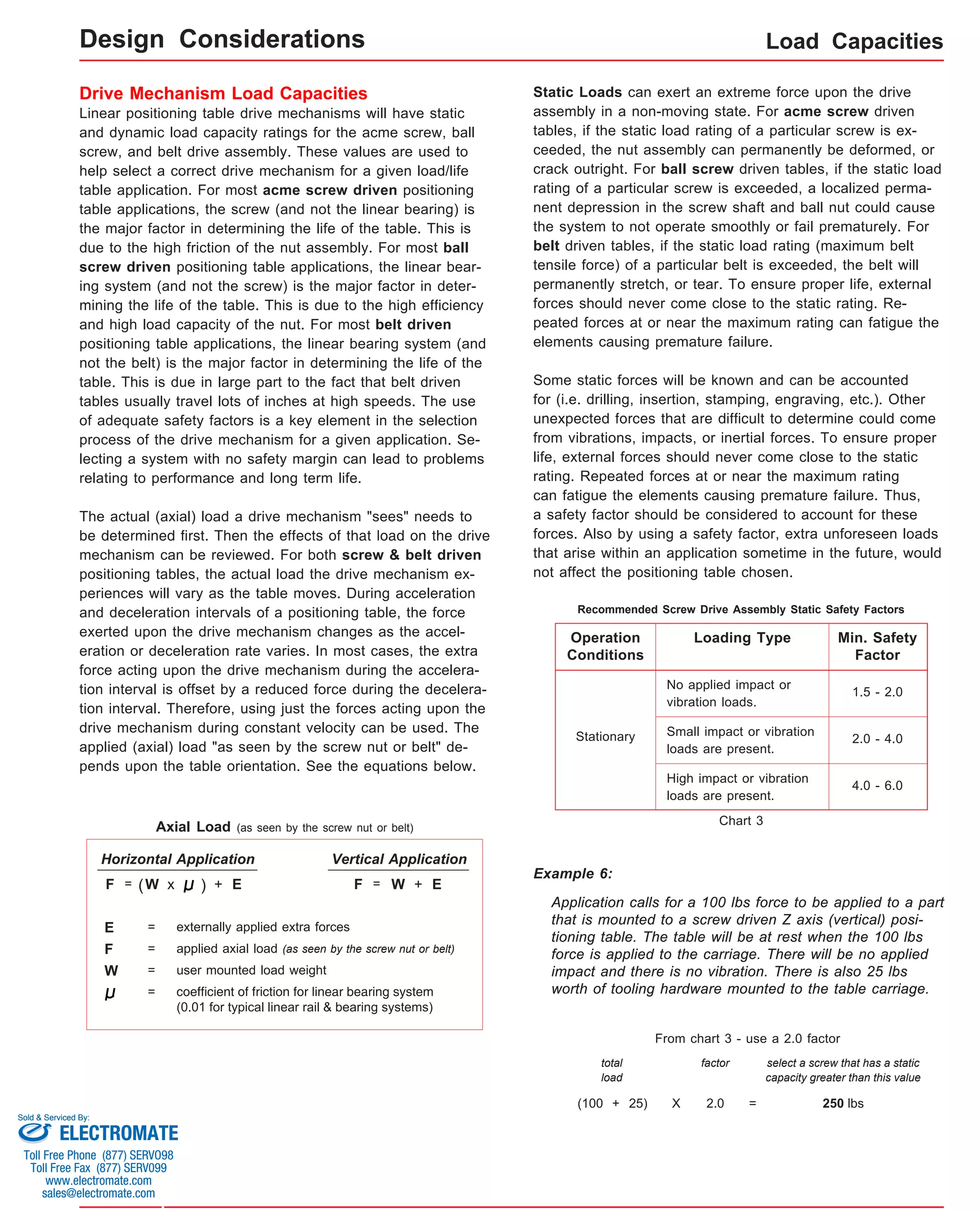 Load Capacities 
Design Considerations 
Drive Mechanism Load Capacities 
Linear positioning table drive mechanisms will have static 
and dynamic load capacity ratings for the acme screw, ball 
screw, and belt drive assembly. These values are used to 
help select a correct drive mechanism for a given load/life 
table application. For most acme screw driven positioning 
table applications, the screw (and not the linear bearing) is 
the major factor in determining the life of the table. This is 
due to the high friction of the nut assembly. For most ball 
screw driven positioning table applications, the linear bear-ing 
system (and not the screw) is the major factor in deter-mining 
the life of the table. This is due to the high efficiency 
and high load capacity of the nut. For most belt driven 
positioning table applications, the linear bearing system (and 
not the belt) is the major factor in determining the life of the 
table. This is due in large part to the fact that belt driven 
tables usually travel lots of inches at high speeds. The use 
of adequate safety factors is a key element in the selection 
process of the drive mechanism for a given application. Se-lecting 
a system with no safety margin can lead to problems 
relating to performance and long term life. 
The actual (axial) load a drive mechanism "sees" needs to 
be determined first. Then the effects of that load on the drive 
mechanism can be reviewed. For both screw & belt driven 
positioning tables, the actual load the drive mechanism ex-periences 
will vary as the table moves. During acceleration 
and deceleration intervals of a positioning table, the force 
exerted upon the drive mechanism changes as the accel-eration 
or deceleration rate varies. In most cases, the extra 
force acting upon the drive mechanism during the accelera-tion 
interval is offset by a reduced force during the decelera-tion 
interval. Therefore, using just the forces acting upon the 
drive mechanism during constant velocity can be used. The 
applied (axial) load "as seen by the screw nut or belt" de-pends 
upon the table orientation. See the equations below. 
coefficient of friction for linear bearing system 
(0.01 for typical linear rail & bearing systems) 
F 
W 
= applied axial load (as seen by the screw nut or belt) 
= user mounted load weight 
= 
Static Loads can exert an extreme force upon the drive 
assembly in a non-moving state. For acme screw driven 
tables, if the static load rating of a particular screw is ex-ceeded, 
the nut assembly can permanently be deformed, or 
crack outright. For ball screw driven tables, if the static load 
rating of a particular screw is exceeded, a localized perma-nent 
depression in the screw shaft and ball nut could cause 
the system to not operate smoothly or fail prematurely. For 
belt driven tables, if the static load rating (maximum belt 
tensile force) of a particular belt is exceeded, the belt will 
permanently stretch, or tear. To ensure proper life, external 
forces should never come close to the static rating. Re-peated 
forces at or near the maximum rating can fatigue the 
elements causing premature failure. 
Some static forces will be known and can be accounted 
for (i.e. drilling, insertion, stamping, engraving, etc.). Other 
unexpected forces that are difficult to determine could come 
from vibrations, impacts, or inertial forces. To ensure proper 
life, external forces should never come close to the static 
rating. Repeated forces at or near the maximum rating 
can fatigue the elements causing premature failure. Thus, 
a safety factor should be considered to account for these 
forces. Also by using a safety factor, extra unforeseen loads 
that arise within an application sometime in the future, would 
not affect the positioning table chosen. 
Axial Load (as seen by the screw nut or belt) 
Recommended Screw Drive Assembly Static Safety Factors 
Operation 
Conditions 
Stationary 
Loading Type Min. Safety 
Factor 
No applied impact or 
vibration loads. 
1.5 - 2.0 
Small impact or vibration 2.0 - 4.0 
loads are present. 
High impact or vibration 4.0 - 6.0 
loads are present. 
Example 6: 
Application calls for a 100 lbs force to be applied to a part 
that is mounted to a screw driven Z axis (vertical) posi-tioning 
table. The table will be at rest when the 100 lbs 
force is applied to the carriage. There will be no applied 
impact and there is no vibration. There is also 25 lbs 
worth of tooling hardware mounted to the table carriage. 
From chart 3 - use a 2.0 factor 
total 
load 
factor select a screw that has a static 
capacity greater than this value 
(100 + 25) 
X 2.0 = 250 lbs 
Chart 3 
Horizontal Application Vertical Application 
F = (W x ) + E F = W + E 
E = externally applied extra forces 
Sold & Serviced By: 
ELECTROMATE 
Toll Free Phone (877) SERVO98 
Toll Free Fax (877) SERV099 
www.electromate.com 
sales@electromate.com 
 