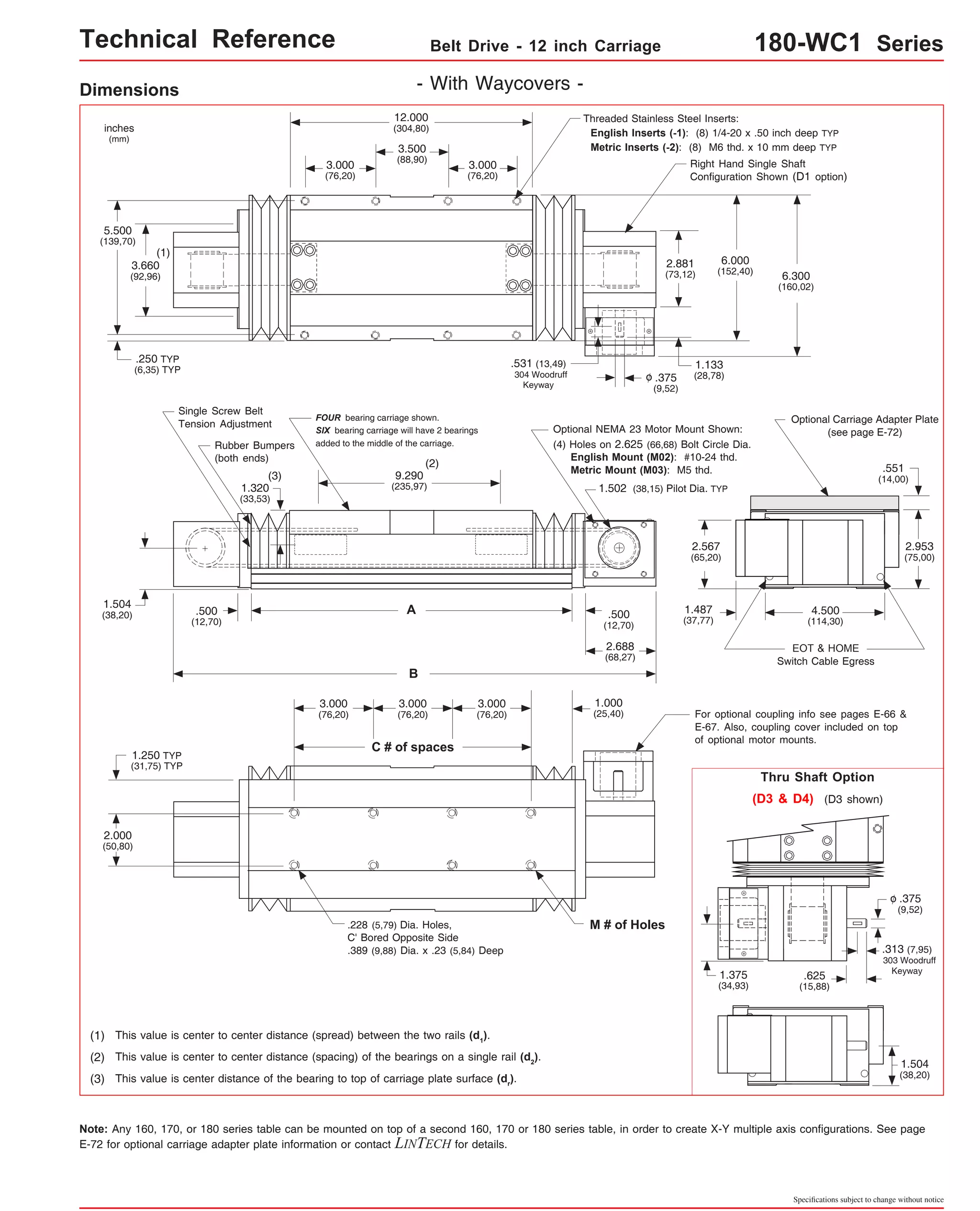 Technical Reference Belt Drive - 12 inch Carriage 180-WC1 Series 
Threaded Stainless Steel Inserts: 
English Inserts (-1): (8) 1/4-20 x .50 inch deep TYP 
Metric Inserts (-2): (8) M6 thd. x 10 mm deep TYP 
Right Hand Single Shaft 
Configuration Shown (D1 option) 
2.881 
(73,12) 6.300 
(160,02) 
Optional Carriage Adapter Plate 
(see page E-72) 
4.500 
(114,30) 
EOT & HOME 
Switch Cable Egress 
.551 
(14,00) 
2.953 
(75,00) 
1.133 
(28,78) 
Optional NEMA 23 Motor Mount Shown: 
(4) Holes on 2.625 (66,68) Bolt Circle Dia. 
English Mount (M02): #10-24 thd. 
Metric Mount (M03): M5 thd. 
1.502 (38,15) Pilot Dia. TYP 
1.487 
(37,77) 
6.000 
(152,40) 
For optional coupling info see pages E-66 & 
E-67. Also, coupling cover included on top 
of optional motor mounts. 
Thru Shaft Option 
(D3 & D4) (D3 shown) 
.375 
(9,52) 
o 
.313 (7,95) 
303 Woodruff 
.625 Keyway 
(15,88) 
1.504 
(38,20) 
Specifications subject to change without notice 
Dimensions - With Waycovers - 
2.567 
(65,20) 
(1) 
.250 TYP 
(6,35) TYP 
Single Screw Belt 
Tension Adjustment 
inches 
(mm) 
5.500 
(139,70) 
3.660 
(92,96) 
FOUR bearing carriage shown. 
SIX bearing carriage will have 2 bearings 
added to the middle of the carriage. 
(3) 
1.320 
(33,53) 
(2) 
9.290 
(235,97) 
1.504 
(38,20) .500 
1.250 TYP 
(31,75) TYP 
2.000 
(50,80) 
12.000 
(304,80) 
3.500 
(88,90) 
A 
B 
3.000 
(76,20) 
C # of spaces 
3.000 
(76,20) 
3.000 
(76,20) 
3.000 
(76,20) 
3.000 
(76,20) 
.228 (5,79) Dia. Holes, 
C' Bored Opposite Side 
.389 (9,88) Dia. x .23 (5,84) Deep 
Rubber Bumpers 
(both ends) 
.500 
(12,70) 
(1) This value is center to center distance (spread) between the two rails (d1). 
.531 (13,49) 
304 Woodruff 
Keyway 
(2) This value is center to center distance (spacing) of the bearings on a single rail (d2). 
(3) This value is center distance of the bearing to top of carriage plate surface (dr). 
(12,70) 
2.688 
(68,27) 
1.000 
(25,40) 
.375 
(9,52) 
o 
M # of Holes 
1.375 
(34,93) 
Note: Any 160, 170, or 180 series table can be mounted on top of a second 160, 170 or 180 series table, in order to create X-Y multiple axis configurations. See page 
E-72 for optional carriage adapter plate information or contact LINTECH for details. 
 