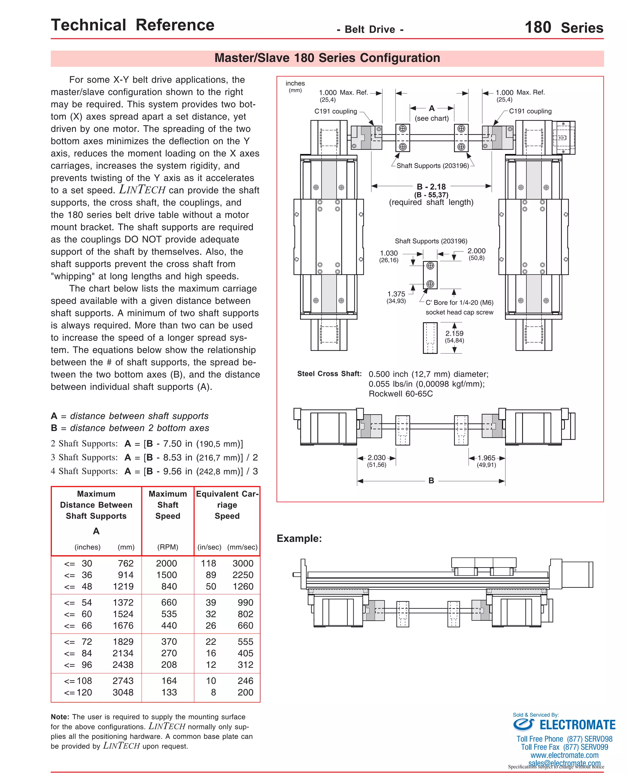 Technical Reference - Belt Drive - 180 Series 
Master/Slave 180 Series Configuration 
For some X-Y belt drive applications, the 
master/slave configuration shown to the right 
may be required. This system provides two bot-tom 
(X) axes spread apart a set distance, yet 
driven by one motor. The spreading of the two 
bottom axes minimizes the deflection on the Y 
axis, reduces the moment loading on the X axes 
carriages, increases the system rigidity, and 
prevents twisting of the Y axis as it accelerates 
to a set speed. LINTECH can provide the shaft 
supports, the cross shaft, the couplings, and 
the 180 series belt drive table without a motor 
mount bracket. The shaft supports are required 
as the couplings DO NOT provide adequate 
support of the shaft by themselves. Also, the 
shaft supports prevent the cross shaft from 
"whipping" at long lengths and high speeds. 
The chart below lists the maximum carriage 
speed available with a given distance between 
shaft supports. A minimum of two shaft supports 
is always required. More than two can be used 
to increase the speed of a longer spread sys-tem. 
The equations below show the relationship 
between the # of shaft supports, the spread be-tween 
the two bottom axes (B), and the distance 
between individual shaft supports (A). 
inches 
(mm) 1.000 
Steel Cross Shaft: 0.500 inch (12,7 mm) diameter; 
Example: 
B = distance between 2 bottom axes 
Maximum 
Distance Between 
Shaft Supports 
(inches) (RPM) 
30 
36 
48 
<= 
<= 
<= 
(in/sec) 
54 
60 
66 
<= 
<= 
<= 
72 
84 
96 
<= 
<= 
<= 
108 
<= 
<= 120 
118 
89 
50 
39 
32 
26 
22 
16 
12 
10 
8 
2000 
1500 
840 
660 
535 
440 
370 
270 
208 
164 
133 
A 
Maximum 
Shaft 
Speed 
Equivalent Car-riage 
Speed 
A = distance between shaft supports 
2 Shaft Supports: 
3 Shaft Supports: 
4 Shaft Supports: 
A = [B - 7.50 in (190,5 mm)] 
A = [B - 8.53 in (216,7 mm)] / 2 
A = [B - 9.56 in (242,8 mm)] / 3 
Note: The user is required to supply the mounting surface 
for the above configurations. LINTECH normally only sup-plies 
all the positioning hardware. A common base plate can 
be provided by LINTECH upon request. 
Sold & Serviced By: 
Specifications subject to change without notice 
(mm) 
762 
914 
1219 
1372 
1524 
1676 
1829 
2134 
2438 
2743 
3048 
(mm/sec) 
3000 
2250 
1260 
990 
802 
660 
555 
405 
312 
246 
200 
A 
(see chart) 
Shaft Supports (203196) 
B - 2.18 
(B - 55,37) 
(required shaft length) 
Max. Ref. 
C191 coupling C191 coupling 
Shaft Supports (203196) 
C' Bore for 1/4-20 (M6) 
socket head cap screw 
0.055 lbs/in (0,00098 kgf/mm); 
Rockwell 60-65C 
B 
(25,4) 
1.000 Max. Ref. 
(25,4) 
2.000 
(50,8) 
1.030 
(26,16) 
1.375 
(34,93) 
2.159 
(54,84) 
2.030 
(51,56) 
1.965 
(49,91) 
ELECTROMATE 
Toll Free Phone (877) SERVO98 
Toll Free Fax (877) SERV099 
www.electromate.com 
sales@electromate.com 
 