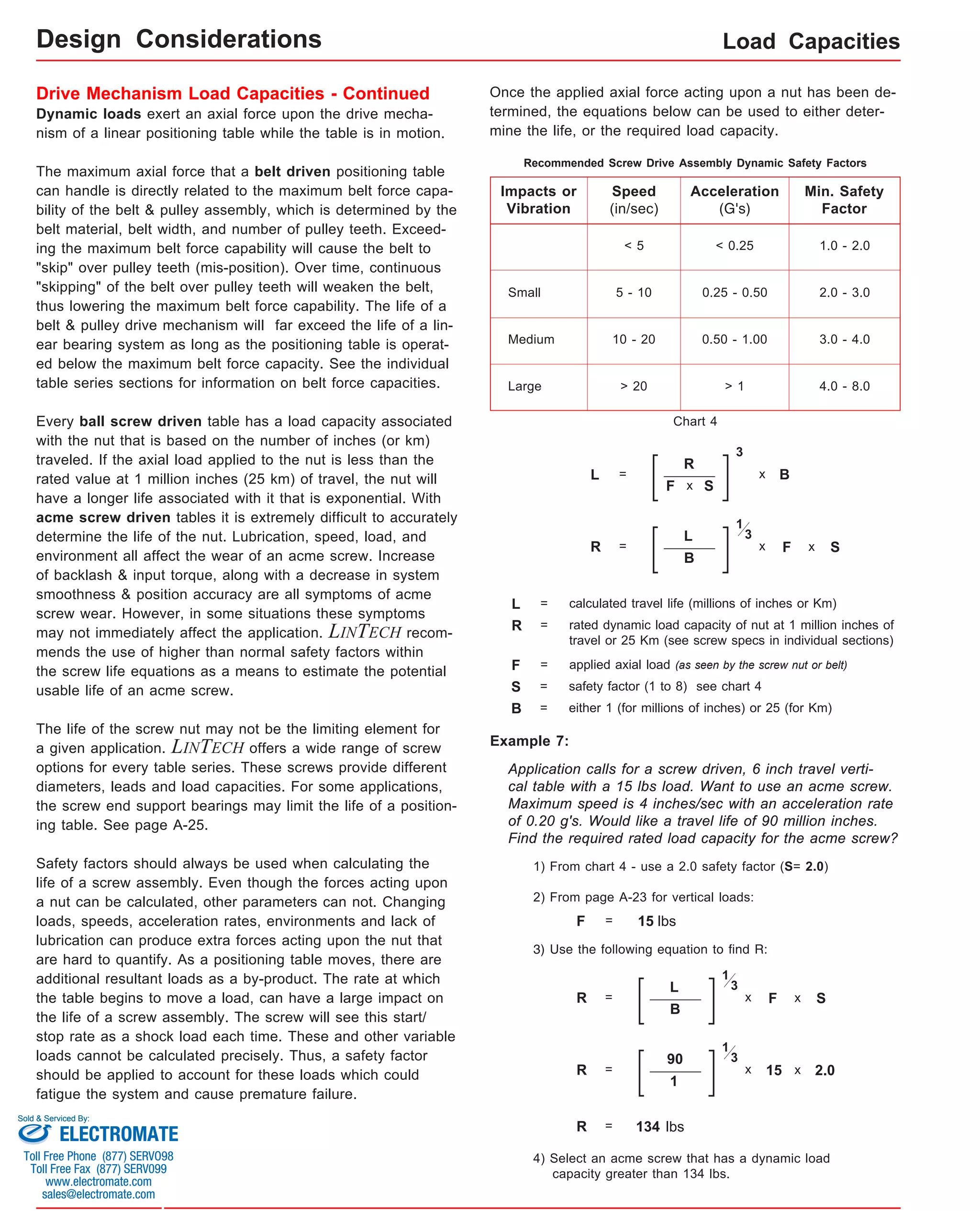 Load Capacities 
Drive Mechanism Load Capacities - Continued 
Dynamic loads exert an axial force upon the drive mecha-nism 
of a linear positioning table while the table is in motion. 
The maximum axial force that a belt driven positioning table 
can handle is directly related to the maximum belt force capa-bility 
of the belt & pulley assembly, which is determined by the 
belt material, belt width, and number of pulley teeth. Exceed-ing 
the maximum belt force capability will cause the belt to 
"skip" over pulley teeth (mis-position). Over time, continuous 
"skipping" of the belt over pulley teeth will weaken the belt, 
thus lowering the maximum belt force capability. The life of a 
belt & pulley drive mechanism will far exceed the life of a lin-ear 
bearing system as long as the positioning table is operat-ed 
below the maximum belt force capacity. See the individual 
table series sections for information on belt force capacities. 
Every ball screw driven table has a load capacity associated 
with the nut that is based on the number of inches (or km) 
traveled. If the axial load applied to the nut is less than the 
rated value at 1 million inches (25 km) of travel, the nut will 
have a longer life associated with it that is exponential. With 
acme screw driven tables it is extremely difficult to accurately 
determine the life of the nut. Lubrication, speed, load, and 
environment all affect the wear of an acme screw. Increase 
of backlash & input torque, along with a decrease in system 
smoothness & position accuracy are all symptoms of acme 
screw wear. However, in some situations these symptoms 
may not immediately affect the application. LINTECH recom-mends 
the use of higher than normal safety factors within 
the screw life equations as a means to estimate the potential 
usable life of an acme screw. 
The life of the screw nut may not be the limiting element for 
a given application. LINTECH offers a wide range of screw 
options for every table series. These screws provide different 
diameters, leads and load capacities. For some applications, 
the screw end support bearings may limit the life of a position-ing 
table. See page A-25. 
Safety factors should always be used when calculating the 
life of a screw assembly. Even though the forces acting upon 
a nut can be calculated, other parameters can not. Changing 
loads, speeds, acceleration rates, environments and lack of 
lubrication can produce extra forces acting upon the nut that 
are hard to quantify. As a positioning table moves, there are 
additional resultant loads as a by-product. The rate at which 
the table begins to move a load, can have a large impact on 
the life of a screw assembly. The screw will see this start/ 
stop rate as a shock load each time. These and other variable 
loads cannot be calculated precisely. Thus, a safety factor 
should be applied to account for these loads which could 
fatigue the system and cause premature failure. 
Once the applied axial force acting upon a nut has been de-termined, 
the equations below can be used to either deter-mine 
the life, or the required load capacity. 
Recommended Screw Drive Assembly Dynamic Safety Factors 
Impacts or 
Vibration 
Small 
Speed 
(in/sec) 
Min. Safety 
Factor 
< 5 1.0 - 2.0 
5 - 10 2.0 - 3.0 
10 - 20 
Acceleration 
(G's) 
< 0.25 
0.25 - 0.50 
0.50 - 1.00 3.0 - 4.0 
> 20 > 1 4.0 - 8.0 
Medium 
Large 
R = 
Chart 4 
L 
1 
x 
B 
3 
applied axial load (as seen by the screw nut or belt) 
S = safety factor (1 to 8) see chart 4 
Example 7: 
L = 
R 
F 
x S 
F 
x S 
Application calls for a screw driven, 6 inch travel verti-cal 
table with a 15 lbs load. Want to use an acme screw. 
Maximum speed is 4 inches/sec with an acceleration rate 
of 0.20 g's. Would like a travel life of 90 million inches. 
Find the required rated load capacity for the acme screw? 
1) From chart 4 - use a 2.0 safety factor (S= 2.0) 
2) From page A-23 for vertical loads: 
F = 15 lbs 
3) Use the following equation to find R: 
R = 
L 
F 
1 
x 
B 
x S 
3 
R = 
90 
15 
1 
x 
1 
x 2.0 
3 
R = 134 lbs 
4) Select an acme screw that has a dynamic load 
capacity greater than 134 lbs. 
3 
x B 
L = calculated travel life (millions of inches or Km) 
R = rated dynamic load capacity of nut at 1 million inches of 
travel or 25 Km (see screw specs in individual sections) 
F = 
B = either 1 (for millions of inches) or 25 (for Km) 
Design Considerations 
Sold & Serviced By: 
ELECTROMATE 
Toll Free Phone (877) SERVO98 
Toll Free Fax (877) SERV099 
www.electromate.com 
sales@electromate.com 
 