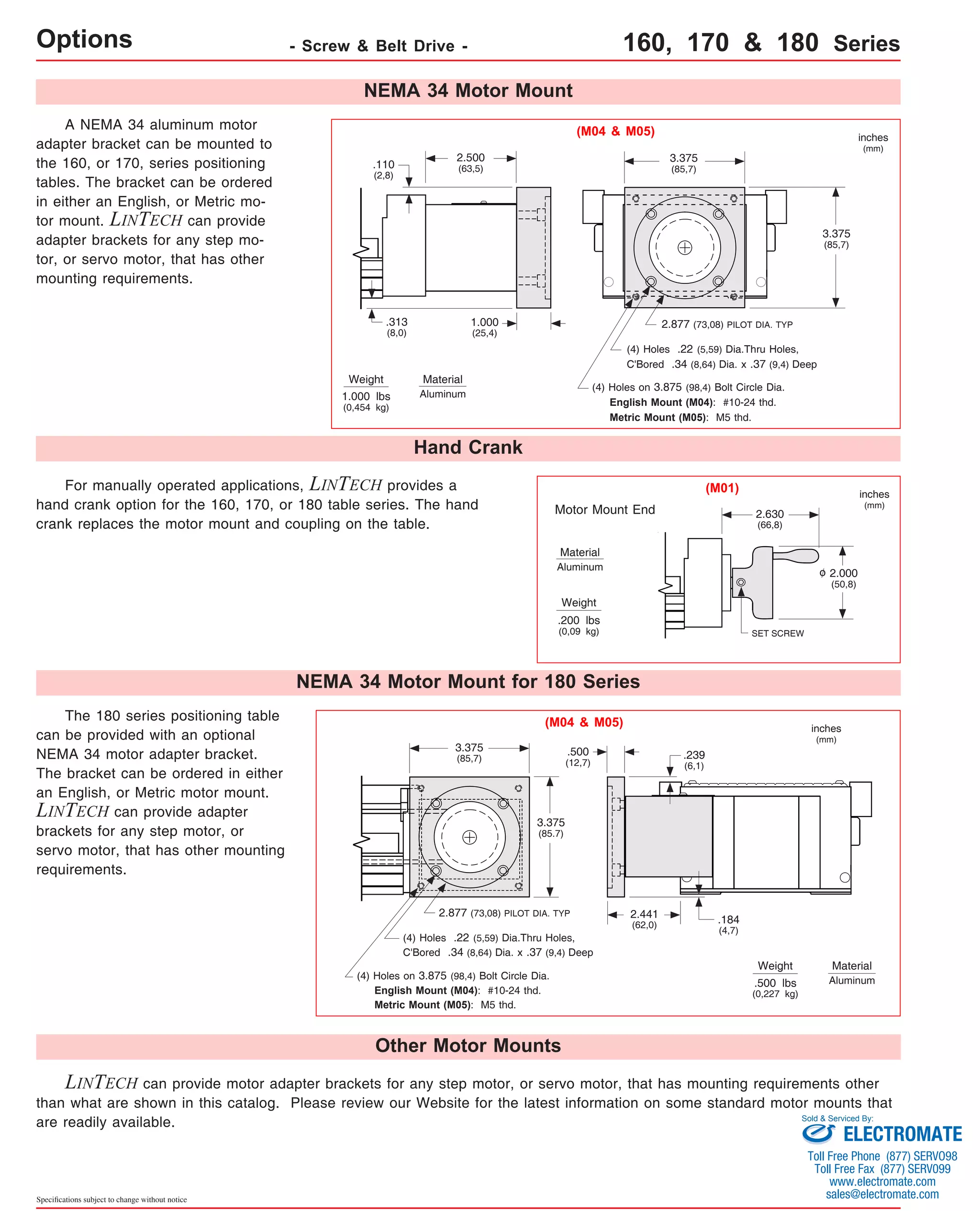 Options - Screw & Belt Drive - 160, 170 & 180 Series 
A NEMA 34 aluminum motor 
adapter bracket can be mounted to 
the 160, or 170, series positioning 
tables. The bracket can be ordered 
in either an English, or Metric mo-tor 
mount. LINTECH can provide 
adapter brackets for any step mo-tor, 
or servo motor, that has other 
mounting requirements. 
2.500 
(63,5) 
1.000 
(25,4) 
Material 
Aluminum 
Hand Crank 
.110 
(2,8) 
Weight 
.313 
(8,0) 
1.000 lbs 
(0,454 kg) 
For manually operated applications, LINTECH provides a 
hand crank option for the 160, 170, or 180 table series. The hand 
crank replaces the motor mount and coupling on the table. 
The 180 series positioning table 
can be provided with an optional 
NEMA 34 motor adapter bracket. 
The bracket can be ordered in either 
an English, or Metric motor mount. 
LINTECH can provide adapter 
brackets for any step motor, or 
servo motor, that has other mounting 
requirements. 
Specifications subject to change without notice 
NEMA 34 Motor Mount 
(M04 & M05) 
(4) Holes .22 (5,59) Dia.Thru Holes, 
C'Bored .34 (8,64) Dia. x .37 (9,4) Deep 
(4) Holes on 3.875 (98,4) Bolt Circle Dia. 
English Mount (M04): #10-24 thd. 
Metric Mount (M05): M5 thd. 
Motor Mount End 
Material 
Aluminum o 
Weight 
.200 lbs 
(0,09 kg) 
NEMA 34 Motor Mount for 180 Series 
(M04 & M05) 
3.375 
(85,7) .500 
3.375 
(85.7) 
2.877 (73,08) PILOT DIA. TYP 
(4) Holes .22 (5,59) Dia.Thru Holes, 
C'Bored .34 (8,64) Dia. x .37 (9,4) Deep 
(4) Holes on 3.875 (98,4) Bolt Circle Dia. 
English Mount (M04): #10-24 thd. 
Metric Mount (M05): M5 thd. 
Other Motor Mounts 
3.375 
(85,7) 
2.877 (73,08) PILOT DIA. TYP 
2.630 
(66,8) 
SET SCREW 
Weight 
(12,7) 
.239 
(6,1) 
.500 lbs 
(0,227 kg) 
3.375 
(85,7) 
2.000 
(50,8) 
inches 
(mm) 
inches 
(mm) 
inches 
(mm) 
Material 
Aluminum 
(M01) 
.184 
(4,7) 
2.441 
(62,0) 
LINTECH can provide motor adapter brackets for any step motor, or servo motor, that has mounting requirements other 
than what are shown in this catalog. Please review our Website for the latest information on some standard motor mounts that 
are readily available. 
Sold & Serviced By: 
ELECTROMATE 
Toll Free Phone (877) SERVO98 
Toll Free Fax (877) SERV099 
www.electromate.com 
sales@electromate.com 
 