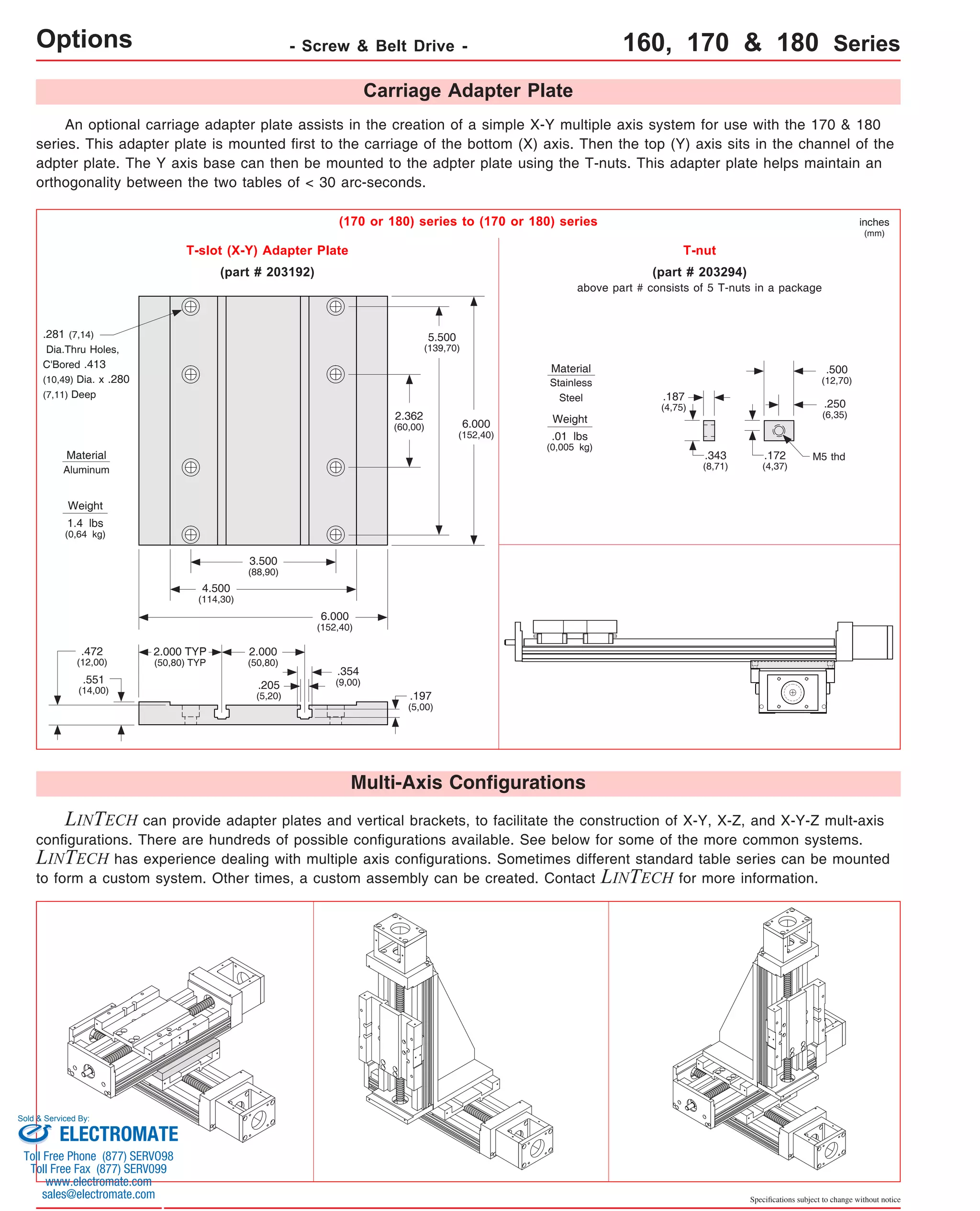 Options - Screw & Belt Drive - 160, 170 & 180 Series 
An optional carriage adapter plate assists in the creation of a simple X-Y multiple axis system for use with the 170 & 180 
series. This adapter plate is mounted first to the carriage of the bottom (X) axis. Then the top (Y) axis sits in the channel of the 
adpter plate. The Y axis base can then be mounted to the adpter plate using the T-nuts. This adapter plate helps maintain an 
orthogonality between the two tables of < 30 arc-seconds. 
inches 
(mm) 
above part # consists of 5 T-nuts in a package 
.500 
(12,70) 
.250 
(6,35) 
M5 thd 
.172 
(4,37) 
Specifications subject to change without notice 
Carriage Adapter Plate 
(170 or 180) series to (170 or 180) series 
Material 
Stainless 
Steel 
Weight 
.01 lbs 
(0,005 kg) 
T-slot (X-Y) Adapter Plate 
6.000 
(152,40) 
.354 
(9,00) 
5.500 
(139,70) 
2.362 
(60,00) 
.197 
(5,00) 
6.000 
(152,40) 
Multi-Axis Configurations 
T-nut 
(part # 203294) 
.187 
(4,75) 
.343 
(8,71) 
(part # 203192) 
3.500 
(88,90) 
2.000 
(50,80) 
.205 
(5,20) 
.281 (7,14) 
Dia.Thru Holes, 
C'Bored .413 
(10,49) Dia. x .280 
(7,11) Deep 
Material 
Aluminum 
Weight 
1.4 lbs 
(0,64 kg) 
.472 
(12,00) 
.551 
(14,00) 
4.500 
(114,30) 
2.000 TYP 
(50,80) TYP 
LINTECH can provide adapter plates and vertical brackets, to facilitate the construction of X-Y, X-Z, and X-Y-Z mult-axis 
configurations. There are hundreds of possible configurations available. See below for some of the more common systems. 
LINTECH has experience dealing with multiple axis configurations. Sometimes different standard table series can be mounted 
to form a custom system. Other times, a custom assembly can be created. Contact LINTECH for more information. 
Sold & Serviced By: 
ELECTROMATE 
Toll Free Phone (877) SERVO98 
Toll Free Fax (877) SERV099 
www.electromate.com 
sales@electromate.com 
 