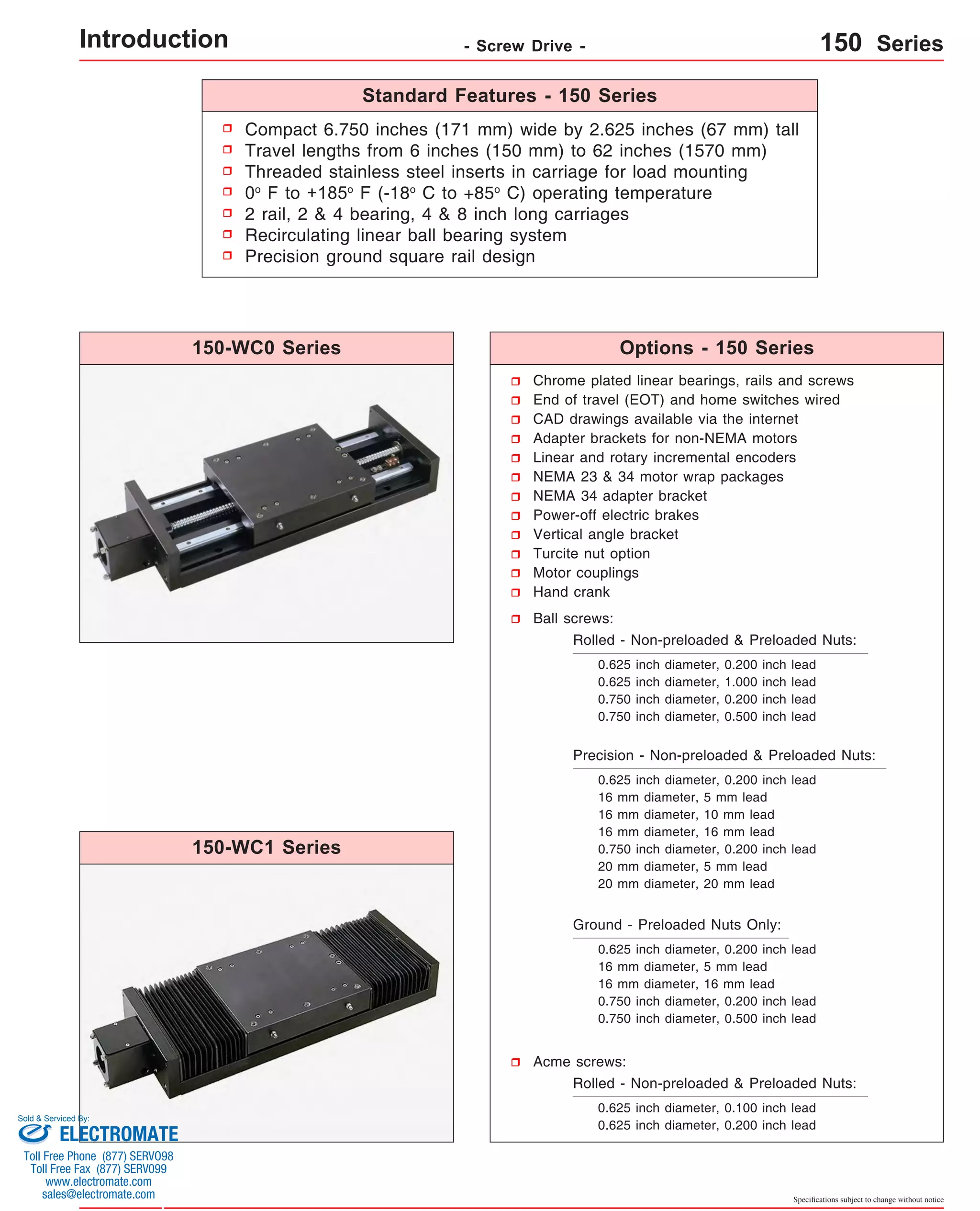 Compact 6.750 inches (171 mm) wide by 2.625 inches (67 mm) tall 
Travel lengths from 6 inches (150 mm) to 62 inches (1570 mm) 
Threaded stainless steel inserts in carriage for load mounting 
0o F to +185o F (-18o C to +85o C) operating temperature 
2 rail, 2 & 4 bearing, 4 & 8 inch long carriages 
Recirculating linear ball bearing system 
Precision ground square rail design 
Chrome plated linear bearings, rails and screws 
End of travel (EOT) and home switches wired 
CAD drawings available via the internet 
Adapter brackets for non-NEMA motors 
Linear and rotary incremental encoders 
NEMA 23 & 34 motor wrap packages 
NEMA 34 adapter bracket 
Power-off electric brakes 
Vertical angle bracket 
Turcite nut option 
Motor couplings 
Hand crank 
Ball screws: 
Rolled - Non-preloaded & Preloaded Nuts: 
0.625 inch diameter, 0.200 inch lead 
0.625 inch diameter, 1.000 inch lead 
0.750 inch diameter, 0.200 inch lead 
0.750 inch diameter, 0.500 inch lead 
Precision - Non-preloaded & Preloaded Nuts: 
0.625 inch diameter, 0.200 inch lead 
16 mm diameter, 5 mm lead 
16 mm diameter, 10 mm lead 
16 mm diameter, 16 mm lead 
0.750 inch diameter, 0.200 inch lead 
20 mm diameter, 5 mm lead 
20 mm diameter, 20 mm lead 
Specifications subject to change without notice 
Ground - Preloaded Nuts Only: 
0.625 inch diameter, 0.200 inch lead 
16 mm diameter, 5 mm lead 
16 mm diameter, 16 mm lead 
0.750 inch diameter, 0.200 inch lead 
0.750 inch diameter, 0.500 inch lead 
Acme screws: 
Rolled - Non-preloaded & Preloaded Nuts: 
0.625 inch diameter, 0.100 inch lead 
0.625 inch diameter, 0.200 inch lead 
150-WC0 Series 
150-WC1 Series 
Standard Features - 150 Series 
Options - 150 Series 
Introduction - Screw Drive - 150 Series 
Sold & Serviced By: 
ELECTROMATE 
Toll Free Phone (877) SERVO98 
Toll Free Fax (877) SERV099 
www.electromate.com 
sales@electromate.com 
 