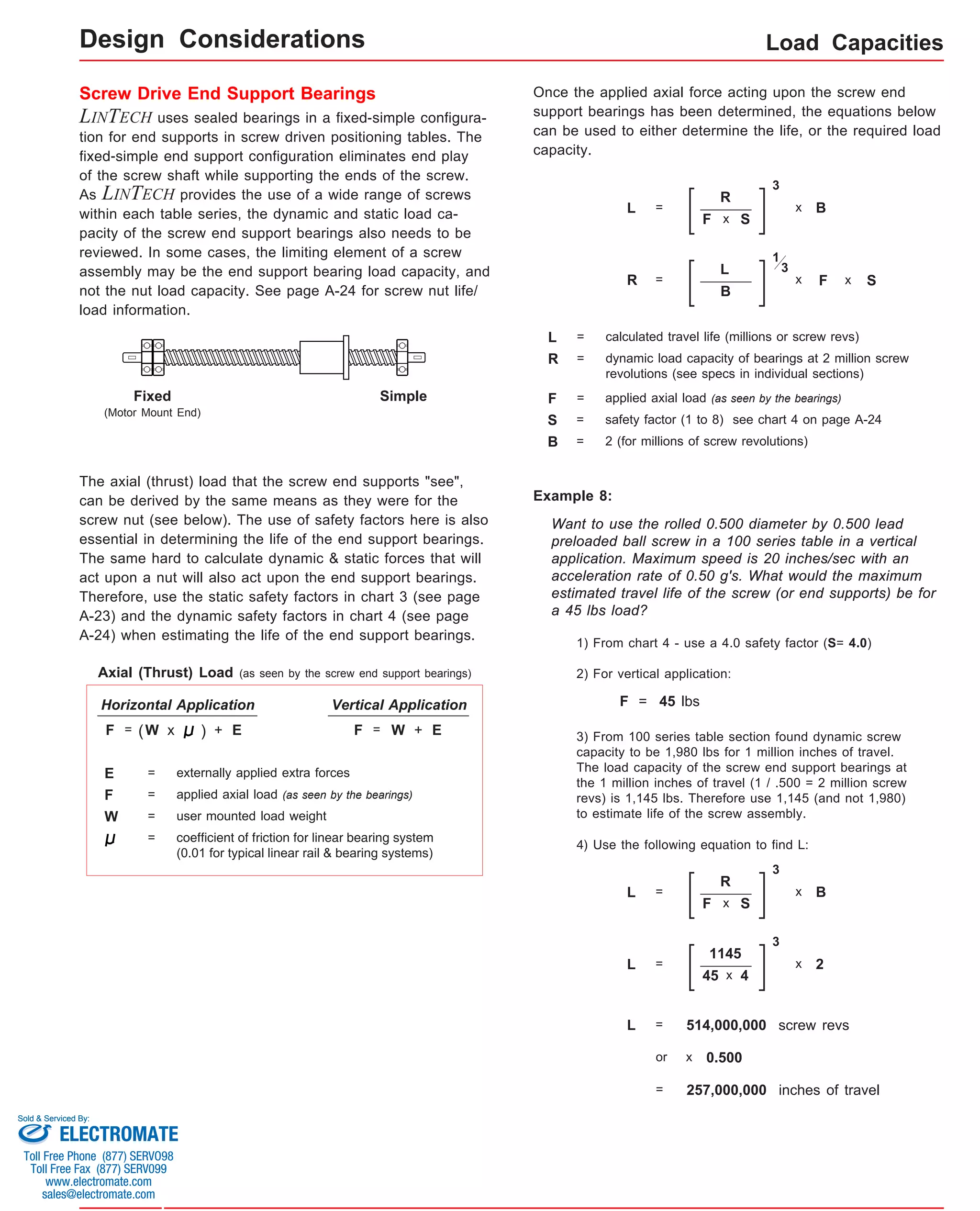 Screw Drive End Support Bearings 
LINTECH uses sealed bearings in a fixed-simple configura-tion 
for end supports in screw driven positioning tables. The 
fixed-simple end support configuration eliminates end play 
of the screw shaft while supporting the ends of the screw. 
As LINTECH provides the use of a wide range of screws 
within each table series, the dynamic and static load ca-pacity 
of the screw end support bearings also needs to be 
reviewed. In some cases, the limiting element of a screw 
assembly may be the end support bearing load capacity, and 
not the nut load capacity. See page A-24 for screw nut life/ 
load information. 
Load Capacities 
Fixed 
(Motor Mount End) 
Simple 
The axial (thrust) load that the screw end supports "see", 
can be derived by the same means as they were for the 
screw nut (see below). The use of safety factors here is also 
essential in determining the life of the end support bearings. 
The same hard to calculate dynamic & static forces that will 
act upon a nut will also act upon the end support bearings. 
Therefore, use the static safety factors in chart 3 (see page 
A-23) and the dynamic safety factors in chart 4 (see page 
A-24) when estimating the life of the end support bearings. 
R = 
L 
S = safety factor (1 to 8) see chart 4 on page A-24 
Example 8: 
x S 
Want to use the rolled 0.500 diameter by 0.500 lead 
preloaded ball screw in a 100 series table in a vertical 
application. Maximum speed is 20 inches/sec with an 
acceleration rate of 0.50 g's. What would the maximum 
estimated travel life of the screw (or end supports) be for 
a 45 lbs load? 
1) From chart 4 - use a 4.0 safety factor (S= 4.0) 
2) For vertical application: 
F = 45 lbs 
3) From 100 series table section found dynamic screw 
capacity to be 1,980 lbs for 1 million inches of travel. 
The load capacity of the screw end support bearings at 
the 1 million inches of travel (1 / .500 = 2 million screw 
revs) is 1,145 lbs. Therefore use 1,145 (and not 1,980) 
to estimate life of the screw assembly. 
4) Use the following equation to find L: 
L = 
R 
F 
3 
x B 
x S 
L = 
1145 
45 
3 
x 2 
x 4 
L = 514,000,000 screw revs 
or x 0.500 
= 257,000,000 inches of travel 
Axial (Thrust) Load (as seen by the screw end support bearings) 
Horizontal Application Vertical Application 
F = (W x ) + E F = W + E 
E = externally applied extra forces 
coefficient of friction for linear bearing system 
(0.01 for typical linear rail & bearing systems) 
F 
W 
= applied axial load (as seen by the bearings) 
= user mounted load weight 
= 
Once the applied axial force acting upon the screw end 
support bearings has been determined, the equations below 
can be used to either determine the life, or the required load 
capacity. 
L = 
R 
F 
3 
x B 
L = calculated travel life (millions or screw revs) 
R = dynamic load capacity of bearings at 2 million screw 
revolutions (see specs in individual sections) 
F = 
B = 2 (for millions of screw revolutions) 
F 
1 
x 
B 
x S 
3 
applied axial load (as seen by the bearings) 
Design Considerations 
Sold & Serviced By: 
ELECTROMATE 
Toll Free Phone (877) SERVO98 
Toll Free Fax (877) SERV099 
www.electromate.com 
sales@electromate.com 
 