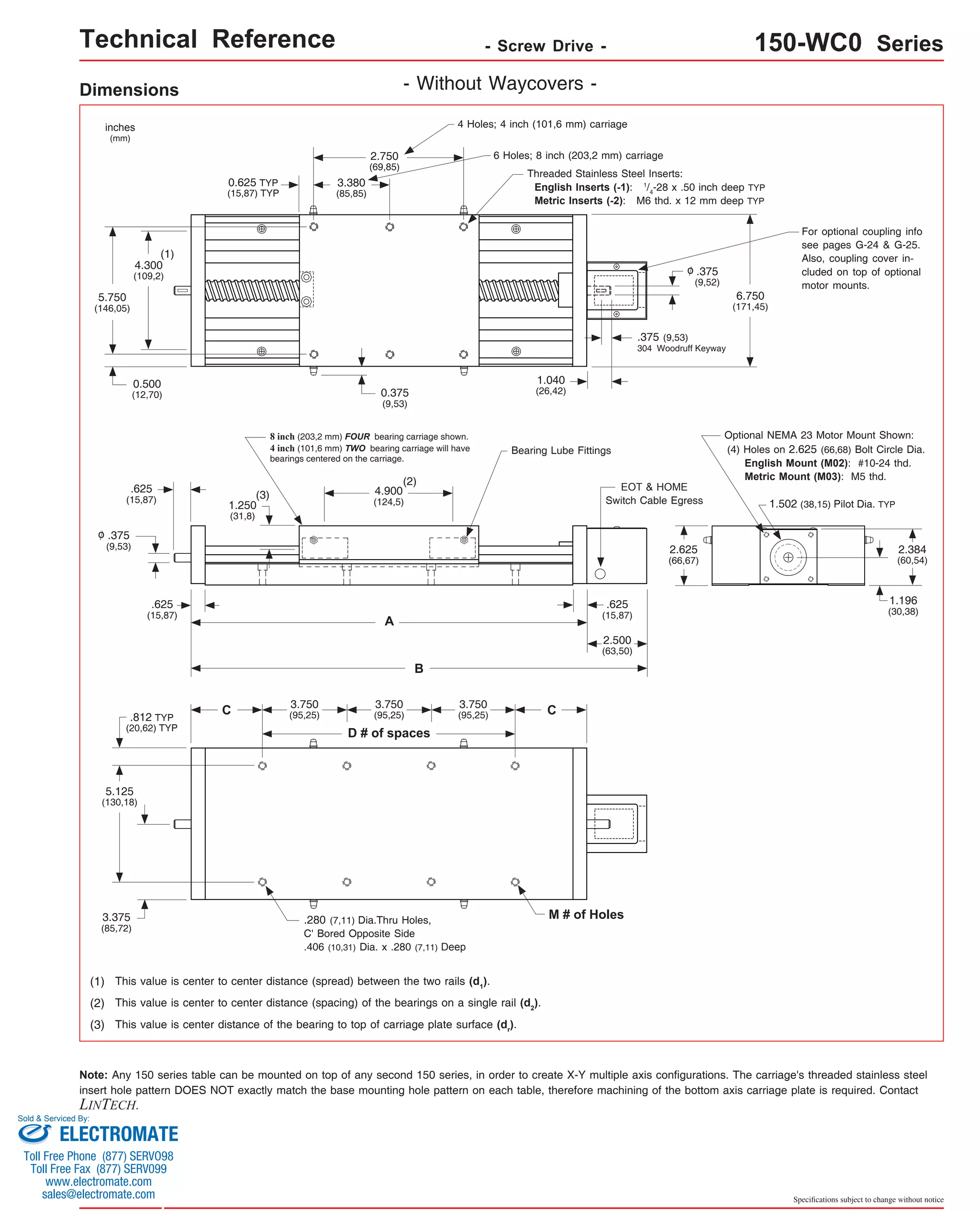 Technical Reference - Screw Drive - 150-WC0 Series 
4 Holes; 4 inch (101,6 mm) carriage 
6 Holes; 8 inch (203,2 mm) carriage 
Threaded Stainless Steel Inserts: 
English Inserts (-1): 1/4-28 x .50 inch deep TYP 
Metric Inserts (-2): M6 thd. x 12 mm deep TYP 
6.750 
(171,45) 
.375 (9,53) 
304 Woodruff Keyway 
For optional coupling info 
see pages G-24 & G-25. 
Also, coupling cover in-cluded 
on top of optional 
motor mounts. 
Optional NEMA 23 Motor Mount Shown: 
(4) Holes on 2.625 (66,68) Bolt Circle Dia. 
English Mount (M02): #10-24 thd. 
Metric Mount (M03): M5 thd. 
1.502 (38,15) Pilot Dia. TYP 
2.384 
(60,54) 
1.196 
(30,38) 
Specifications subject to change without notice 
Dimensions - Without Waycovers - 
2.750 
(69,85) 
3.380 
(85,85) 
0.625 TYP 
(15,87) TYP 
0.375 
(9,53) 
8 inch (203,2 mm) FOUR bearing carriage shown. 
4 inch (101,6 mm) TWO bearing carriage will have 
bearings centered on the carriage. 
(2) 
4.900 
(124,5) 
A 
B 
3.750 
(95,25) 
D # of spaces 
1.250 
(31,8) 
C 
inches 
(mm) 
(1) 
4.300 
(109,2) 
5.750 
(146,05) 
0.500 
(12,70) 
.625 
(15,87) 
.625 
(15,87) 
.375 
(9,53) 
.812 TYP 
(20,62) TYP 
o 
5.125 
(130,18) 
3.375 
(85,72) 
3.750 
(95,25) 
(3) 
3.750 
(95,25) 
.280 (7,11) Dia.Thru Holes, 
C' Bored Opposite Side 
.406 (10,31) Dia. x .280 (7,11) Deep 
(1) This value is center to center distance (spread) between the two rails (d1). 
1.040 
(26,42) 
Bearing Lube Fittings 
(2) This value is center to center distance (spacing) of the bearings on a single rail (d2). 
(3) This value is center distance of the bearing to top of carriage plate surface (dr). 
C 
EOT & HOME 
Switch Cable Egress 
.625 
(15,87) 
2.500 
(63,50) 
M # of Holes 
.375 
(9,52) 
o 
2.625 
(66,67) 
Note: Any 150 series table can be mounted on top of any second 150 series, in order to create X-Y multiple axis configurations. The carriage's threaded stainless steel 
insert hole pattern DOES NOT exactly match the base mounting hole pattern on each table, therefore machining of the bottom axis carriage plate is required. Contact 
LINTECH. 
Sold & Serviced By: 
ELECTROMATE 
Toll Free Phone (877) SERVO98 
Toll Free Fax (877) SERV099 
www.electromate.com 
sales@electromate.com 
 