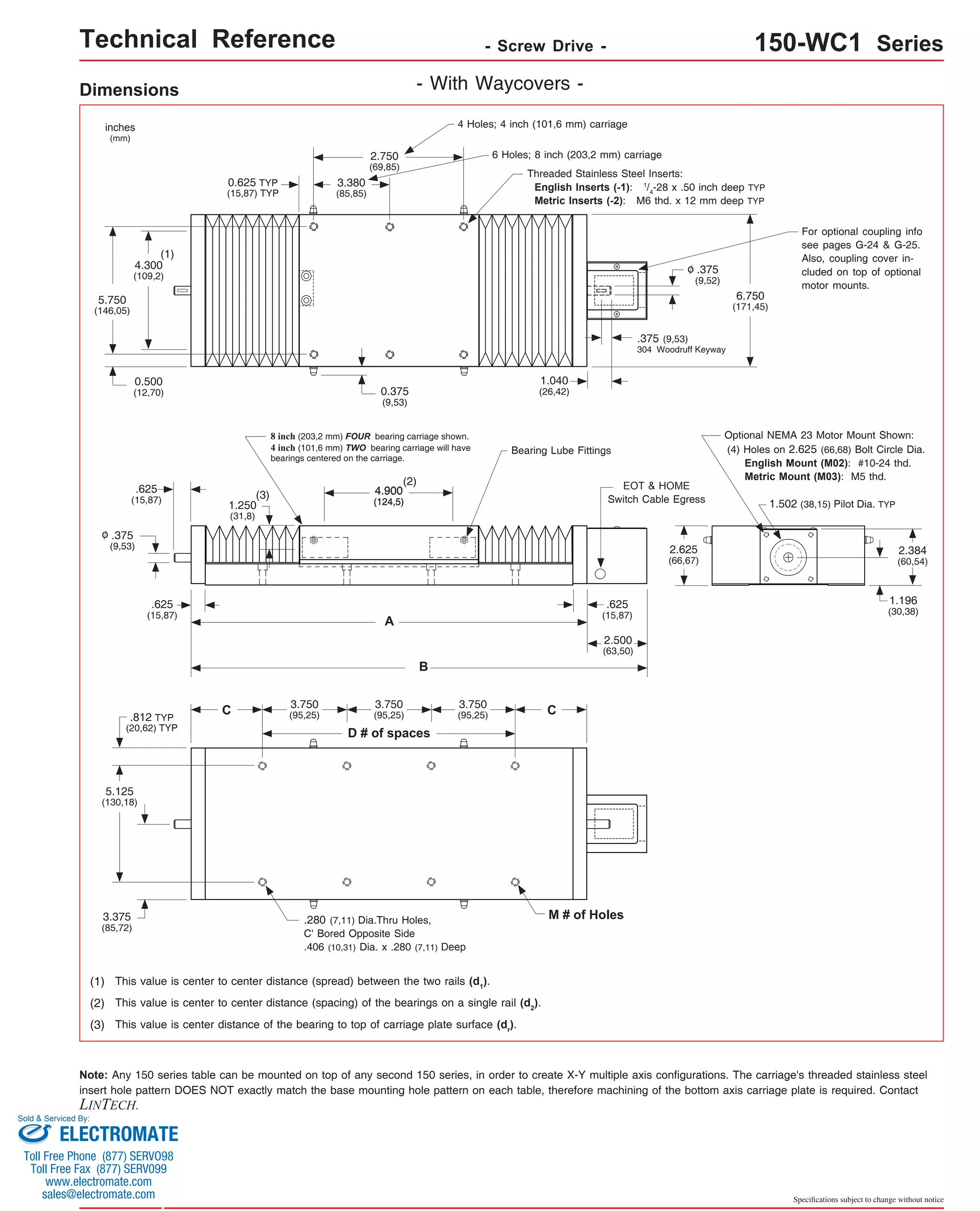 Technical Reference - Screw Drive - 150-WC1 Series 
4 Holes; 4 inch (101,6 mm) carriage 
6 Holes; 8 inch (203,2 mm) carriage 
Threaded Stainless Steel Inserts: 
English Inserts (-1): 1/4-28 x .50 inch deep TYP 
Metric Inserts (-2): M6 thd. x 12 mm deep TYP 
6.750 
(171,45) 
.375 (9,53) 
304 Woodruff Keyway 
For optional coupling info 
see pages G-24 & G-25. 
Also, coupling cover in-cluded 
on top of optional 
motor mounts. 
Optional NEMA 23 Motor Mount Shown: 
(4) Holes on 2.625 (66,68) Bolt Circle Dia. 
English Mount (M02): #10-24 thd. 
Metric Mount (M03): M5 thd. 
1.502 (38,15) Pilot Dia. TYP 
2.384 
(60,54) 
1.196 
(30,38) 
Specifications subject to change without notice 
Dimensions - With Waycovers - 
2.750 
(69,85) 
3.380 
(85,85) 
0.625 TYP 
(15,87) TYP 
0.375 
(9,53) 
8 inch (203,2 mm) FOUR bearing carriage shown. 
4 inch (101,6 mm) TWO bearing carriage will have 
bearings centered on the carriage. 
(2) 
4.900 
(124,5) 
A 
B 
3.750 
(95,25) 
D # of spaces 
1.250 
(31,8) 
C 
inches 
(mm) 
(1) 
4.300 
(109,2) 
0.500 
(12,70) 
.625 
(15,87) 
.625 
(15,87) 
5.750 
(146,05) 
.375 
(9,53) 
.812 TYP 
(20,62) TYP 
o 
5.125 
(130,18) 
3.375 
(85,72) 
3.750 
(95,25) 
(3) 
3.750 
(95,25) 
.280 (7,11) Dia.Thru Holes, 
C' Bored Opposite Side 
.406 (10,31) Dia. x .280 (7,11) Deep 
(1) This value is center to center distance (spread) between the two rails (d1). 
1.040 
(26,42) 
Bearing Lube Fittings 
(2) This value is center to center distance (spacing) of the bearings on a single rail (d2). 
(3) This value is center distance of the bearing to top of carriage plate surface (dr). 
C 
EOT & HOME 
Switch Cable Egress 
.625 
(15,87) 
2.500 
(63,50) 
M # of Holes 
.375 
(9,52) 
o 
2.625 
(66,67) 
Note: Any 150 series table can be mounted on top of any second 150 series, in order to create X-Y multiple axis configurations. The carriage's threaded stainless steel 
insert hole pattern DOES NOT exactly match the base mounting hole pattern on each table, therefore machining of the bottom axis carriage plate is required. Contact 
LINTECH. 
Sold & Serviced By: 
ELECTROMATE 
Toll Free Phone (877) SERVO98 
Toll Free Fax (877) SERV099 
www.electromate.com 
sales@electromate.com 
 