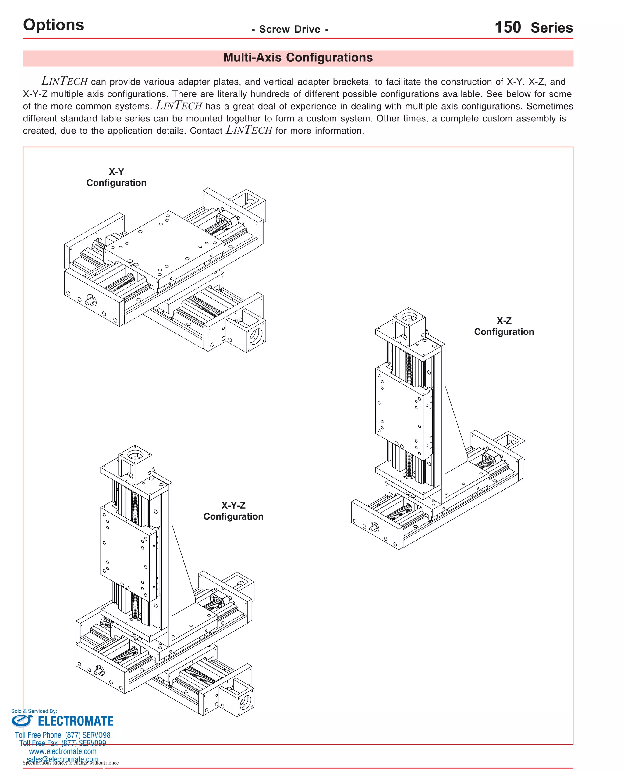 Options - Screw Drive - 
Sold & Serviced By: 
Specifications subject to change without notice 
Multi-Axis Configurations 
LINTECH can provide various adapter plates, and vertical adapter brackets, to facilitate the construction of X-Y, X-Z, and 
X-Y-Z multiple axis configurations. There are literally hundreds of different possible configurations available. See below for some 
of the more common systems. LINTECH has a great deal of experience in dealing with multiple axis configurations. Sometimes 
different standard table series can be mounted together to form a custom system. Other times, a complete custom assembly is 
created, due to the application details. Contact LINTECH for more information. 
X-Y 
Configuration 
150 Series 
X-Z 
Configuration 
X-Y-Z 
Configuration 
ELECTROMATE 
Toll Free Phone (877) SERVO98 
Toll Free Fax (877) SERV099 
www.electromate.com 
sales@electromate.com 
 