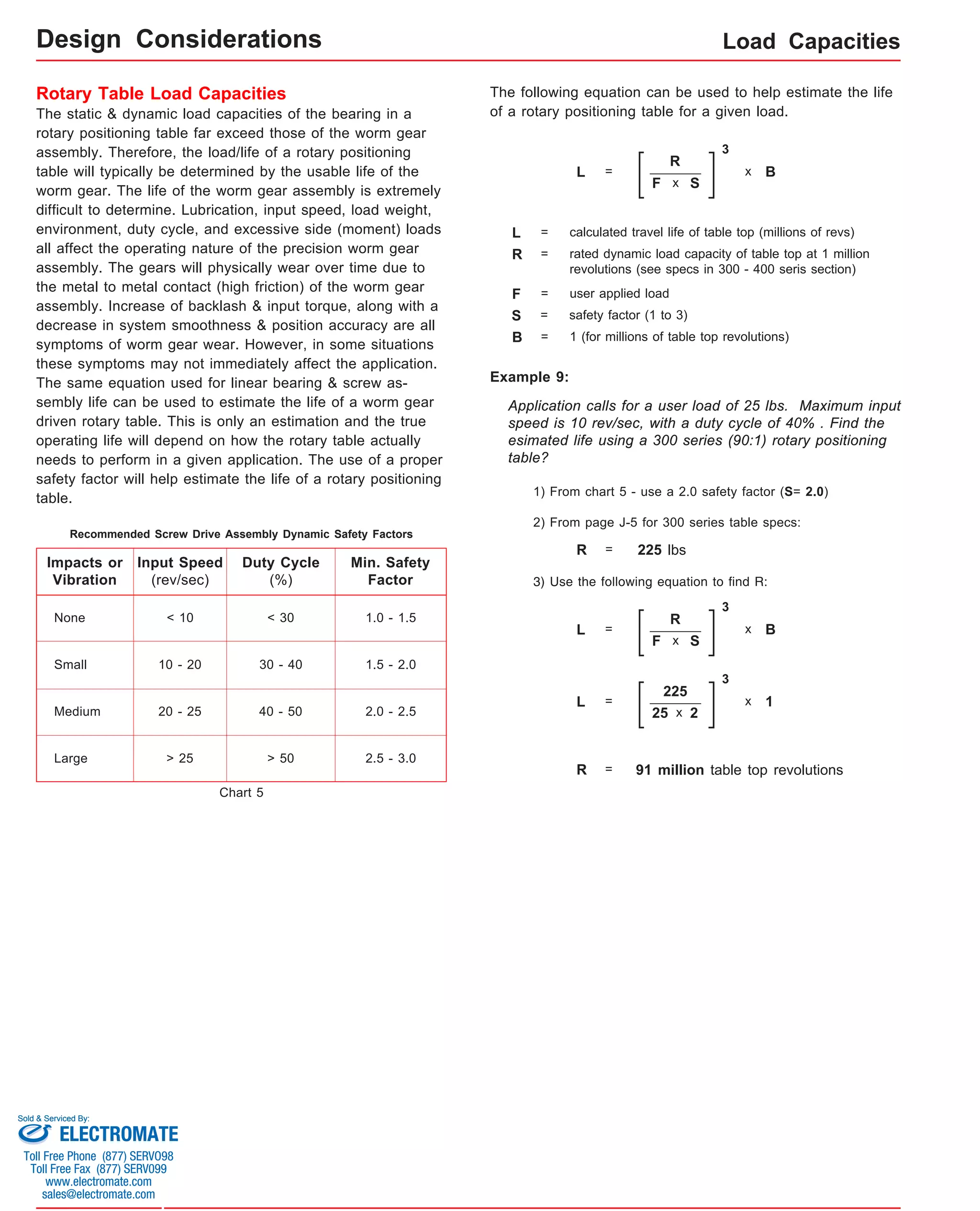Load Capacities 
Design Considerations 
Rotary Table Load Capacities 
The static & dynamic load capacities of the bearing in a 
rotary positioning table far exceed those of the worm gear 
assembly. Therefore, the load/life of a rotary positioning 
table will typically be determined by the usable life of the 
worm gear. The life of the worm gear assembly is extremely 
difficult to determine. Lubrication, input speed, load weight, 
environment, duty cycle, and excessive side (moment) loads 
all affect the operating nature of the precision worm gear 
assembly. The gears will physically wear over time due to 
the metal to metal contact (high friction) of the worm gear 
assembly. Increase of backlash & input torque, along with a 
decrease in system smoothness & position accuracy are all 
symptoms of worm gear wear. However, in some situations 
these symptoms may not immediately affect the application. 
The same equation used for linear bearing & screw as-sembly 
life can be used to estimate the life of a worm gear 
driven rotary table. This is only an estimation and the true 
operating life will depend on how the rotary table actually 
needs to perform in a given application. The use of a proper 
safety factor will help estimate the life of a rotary positioning 
table. 
Impacts or 
Vibration 
None 
Small 
Input Speed 
(rev/sec) 
Min. Safety 
Factor 
< 10 1.0 - 1.5 
10 - 20 1.5 - 2.0 
20 - 25 
Duty Cycle 
(%) 
< 30 
30 - 40 
40 - 50 2.0 - 2.5 
> 25 > 50 2.5 - 3.0 
Medium 
Large 
The following equation can be used to help estimate the life 
of a rotary positioning table for a given load. 
L = 
R 
F 
3 
x B 
x S 
L = calculated travel life of table top (millions of revs) 
R = rated dynamic load capacity of table top at 1 million 
revolutions (see specs in 300 - 400 seris section) 
F = user applied load 
S = safety factor (1 to 3) 
B = 1 (for millions of table top revolutions) 
Example 9: 
Application calls for a user load of 25 lbs. Maximum input 
speed is 10 rev/sec, with a duty cycle of 40% . Find the 
esimated life using a 300 series (90:1) rotary positioning 
table? 
1) From chart 5 - use a 2.0 safety factor (S= 2.0) 
2) From page J-5 for 300 series table specs: 
R = 225 lbs 
3) Use the following equation to find R: 
L = 
R 
F 
3 
x B 
x S 
L = 
225 
25 
3 
x 1 
x 2 
R = 91 million table top revolutions 
Recommended Screw Drive Assembly Dynamic Safety Factors 
Chart 5 
Sold & Serviced By: 
ELECTROMATE 
Toll Free Phone (877) SERVO98 
Toll Free Fax (877) SERV099 
www.electromate.com 
sales@electromate.com 
 