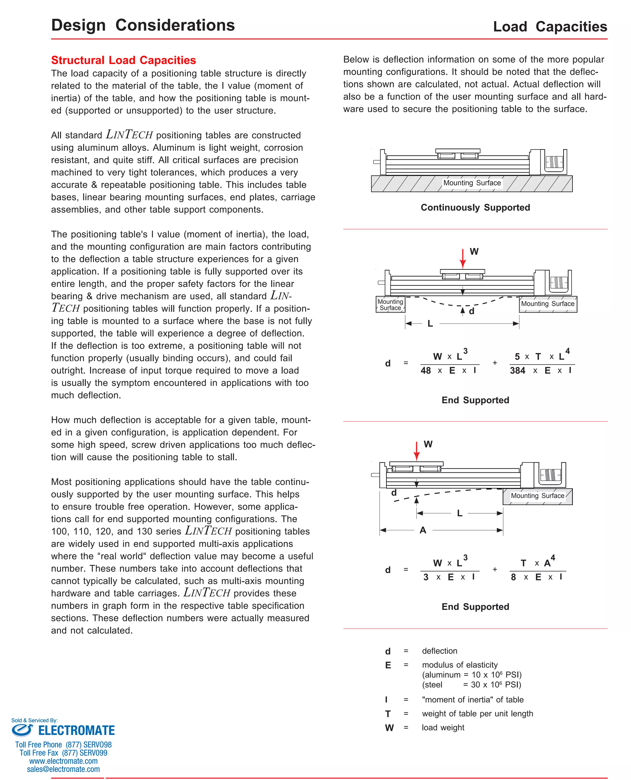 The load capacity of a positioning table structure is directly 
related to the material of the table, the I value (moment of 
inertia) of the table, and how the positioning table is mount-ed 
(supported or unsupported) to the user structure. 
All standard LINTECH positioning tables are constructed 
using aluminum alloys. Aluminum is light weight, corrosion 
resistant, and quite stiff. All critical surfaces are precision 
machined to very tight tolerances, which produces a very 
accurate & repeatable positioning table. This includes table 
bases, linear bearing mounting surfaces, end plates, carriage 
assemblies, and other table support components. 
The positioning table's I value (moment of inertia), the load, 
and the mounting configuration are main factors contributing 
to the deflection a table structure experiences for a given 
application. If a positioning table is fully supported over its 
entire length, and the proper safety factors for the linear 
bearing & drive mechanism are used, all standard LIN-TECH 
positioning tables will function properly. If a position-ing 
table is mounted to a surface where the base is not fully 
supported, the table will experience a degree of deflection. 
If the deflection is too extreme, a positioning table will not 
function properly (usually binding occurs), and could fail 
outright. Increase of input torque required to move a load 
is usually the symptom encountered in applications with too 
much deflection. 
How much deflection is acceptable for a given table, mount-ed 
in a given configuration, is application dependent. For 
some high speed, screw driven applications too much deflec-tion 
will cause the positioning table to stall. 
Most positioning applications should have the table continu-ously 
supported by the user mounting surface. This helps 
to ensure trouble free operation. However, some applica-tions 
call for end supported mounting configurations. The 
100, 110, 120, and 130 series LINTECH positioning tables 
are widely used in end supported multi-axis applications 
where the "real world" deflection value may become a useful 
number. These numbers take into account deflections that 
cannot typically be calculated, such as multi-axis mounting 
hardware and table carriages. LINTECH provides these 
numbers in graph form in the respective table specification 
sections. These deflection numbers were actually measured 
and not calculated. 
Load Capacities 
Structural Load Capacities 
Below is deflection information on some of the more popular 
mounting configurations. It should be noted that the deflec-tions 
shown are calculated, not actual. Actual deflection will 
also be a function of the user mounting surface and all hard-ware 
used to secure the positioning table to the surface. 
Mounting Surface 
Continuously Supported 
Mounting Surface 
x L 
x I 
48 x 
End Supported 
Mounting 
Surface 
d = 
W 
E 
3 
E = modulus of elasticity 
5 x 
(aluminum = 10 x 106 PSI) 
(steel = 30 x 106 PSI) 
I = "moment of inertia" of table 
W = load weight 
+ 
T 
E 
4 
x I 
x L 
384 x 
Mounting Surface 
End Supported 
d = 
W 
E 
3 
x I 
x L 
3 x 
+ 
T 
E 
4 
x I 
x A 
8 x 
W 
L 
d 
W 
L 
d 
A 
d = deflection 
T = weight of table per unit length 
Design Considerations 
Sold & Serviced By: 
ELECTROMATE 
Toll Free Phone (877) SERVO98 
Toll Free Fax (877) SERV099 
www.electromate.com 
sales@electromate.com 
 