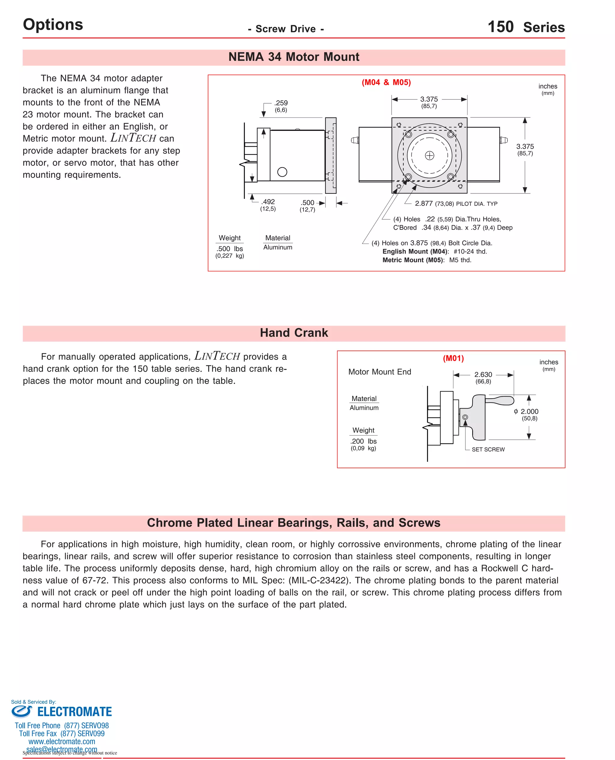Options - Screw Drive - 150 Series 
The NEMA 34 motor adapter 
bracket is an aluminum flange that 
mounts to the front of the NEMA 
23 motor mount. The bracket can 
be ordered in either an English, or 
Metric motor mount. LINTECH can 
provide adapter brackets for any step 
motor, or servo motor, that has other 
mounting requirements. 
Weight 
.259 
(6,6) 
.492 
(12,5) 
.500 lbs 
(0,227 kg) 
Material 
Aluminum 
For manually operated applications, LINTECH provides a 
hand crank option for the 150 table series. The hand crank re-places 
the motor mount and coupling on the table. 
Sold & Serviced By: 
Specifications subject to change without notice 
NEMA 34 Motor Mount 
.500 
(12,7) 
Hand Crank 
3.375 
(85,7) 
2.877 (73,08) PILOT DIA. TYP 
(M04 & M05) 
(4) Holes .22 (5,59) Dia.Thru Holes, 
C'Bored .34 (8,64) Dia. x .37 (9,4) Deep 
(4) Holes on 3.875 (98,4) Bolt Circle Dia. 
English Mount (M04): #10-24 thd. 
Metric Mount (M05): M5 thd. 
Motor Mount End 
Material 
Aluminum 
Weight 
.200 lbs 
(0,09 kg) 
Chrome Plated Linear Bearings, Rails, and Screws 
3.375 
(85,7) 
2.630 
(66,8) 
SET SCREW 
2.000 
(50,8) 
inches 
(mm) 
inches 
(mm) 
(M01) 
o 
For applications in high moisture, high humidity, clean room, or highly corrossive environments, chrome plating of the linear 
bearings, linear rails, and screw will offer superior resistance to corrosion than stainless steel components, resulting in longer 
table life. The process uniformly deposits dense, hard, high chromium alloy on the rails or screw, and has a Rockwell C hard-ness 
value of 67-72. This process also conforms to MIL Spec: (MIL-C-23422). The chrome plating bonds to the parent material 
and will not crack or peel off under the high point loading of balls on the rail, or screw. This chrome plating process differs from 
a normal hard chrome plate which just lays on the surface of the part plated. 
ELECTROMATE 
Toll Free Phone (877) SERVO98 
Toll Free Fax (877) SERV099 
www.electromate.com 
sales@electromate.com 
 