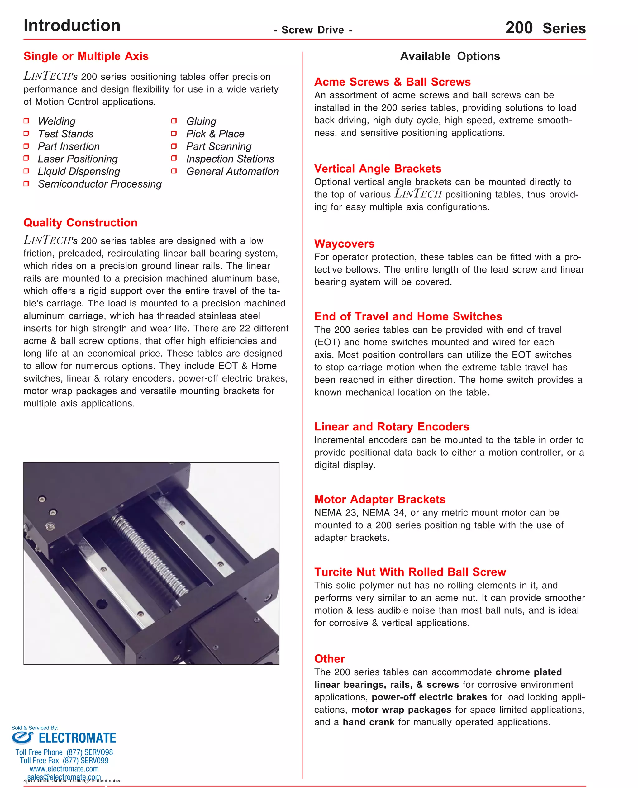 Single or Multiple Axis 
LINTECH's 200 series positioning tables offer precision 
performance and design flexibility for use in a wide variety 
of Motion Control applications. 
Available Options 
Acme Screws & Ball Screws 
An assortment of acme screws and ball screws can be 
installed in the 200 series tables, providing solutions to load 
back driving, high duty cycle, high speed, extreme smooth-ness, 
and sensitive positioning applications. 
Vertical Angle Brackets 
Optional vertical angle brackets can be mounted directly to 
the top of various LINTECH positioning tables, thus provid-ing 
for easy multiple axis configurations. 
Waycovers 
For operator protection, these tables can be fitted with a pro-tective 
bellows. The entire length of the lead screw and linear 
bearing system will be covered. 
Quality Construction 
LINTECH's 200 series tables are designed with a low 
friction, preloaded, recirculating linear ball bearing system, 
which rides on a precision ground linear rails. The linear 
rails are mounted to a precision machined aluminum base, 
which offers a rigid support over the entire travel of the ta-ble's 
carriage. The load is mounted to a precision machined 
aluminum carriage, which has threaded stainless steel 
inserts for high strength and wear life. There are 22 different 
acme & ball screw options, that offer high efficiencies and 
long life at an economical price. These tables are designed 
to allow for numerous options. They include EOT & Home 
switches, linear & rotary encoders, power-off electric brakes, 
motor wrap packages and versatile mounting brackets for 
multiple axis applications. 
Sold & Serviced By: 
Specifications subject to change without notice 
Gluing 
Pick & Place 
Part Scanning 
Inspection Stations 
General Automation 
Welding 
Test Stands 
Part Insertion 
Laser Positioning 
Liquid Dispensing 
Semiconductor Processing 
End of Travel and Home Switches 
The 200 series tables can be provided with end of travel 
(EOT) and home switches mounted and wired for each 
axis. Most position controllers can utilize the EOT switches 
to stop carriage motion when the extreme table travel has 
been reached in either direction. The home switch provides a 
known mechanical location on the table. 
Linear and Rotary Encoders 
Incremental encoders can be mounted to the table in order to 
provide positional data back to either a motion controller, or a 
digital display. 
Motor Adapter Brackets 
NEMA 23, NEMA 34, or any metric mount motor can be 
mounted to a 200 series positioning table with the use of 
adapter brackets. 
Turcite Nut With Rolled Ball Screw 
This solid polymer nut has no rolling elements in it, and 
performs very similar to an acme nut. It can provide smoother 
motion & less audible noise than most ball nuts, and is ideal 
for corrosive & vertical applications. 
Other 
The 200 series tables can accommodate chrome plated 
linear bearings, rails, & screws for corrosive environment 
applications, power-off electric brakes for load locking appli-cations, 
motor wrap packages for space limited applications, 
and a hand crank for manually operated applications. 
Introduction - Screw Drive - 200 Series 
ELECTROMATE 
Toll Free Phone (877) SERVO98 
Toll Free Fax (877) SERV099 
www.electromate.com 
sales@electromate.com 
 