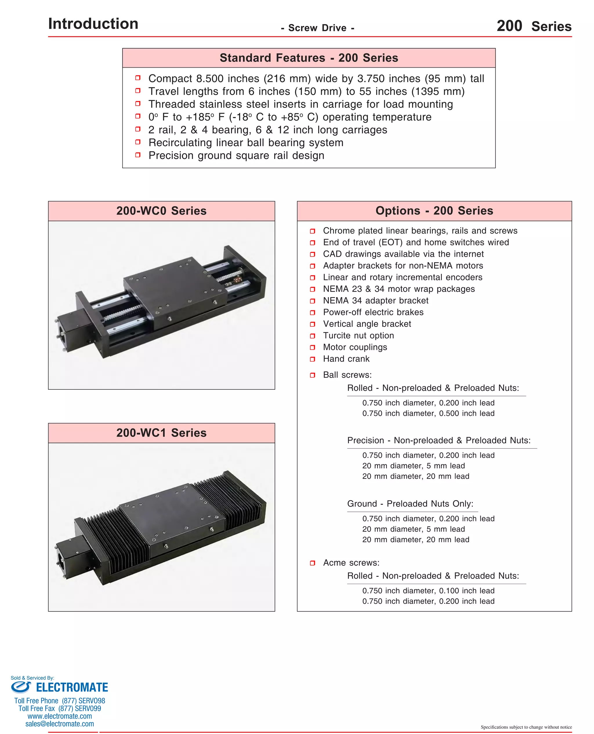 Compact 8.500 inches (216 mm) wide by 3.750 inches (95 mm) tall 
Travel lengths from 6 inches (150 mm) to 55 inches (1395 mm) 
Threaded stainless steel inserts in carriage for load mounting 
0o F to +185o F (-18o C to +85o C) operating temperature 
2 rail, 2 & 4 bearing, 6 & 12 inch long carriages 
Recirculating linear ball bearing system 
Precision ground square rail design 
Chrome plated linear bearings, rails and screws 
End of travel (EOT) and home switches wired 
CAD drawings available via the internet 
Adapter brackets for non-NEMA motors 
Linear and rotary incremental encoders 
NEMA 23 & 34 motor wrap packages 
NEMA 34 adapter bracket 
Power-off electric brakes 
Vertical angle bracket 
Turcite nut option 
Motor couplings 
Hand crank 
Ball screws: 
Rolled - Non-preloaded & Preloaded Nuts: 
0.750 inch diameter, 0.200 inch lead 
0.750 inch diameter, 0.500 inch lead 
Precision - Non-preloaded & Preloaded Nuts: 
0.750 inch diameter, 0.200 inch lead 
20 mm diameter, 5 mm lead 
20 mm diameter, 20 mm lead 
Specifications subject to change without notice 
Ground - Preloaded Nuts Only: 
0.750 inch diameter, 0.200 inch lead 
20 mm diameter, 5 mm lead 
20 mm diameter, 20 mm lead 
Acme screws: 
Rolled - Non-preloaded & Preloaded Nuts: 
0.750 inch diameter, 0.100 inch lead 
0.750 inch diameter, 0.200 inch lead 
200-WC0 Series 
200-WC1 Series 
Standard Features - 200 Series 
Options - 200 Series 
Introduction - Screw Drive - 200 Series 
Sold & Serviced By: 
ELECTROMATE 
Toll Free Phone (877) SERVO98 
Toll Free Fax (877) SERV099 
www.electromate.com 
sales@electromate.com 
 
