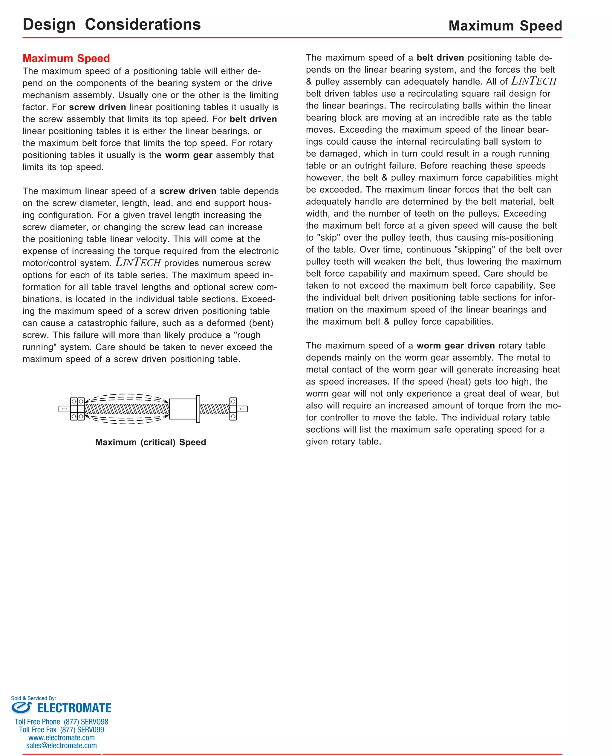 Design Considerations 
Maximum Speed 
The maximum speed of a positioning table will either de-pend 
on the components of the bearing system or the drive 
mechanism assembly. Usually one or the other is the limiting 
factor. For screw driven linear positioning tables it usually is 
the screw assembly that limits its top speed. For belt driven 
linear positioning tables it is either the linear bearings, or 
the maximum belt force that limits the top speed. For rotary 
positioning tables it usually is the worm gear assembly that 
limits its top speed. 
The maximum linear speed of a screw driven table depends 
on the screw diameter, length, lead, and end support hous-ing 
configuration. For a given travel length increasing the 
screw diameter, or changing the screw lead can increase 
the positioning table linear velocity. This will come at the 
expense of increasing the torque required from the electronic 
motor/control system. LINTECH provides numerous screw 
options for each of its table series. The maximum speed in-formation 
for all table travel lengths and optional screw com-binations, 
is located in the individual table sections. Exceed-ing 
the maximum speed of a screw driven positioning table 
can cause a catastrophic failure, such as a deformed (bent) 
screw. This failure will more than likely produce a "rough 
running" system. Care should be taken to never exceed the 
maximum speed of a screw driven positioning table. 
Maximum Speed 
The maximum speed of a belt driven positioning table de-pends 
on the linear bearing system, and the forces the belt 
& pulley assembly can adequately handle. All of LINTECH 
belt driven tables use a recirculating square rail design for 
the linear bearings. The recirculating balls within the linear 
bearing block are moving at an incredible rate as the table 
moves. Exceeding the maximum speed of the linear bear-ings 
could cause the internal recirculating ball system to 
be damaged, which in turn could result in a rough running 
table or an outright failure. Before reaching these speeds 
however, the belt & pulley maximum force capabilities might 
be exceeded. The maximum linear forces that the belt can 
adequately handle are determined by the belt material, belt 
width, and the number of teeth on the pulleys. Exceeding 
the maximum belt force at a given speed will cause the belt 
to "skip" over the pulley teeth, thus causing mis-positioning 
of the table. Over time, continuous "skipping" of the belt over 
pulley teeth will weaken the belt, thus lowering the maximum 
belt force capability and maximum speed. Care should be 
taken to not exceed the maximum belt force capability. See 
the individual belt driven positioning table sections for infor-mation 
on the maximum speed of the linear bearings and 
the maximum belt & pulley force capabilities. 
The maximum speed of a worm gear driven rotary table 
depends mainly on the worm gear assembly. The metal to 
metal contact of the worm gear will generate increasing heat 
as speed increases. If the speed (heat) gets too high, the 
worm gear will not only experience a great deal of wear, but 
also will require an increased amount of torque from the mo-tor 
controller to move the table. The individual rotary table 
sections will list the maximum safe operating speed for a 
Maximum (critical) Speed given rotary table. 
Sold & Serviced By: 
ELECTROMATE 
Toll Free Phone (877) SERVO98 
Toll Free Fax (877) SERV099 
www.electromate.com 
sales@electromate.com 
 
