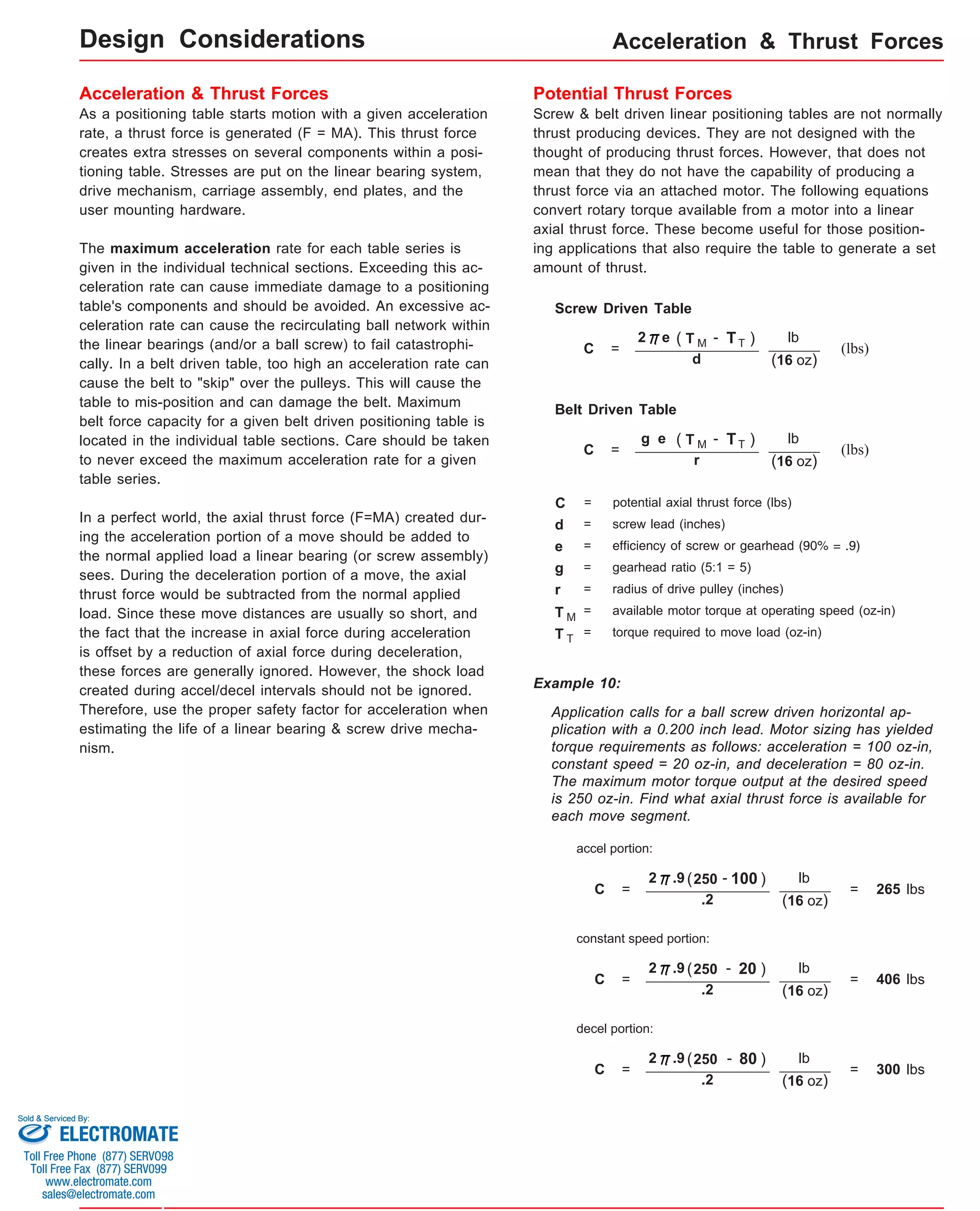 Acceleration & Thrust Forces 
Acceleration & Thrust Forces 
As a positioning table starts motion with a given acceleration 
rate, a thrust force is generated (F = MA). This thrust force 
creates extra stresses on several components within a posi-tioning 
table. Stresses are put on the linear bearing system, 
drive mechanism, carriage assembly, end plates, and the 
user mounting hardware. 
The maximum acceleration rate for each table series is 
given in the individual technical sections. Exceeding this ac-celeration 
rate can cause immediate damage to a positioning 
table's components and should be avoided. An excessive ac-celeration 
rate can cause the recirculating ball network within 
the linear bearings (and/or a ball screw) to fail catastrophi-cally. 
In a belt driven table, too high an acceleration rate can 
cause the belt to "skip" over the pulleys. This will cause the 
table to mis-position and can damage the belt. Maximum 
belt force capacity for a given belt driven positioning table is 
located in the individual table sections. Care should be taken 
to never exceed the maximum acceleration rate for a given 
table series. 
In a perfect world, the axial thrust force (F=MA) created dur-ing 
the acceleration portion of a move should be added to 
the normal applied load a linear bearing (or screw assembly) 
sees. During the deceleration portion of a move, the axial 
thrust force would be subtracted from the normal applied 
load. Since these move distances are usually so short, and 
the fact that the increase in axial force during acceleration 
is offset by a reduction of axial force during deceleration, 
these forces are generally ignored. However, the shock load 
created during accel/decel intervals should not be ignored. 
Therefore, use the proper safety factor for acceleration when 
estimating the life of a linear bearing & screw drive mecha-nism. 
Potential Thrust Forces 
Screw & belt driven linear positioning tables are not normally 
thrust producing devices. They are not designed with the 
thought of producing thrust forces. However, that does not 
mean that they do not have the capability of producing a 
thrust force via an attached motor. The following equations 
convert rotary torque available from a motor into a linear 
axial thrust force. These become useful for those position-ing 
applications that also require the table to generate a set 
amount of thrust. 
2 e ( T M ) 
lb 
C = (lbs) 
(16 oz) 
d 
- T T 
Screw Driven Table 
Belt Driven Table 
- T T 
g e ( T M ) 
lb 
C = (lbs) 
(16 oz) 
r 
C = potential axial thrust force (lbs) 
d = screw lead (inches) 
e = efficiency of screw or gearhead (90% = .9) 
g = gearhead ratio (5:1 = 5) 
r = radius of drive pulley (inches) 
T M = available motor torque at operating speed (oz-in) 
T T = torque required to move load (oz-in) 
Example 10: 
Application calls for a ball screw driven horizontal ap-plication 
with a 0.200 inch lead. Motor sizing has yielded 
torque requirements as follows: acceleration = 100 oz-in, 
constant speed = 20 oz-in, and deceleration = 80 oz-in. 
The maximum motor torque output at the desired speed 
is 250 oz-in. Find what axial thrust force is available for 
each move segment. 
C = 
2 .9 (250 ) 
lb 
(16 oz) 
.2 
- 1 00 
accel portion: 
= 265 lbs 
C = 
2 .9 (250 ) 
lb 
(16 oz) 
.2 
- 20 
constant speed portion: 
= 406 lbs 
C = 
2 .9 (250 ) 
lb 
(16 oz) 
.2 
- 80 
decel portion: 
= 300 lbs 
Design Considerations 
Sold & Serviced By: 
ELECTROMATE 
Toll Free Phone (877) SERVO98 
Toll Free Fax (877) SERV099 
www.electromate.com 
sales@electromate.com 
 