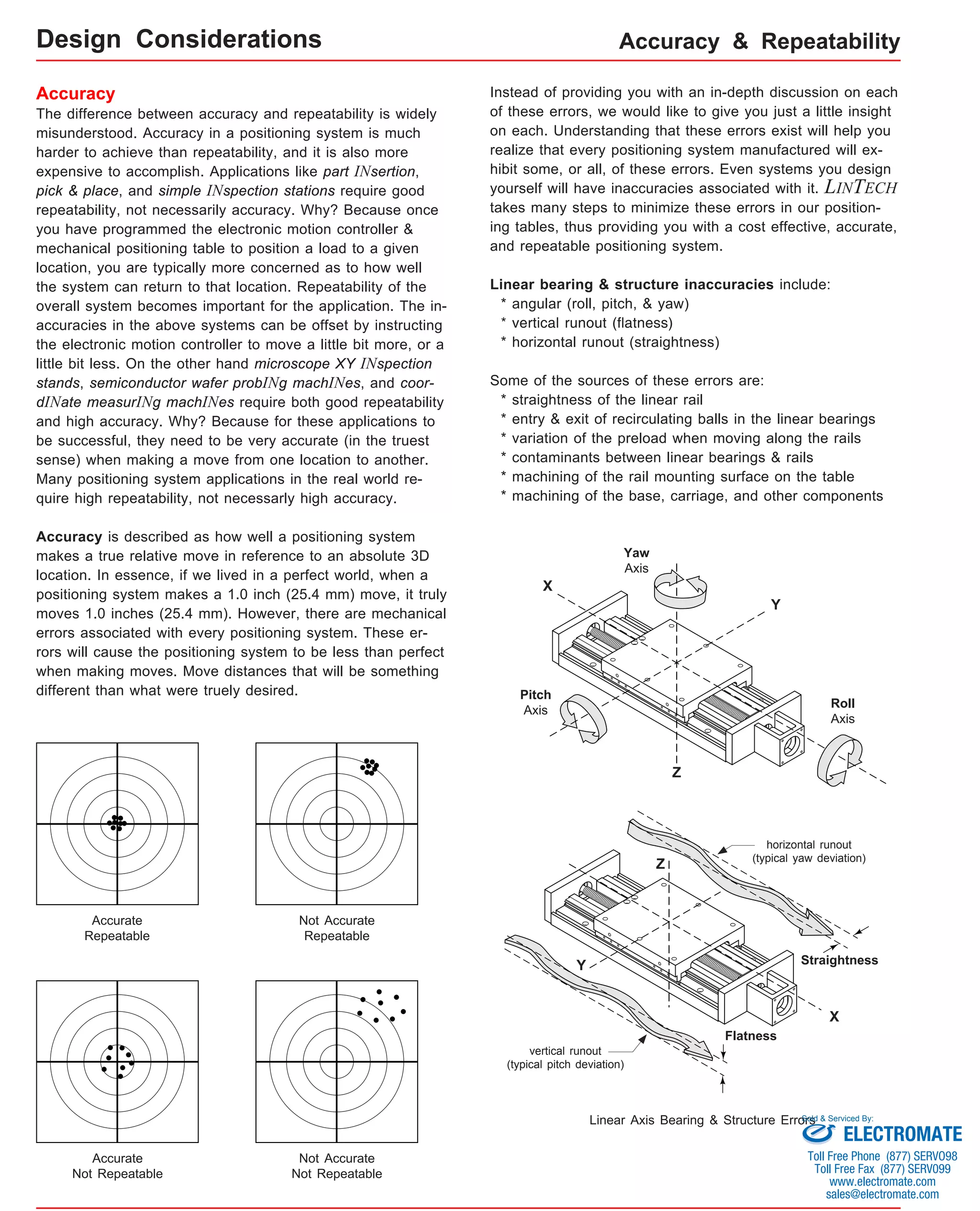 Accuracy & Repeatability 
Accuracy 
The difference between accuracy and repeatability is widely 
misunderstood. Accuracy in a positioning system is much 
harder to achieve than repeatability, and it is also more 
expensive to accomplish. Applications like part INsertion, 
pick & place, and simple INspection stations require good 
repeatability, not necessarily accuracy. Why? Because once 
you have programmed the electronic motion controller & 
mechanical positioning table to position a load to a given 
location, you are typically more concerned as to how well 
the system can return to that location. Repeatability of the 
overall system becomes important for the application. The in-accuracies 
in the above systems can be offset by instructing 
the electronic motion controller to move a little bit more, or a 
little bit less. On the other hand microscope XY INspection 
stands, semiconductor wafer probINg machINes, and coor-dINate 
measurINg machINes require both good repeatability 
and high accuracy. Why? Because for these applications to 
be successful, they need to be very accurate (in the truest 
sense) when making a move from one location to another. 
Many positioning system applications in the real world re-quire 
high repeatability, not necessarly high accuracy. 
Accuracy is described as how well a positioning system 
makes a true relative move in reference to an absolute 3D 
location. In essence, if we lived in a perfect world, when a 
positioning system makes a 1.0 inch (25.4 mm) move, it truly 
moves 1.0 inches (25.4 mm). However, there are mechanical 
errors associated with every positioning system. These er-rors 
will cause the positioning system to be less than perfect 
when making moves. Move distances that will be something 
different than what were truely desired. 
Accurate 
Repeatable 
Not Accurate 
Repeatable 
Not Accurate 
Not Repeatable 
Accurate 
Not Repeatable 
Instead of providing you with an in-depth discussion on each 
of these errors, we would like to give you just a little insight 
on each. Understanding that these errors exist will help you 
realize that every positioning system manufactured will ex-hibit 
some, or all, of these errors. Even systems you design 
yourself will have inaccuracies associated with it. LINTECH 
takes many steps to minimize these errors in our position-ing 
tables, thus providing you with a cost effective, accurate, 
and repeatable positioning system. 
Linear bearing & structure inaccuracies include: 
* angular (roll, pitch, & yaw) 
* vertical runout (flatness) 
* horizontal runout (straightness) 
Some of the sources of these errors are: 
* straightness of the linear rail 
* entry & exit of recirculating balls in the linear bearings 
* variation of the preload when moving along the rails 
* contaminants between linear bearings & rails 
* machining of the rail mounting surface on the table 
* machining of the base, carriage, and other components 
X 
Y 
Z 
Roll 
Axis 
Pitch 
Axis 
Yaw 
Axis 
horizontal runout 
(typical yaw deviation) 
Straightness 
Z 
Y 
X 
Flatness 
vertical runout 
(typical pitch deviation) 
Linear Axis Bearing & Structure Errors 
Design Considerations 
Sold & Serviced By: 
ELECTROMATE 
Toll Free Phone (877) SERVO98 
Toll Free Fax (877) SERV099 
www.electromate.com 
sales@electromate.com 
 