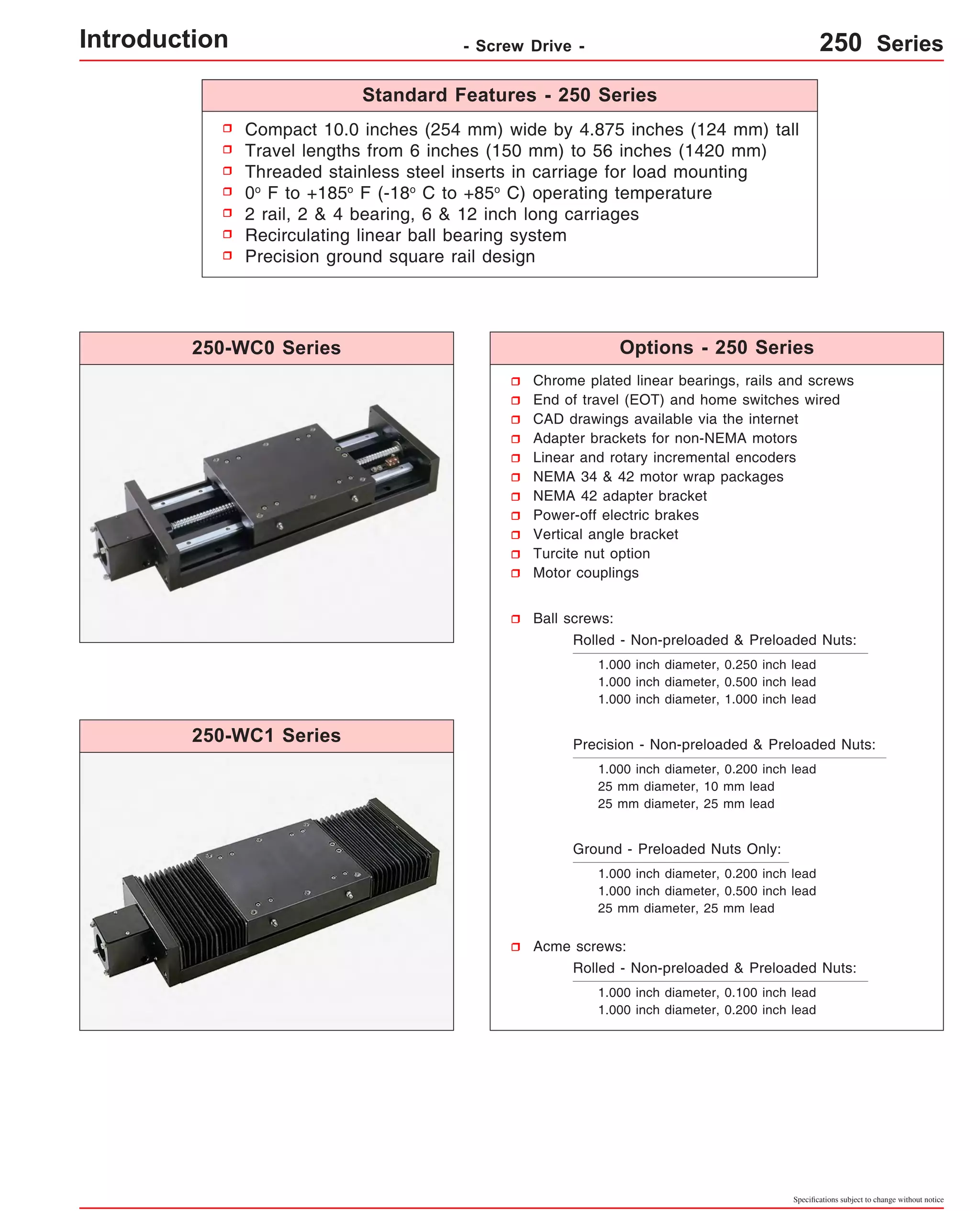 Compact 10.0 inches (254 mm) wide by 4.875 inches (124 mm) tall 
Travel lengths from 6 inches (150 mm) to 56 inches (1420 mm) 
Threaded stainless steel inserts in carriage for load mounting 
0o F to +185o F (-18o C to +85o C) operating temperature 
2 rail, 2 & 4 bearing, 6 & 12 inch long carriages 
Recirculating linear ball bearing system 
Precision ground square rail design 
Chrome plated linear bearings, rails and screws 
End of travel (EOT) and home switches wired 
CAD drawings available via the internet 
Adapter brackets for non-NEMA motors 
Linear and rotary incremental encoders 
NEMA 34 & 42 motor wrap packages 
NEMA 42 adapter bracket 
Power-off electric brakes 
Vertical angle bracket 
Turcite nut option 
Motor couplings 
Specifications subject to change without notice 
Ball screws: 
Rolled - Non-preloaded & Preloaded Nuts: 
1.000 inch diameter, 0.250 inch lead 
1.000 inch diameter, 0.500 inch lead 
1.000 inch diameter, 1.000 inch lead 
Precision - Non-preloaded & Preloaded Nuts: 
1.000 inch diameter, 0.200 inch lead 
25 mm diameter, 10 mm lead 
25 mm diameter, 25 mm lead 
Ground - Preloaded Nuts Only: 
1.000 inch diameter, 0.200 inch lead 
1.000 inch diameter, 0.500 inch lead 
25 mm diameter, 25 mm lead 
Acme screws: 
Rolled - Non-preloaded & Preloaded Nuts: 
1.000 inch diameter, 0.100 inch lead 
1.000 inch diameter, 0.200 inch lead 
250-WC0 Series 
250-WC1 Series 
Standard Features - 250 Series 
Options - 250 Series 
Introduction - Screw Drive - 250 Series 
 