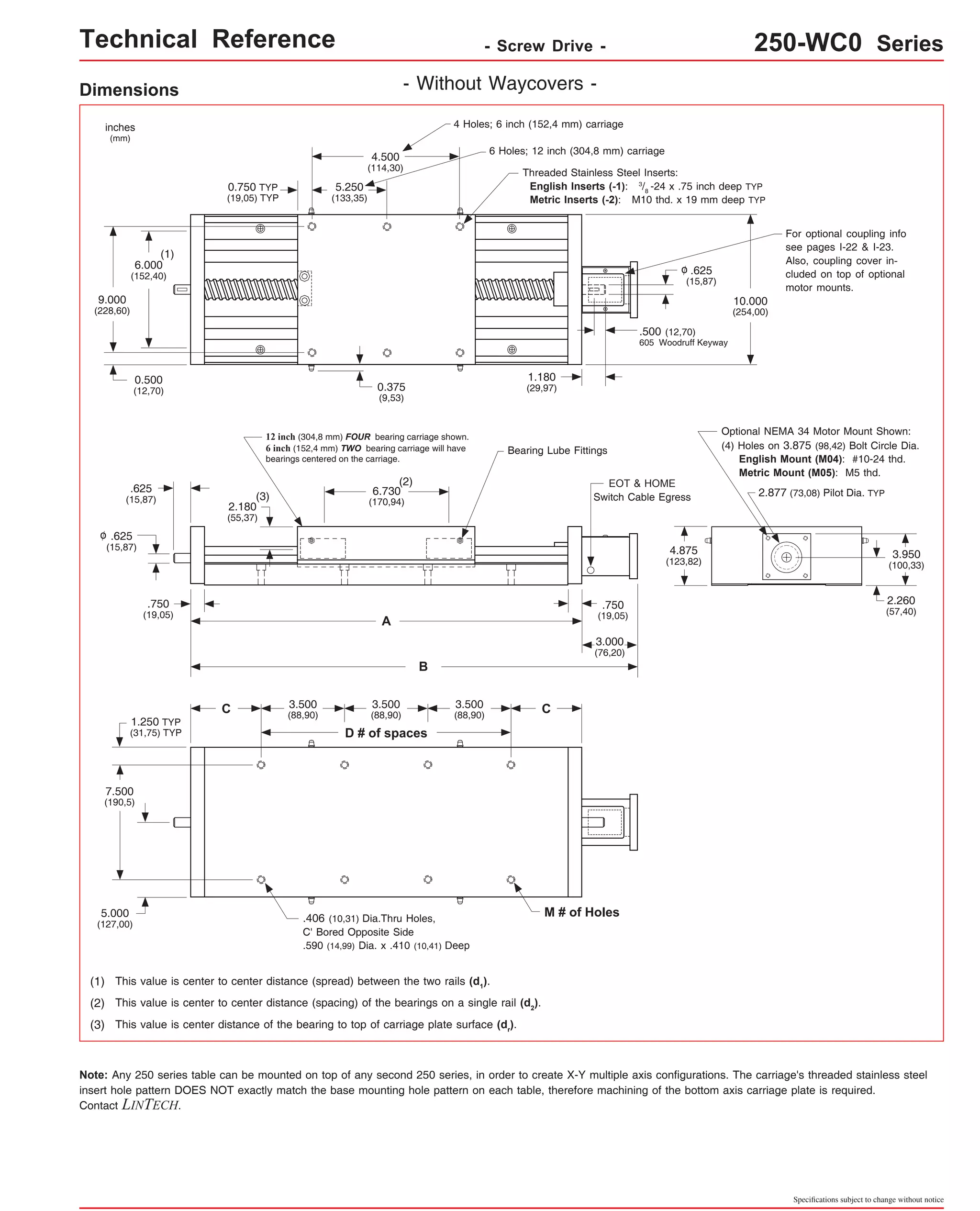 Technical Reference - Screw Drive - 250-WC0 Series 
Optional NEMA 34 Motor Mount Shown: 
(4) Holes on 3.875 (98,42) Bolt Circle Dia. 
English Mount (M04): #10-24 thd. 
Metric Mount (M05): M5 thd. 
2.877 (73,08) Pilot Dia. TYP 
Specifications subject to change without notice 
Dimensions - Without Waycovers - 
12 inch (304,8 mm) FOUR bearing carriage shown. 
6 inch (152,4 mm) TWO bearing carriage will have 
bearings centered on the carriage. 
(2) 
6.730 
(170,94) 
A 
B 
inches 
(mm) 
.625 
(15,87) 
.750 
(19,05) 
.625 
(15,87) 
4 Holes; 6 inch (152,4 mm) carriage 
6 Holes; 12 inch (304,8 mm) carriage 
(1) This value is center to center distance (spread) between the two rails (d1). 
(2) This value is center to center distance (spacing) of the bearings on a single rail (d2). 
(3) This value is center distance of the bearing to top of carriage plate surface (dr). 
Note: M # of Holes 
o 
4.875 
(123,82) 
Any 250 series table can be mounted on top of any second 250 series, in order to create X-Y multiple axis configurations. The carriage's threaded stainless steel 
insert hole pattern DOES NOT exactly match the base mounting hole pattern on each table, therefore machining of the bottom axis carriage plate is required. 
Contact LINTECH. 
3.950 
(100,33) 
7.500 
(190,5) 
5.000 
(127,00) 
2.260 
(57,40) 
o 
3.000 
(76,20) 
4.500 
(114,30) 
5.250 
(133,35) 
6.000 
(152,40) 
9.000 
(228,60) 
10.000 
(254,00) 
0.750 TYP 
(19,05) TYP 
1.180 
(29,97) 
.625 
(15,87) 
.500 (12,70) 
605 Woodruff Keyway 
(1) 
0.500 
(12,70) 
.750 
(19,05) 
(3) 
EOT & HOME 
Switch Cable Egress 
.406 (10,31) Dia.Thru Holes, 
C' Bored Opposite Side 
.590 (14,99) Dia. x .410 (10,41) Deep 
2.180 
(55,37) 
1.250 TYP 
(31,75) TYP 
Threaded Stainless Steel Inserts: 
English Inserts (-1): 3/8 -24 x .75 inch deep TYP 
Metric Inserts (-2): M10 thd. x 19 mm deep TYP 
C 
D # of spaces 
C 3.500 
(88,90) 
3.500 
(88,90) 
3.500 
(88,90) 
Bearing Lube Fittings 
0.375 
(9,53) 
For optional coupling info 
see pages I-22 & I-23. 
Also, coupling cover in-cluded 
on top of optional 
motor mounts. 
 
